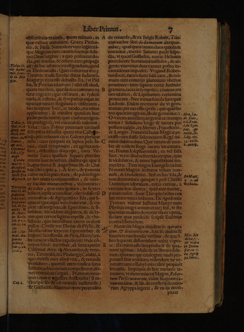 1/7 af- (TR indt lt gupi 4 Uf hit, l ttlj« ! (EM pb, dete rüp i [i li (it tih Tur [73 hh ebfcuritatis maioris , Quam vullitatis ; in .A quz exítant comment. Grzca Pletho- nis , &amp; Pfelli. Naturalem verolegitimá- ' que Magicen cum ceteris fcientijs Ada- mo Deus largitus : a quo pofteritas do- €ta, per manus, &amp;cotbem eam propaga JPfelus Hi. uit: dehac arbitrorincelligendum,quod »i oie ex Thalmucidis . Quin carboreus in c. dide Ma 1 htenor. tradit Sarnhe dritas fudzora. ia. Magie p:ritoseffe debuilfe. Ea, ( vc Pfel lus; &amp; Proclas aduértere ) nihil eft aliud, «quam exactior, quedamarcanórum na. B turze coguitio; qua celorum , ac fyderü curfu, &amp; inftuxu ,&amp; fympathijsatquean tipathijs rerum fingularum obferuatis fao tempore loco; ac modo ,res rebus applicantur , &amp; mirifica quxdam hoc pacto perficiunttir; quz caufaramigna- |! Tobia 7. tis praeftigiofa, vel miraculofa videntur . | Gal./i.16 Velut : cum Tobias paternam czecitaté | » sd fellepifcis difcuffijt; quam vim Cally$o- | fins. ME MuR cum Galeno plerique Jianus , item : cum tympani ex lupina pellefo- C (49 ^U. nus, aliud tympanuni ,.exagninaten- UA BLOY. fum , diftenfum difrumpit , cum Ve- pege ^ netjs Lurca quidam liquato plumbo Cards. manuslauit innoxius, illuftria quoque il ied ^ ir laquz nartacB. Augutinuslib. de Ciui |! Boifte su, Cat Dei capite 4. j..&amp; fexto, de-pauonis | Hifl. Pro carne neícia putrefcere ; de paleisfrigo- | 4igie.c.8. ré fno niues conferuanubus , &amp; -«calo- , re fructus matutantibus ; vicontrariaz | EUpius de calce ; qux cumigaitam ; in fe vim peni Aiabeataquis accenditur ;oleoinfufono D zia.ca:yl, accenditur, de Agrigentino fale ; qui li- padanus quaturigne;aqua veroinduratur , &amp; cre mürer « piat: de mapnete; de Epyrifonte, &amp; fi- D.Hie;, tollibus. his addunt alij patres, de dicta- lib. 7 c-?- Jidonta , qua hirundines czecos oculant OQ ^ -pullos.. Confirmat Plinius de Pfyllis; &amp; ib -.Ge. Matfisodore ferpente foporantibus ,.&amp;c nial. die, Àipune lacetfentib. de Picis,Mattij het- paris. ba cuneosadactos expellente: vnde có- printh- munis fabula incrébuic ,cà ferasaperire E par.:.€4. |. ; 32,.,, COfirmat Alex. ab Alexandto;de vene- no, Tarantulz,feu Phalangij Calabri, à quo motfis non aliud vitz , &amp; remedij predium , quamfi certo muficz fono faltitatejad numerum compellantur,do- necconcidantfarigar . Prattereo innu- mera;queccygetfere Ariftoteles ( fi au- Cor ipfetib. de admirandis auditionib. ) '&amp; Guilhelm;/Aluernusoperepererudito LU Cap.4. de vniuerfo , &amp; ex Belgis Robert, Ttie« zius auctor. libri de dezsenum decepiio- tibus; apud:quostamen duos quedam €ta, vt quod Guilhelm. narrar Heliotro piam facere hominesinuifibiles , &amp;car- gento viuointer duas cannas pofito in- 'cantadones impediri; Vt quod IXober- tus docet, ruram furto fublitatn ,&amp;-oci- inum cum conuitijs plantatum vberius prouenire: item feptem certe herbulz gramina; iacta in fympofio, couiuas om nesadxas , &amp; Lapitharum certamina prouocare . Nec minus friuola funt quz Ludoüic. Dulcis memorat de vi gem- 1marum per eas effici pofle ; quicquid ho mo quearimaginari,lib.de gemmissc.1. 'O vanamauxefim;an gemma omnipo tentes? Solidiora longe &amp; tutiora peti poffunt exépla ;ex Sirenio ; Fracaftorio , &amp; Langio. Naturalis huius Magicz pe- Sire. Lo. de fato , C6, Frac. l.de 8s pat. e antt.1e« nimé-dubitandum:Quz tamen de mor- bis ab eodem Rege curatis incantatio- ne; Fauius Iofephus retulit; €a vel falfa funt , vel in illud referenda tempus ;quo fe idololatrie, &amp; omni fuperftitioni im- merferat. Tres magos Euangelicos hac ANaturali Magica imbutos volunt non- nulli , &amp;'crediderim. Sed an hac fola;&amp; nón diemoniaca quoque ? poft Chriftü Dominum adoratum ; certo cettitis , à 33: ex lt. 8« ADnfitqa. an Marr. g -4.a4 Ortboda. parum refert . Sane Theophylactus cen fuitetiam veutaimbutos.1)e Apollonio Tyanzo videmur Tuftinus Martyr eutn Phyficis magis annumerare; fed , vt fte peg credam demonis vfum operta, faciunt quz perdocte fcripfit Eufebtus coritra Hieroclem. futuris coniectandis verfatur ;.de qua li- bro fequenti differendum nobis copio- se : llla tmiros effectus producit de qua- nuncagimus. Mula de ea libros edide- runt; quorum qui catalogum nudi pro- ponunt fine antidoto; videndum ne ve- nenutn aureo Babyloniscalice propinet incautis. Imprimis ab hoc numero re- motieo, vt daemoniacos Magos, Rober- tum Per[crutatorem, cuius Maeram ca- vemoniAlen , &amp; lib.de jéoas jsfecreto- yum Apryppalegerat , &amp; ex ijs deccr- pferat Mic. Me Hina,l.^. de re(íta 4p Deusas fi4e CA. 7- ex Agrip pa liris,