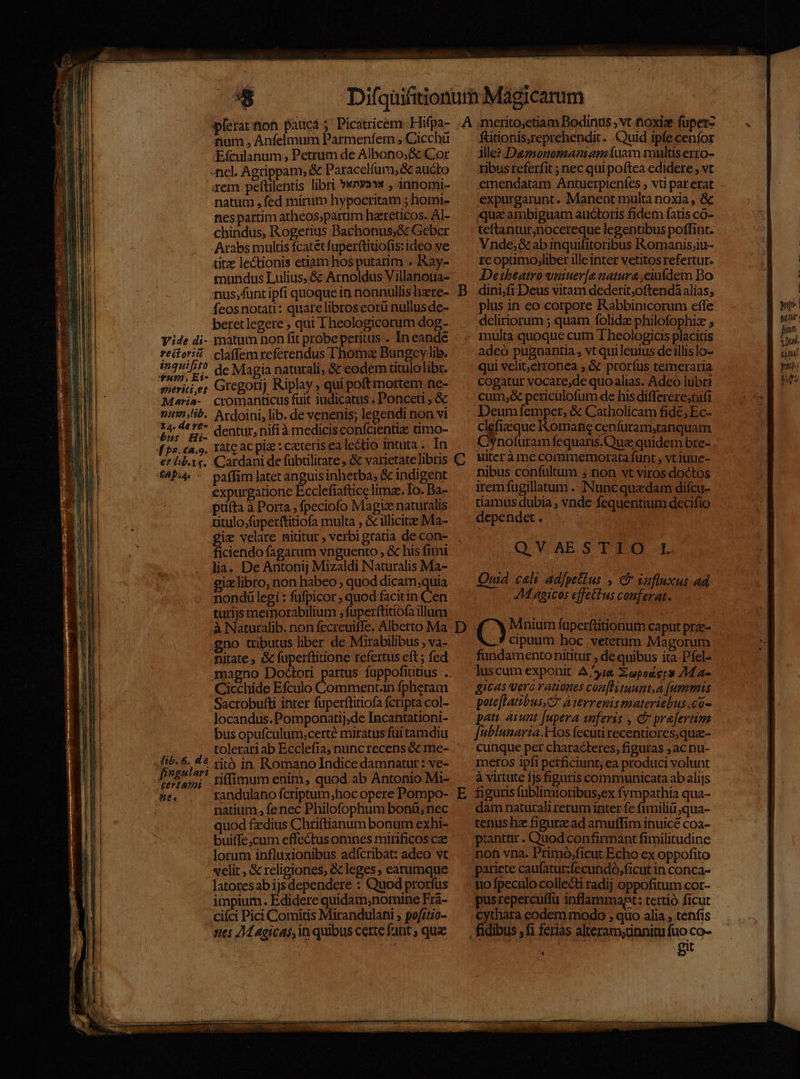 num. Anfelmum Parmenfem , Cicchü Efculanum; Petrum de Albono;&amp; Cor -ncl. Agrippam; &amp; Paracelfum, &amp; aucto rem peftilentis libri »*n»aww , annomi- natum , fed rnirum hypocritam ; homi- nes partim atheos;partim haereticos. AI- chindus, Rogerius Bachonus;&amp; Geber Arabs multis fcatetfuper(tiuofis: ideo ve tirz lectionis etiam hos putarim » Kay- nus;funtipfi quoque in nonnullis hzre- feos notari: quare libros eorü nullusde- beretlegere ; qui Theologicorum dog- Y ide di- matum non fit probepetitus . In eande reitori claffem referendus L'homa&amp; Bungey lib. 1n2:57^ de Magia naturali; &amp; eodem titulolibr. 7». Gregorij Riplay ; qui poft mortem ne- snerici ,et gor iIpiay ; quip ; Maria- cromanticus fuit judicatus . Ponceti ; &amp; ni2ib.. Ardoini, lib. de venenis; legendi non vi t ibepis dentur, nifi à medicis confcientize timo- et lb.1,. Cardani de fübtilitare, &amp; varietate libris (49:4 ^ paffim atecanguisinherba, &amp; indigent expurgatione Ecclefiaftice limae, Io. Ba- prfta à Porta , fpeciofo Magiz naturalis ritulo;fuperftitiofa multa , &amp; illicite Ma- iz velare nititur , verbi gratia de con- ficicndo fagarum vnguento , &amp; his fimi lia, De Antonij Mizaldi Naturalis Ma- giz libro, non habeo; quod dicam;quia nondülegi : fufpicor , quod facitin Cen turijs memorabilium ;fuperftitiofa illum à Naturalib. non fecreuiffe. Alberto Ma no tributus liber de Mirabilibus , va- nitate ; &amp; RES. refertus eft; fed magno Doc | Cicchide Efculo Comment.an fpheram Sacrobufti inter fuperftitiofa fcripta col- Jocandus.Pomponatij,de Incantationi- bus opufculum;certe miratus füi tamdiu tolerari ab Ecclefia; nunc recens &amp; me- Jt&amp;- 6. 4€ vit&amp; in Romano Indice damnatur: ve- eriam; nídimum enim, quod ab Antonio Mi- P randulano fcriptum,;hoc opere Pompo- natium ., fenec Philofophum bonü; nec quod £edius Chriftianum bonum exhi- buiffe,cum effectus omnes mirificos cae lorum influxionibus adícribat: adeo vt velit , &amp; religiones, &amp; leges, earumque latotes ab ijsdependere : Quod prorfus impium. Edidere quidam,nomine Fra- ciíci Pici Comitis Mirandulani ; pofzt;o- stes 24 Agicaó, in quibus certe fant ; quae C D E ^ fitonis,reprehendit. Quid ipfe cenfor ille? Deznonomanianíuam multiserro- ribusreferfit ; nec qui poftea edidere , vt emendatam Antuerpienfes ; vt par erat expurgarunt. Manent multa noxia , &amp; qua ambiguam auctoris fidem fatis co- teftantur,nocereque legentibus poflint. Vnde; &amp;ab inquifitoribus Romanis;u- teoptimo,liber ille inter vetitos refertut. Detheatro vniuer[e natura ,eiuídem Do dini;fi Deus vitam dederit;oftendá alias; plus in eo corpore Rabbinicorum effe deliriorum ; quam folida philofophiz ; multa quoque cum Theologicis placitis adeó pugnantia , vt qui leuius de illis lo- qui velit,erronea , &amp; prorfus temeraria cogatur vocare,de quoalias. Adeo lubri cum;&amp; pericülofum de his differeresnift Deumfemper, &amp; Catholicam fide; Ec- clefizque Komafie cenfüram;tanquam COynoturam fequaris.Qua quidem bre- ulter àmme commemorata funt , vt iuue- nibus confultum ; non vt virosdoctos irem fugillatum . Nuncquadam difcu- tiamus dubia ; vnde fequentium decifio dependet . QVAESTIO L Ouid cali adfpetlus , C safluxus ad JM gicos effectus conferat. (C) Mnium fuperftitionum caput praz- cpuum hoc veterum Magorum luscum exponit A yia Zopoders 24a» gicas vero rationes con[Hituunt.a [ummts pati aiunt [upera anferis , &amp; prefertim [ublunaria.Hos fecuti recentiores,qua- cunque per characteres; figuras ; ac nu- à virtute 1js figuris communicata ab alijs figuris fublimioribus;ex fympathia qua- dam naturali rerum inter fe fimilia qua- tenus hz figura ad amuffim inuicé coa- ptantar . Quod confirmant fimilitudine non vna. Primo.ficut Echo ex oppofito pariete caufatur:fecundo,ficut in conca- no fpeculo collecti radij oppofitum cor- pus repercuffu inflammapt: tertio ficut cythata eodem modo , quo alia , tenfis git