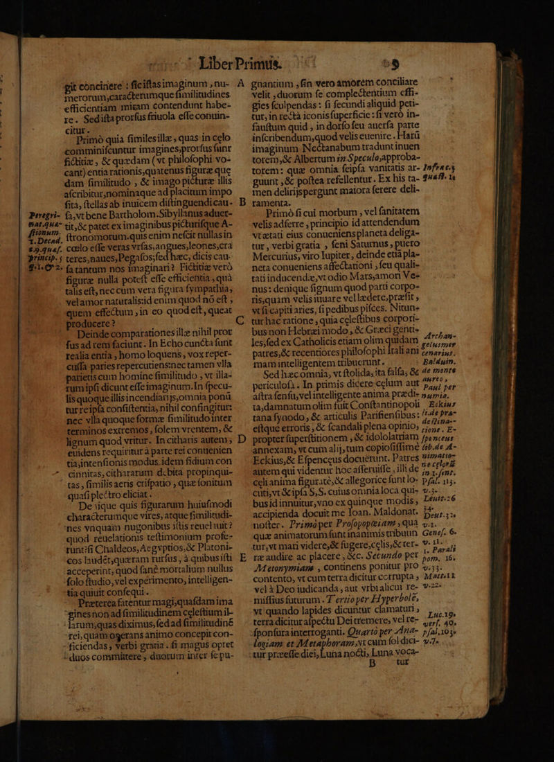 merorum;caracterumque funilitudines efficientiam miram contendunt habe- re. Sedifta prorfus friuola effe conuin- citur. Primó quiá fimilesillz , quas in celo comminifcuntur imagines;prorfus fant fictiti , &amp; quzdam (vt philofophi vo- cant) entia rationis,quatenus figurz que dam fimilitudo , &amp; imago pictura 1llis aícribitur,nominaque ad placitum impo fita, ftellas ab inuicem diftinguendi cau- Prregri- (4,vtbene Bartholom.Sibyllanus aduet- po ig tit, &amp; patet ex imaginibus picturifque A- ; fttonomorum:.quis enim nefcit nullasin &amp;.9.2n4f. Coclo effe veras vrfas,angues,leones,cra princip. 5 teres, naues, Pegafos;fed hec, dicis cau- £:1«6*2- (2 tantum nos imaginari? Fidtitiz veró figure nulla poteft effe efficientia , quà talis eft, nec cum vera figura fympathia, velamor natutalis:id enim quod nó eft quem effectum in co quodeít, queat producere ? Deinde comparationes llz nihil prot fusad rem faciunt. In Echo cuncta funt realia entia ; homo loquens, vox repet- cuffa paries repercutiens:nec tamen vlla parietis cum hominc fimilitudo , vt illa- rumipfi dicunt effe imaginum.In fpecu- lis quoque illisincendíarijs,omnia ponü tur reipfa confi(tentia, nihil confingitur: nec vllà quoque forme finilitudo inter terminos extremos , folem vrentem, &amp; lignum quod vritur. In citharis autem ; euidens requiritur à parte rei contienien tia,intenfionis modus. idem fidium con - cinnitas,cithararam d:bita propinqui- ^ tas, fimilisaeris ctifpauo , qua fonitum quafiplectro eliciat. — De ;ique quis figurarum huiufmodi characterumque vites, atque fimilitudi- nes viquam nugonibus i(tis reuehut? quod reuelationis teftimonium profe- runt?fi Chaldeos,Acgvptios;&amp; Platoni- cos laudét,queram rurfus , à quibus ifti acceperint, quod fané mortalium nullus folo ftudio, vel experimento, intelligen- tia quiuit confequi. Preterea fatentur magi;quafdam ima ginesnon ad fimilitudinem celeftium il- - darum;quas diximus, fed ad fimilitudiné fei, quam ogerans animo concepit con- - ficiendas , verbi gratia . fi magus optet : duos commütere , duorum inrer fe pu- L D A T ub velit duorum fe complectentium cffi- gies fculpendas : fi fecundi aliquid peti- tur, in restà iconis fuperficie : ft veró in- fauftum quid , in dorfo feu auerfa parte infcribendum,quod velis euenire . Harü imaginum Nectanabum traduntinuen torem,&amp; Albertum zz Speculeapproba- — - torem: quie omnia feipía vanitatis ar- 7»fr4e.y guunt ,&amp; poftea refellentur. Ex his ta- 44471. 1 men delirijspergunt maiora ferere deli- ramenta. Primó fi cui morbum , vel fanitatem velis adferre , principio idattendendum vtatati eius conueniensplaneta deliga- tur , verbi gratia , feni Saturnus , puero Mercurius, vito Iupiter , deinde età pla- neta conueniens affectationi ; feu quali- tatiinducend:e, vt odio Mats;amoni Ve» nus: denique fignum quod parti corpo- risquim velis iuuare vcl lzdere,;praefit ; vt fi capiti aries, fi pedibus pifces. Nitun» turc hac ratione , quia celeftibus corpori- bus non Hebrzi modo , &amp; Graci genu les;fed ex Catholicis etiam olim quidam SA S patres,&amp; recentiores philofophi rali ani 5,7 jus. mamintelligentem tribuerunt. . Baldgin. Sed hezcomnia, vt ftolida; ita falfa; &amp; 3 etae ericulofi . In primis dicere celum aut 7, ij aftra fenfu, velintelligente anima przdi- 54i. ta,damnatum olim fuit Conftantinopoli. Eckiwz tana fynodo , &amp; articulis Parifienübus: /7-4* Pra eftque erroris &amp; fcandali plena opinio; Bi rid propter fuper(titionem , &amp; idololatriam jp, nos annexam, vt cum alij, tum copiofiffimé 4.4e £- Eckius,&amp; Efpenceus docuerunt. Patres aree autem qui videntur hoc afferuiffe , illi de 75 t£ Nas 13a : 4 in .1. fent. celianima figurate; X allegorice funtlo- p/47. i5. cuti, vt &amp;ipía S,S. cuiusomnialocaqui- v... busidinnuitur,vno ex quinque modis, Le4z:6 accipienda docuit me loan. Maldonat. 2H notter. Primóper Pro[opopteiam ,qua yi. qua animatorum funtinanimis tribuun Genef. 6 tur,vt mari videre,&amp; fugere;celis,&amp; cer- 1l. ^ rz audire ac placere , &amp;c. Secundo pet oett AM etonymiane , continens ponitur pro ».; ;. contento, vt cumterra dicitur cctrupta ; Marii vel à Deo iudicanda , aut vrbialicul ré- v-27* ^. miffius futurum. 7 ertioper F1 yperbole, vt quando lapides dicuntur clamaturi ; terra diciturafpectu Dei temere, velre- , 71. -fponfuraiaterroganti. Quarto per 41n4-. p fal, 10 3» -logiam. et Metapboram x cum fol dici- v7. -tur przeeffe diei; Luna noct» Luna voca- B tur