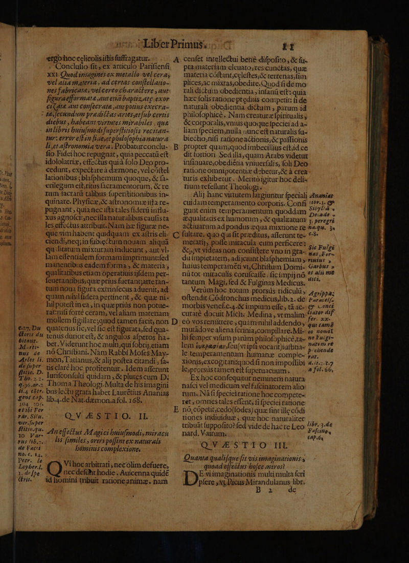.0pere, t Dis 44m y; [2] A Ht Ph. Cap ergohoc cclicolisiftis fuffragatur. - Conclufio fit, ex articulo Parifiená XX1-Quod ipzagines ex metallo wel cera; vel alia viateria , ad certas con[lellatio- nes fabricata, velcereo charaétere , aut fauraefformata aut eia baptiz.ate exor ci au aut con[ecrata ,autpotius execra- : dy fecundum praaritas avtesset[ub certis diebus , babeant virtutes mirabiles , qua - anlibris butufmmodifuper[Htiofis vecitan- tur: error e[Hin faesetpbilofophianatura IHi,et aflronomia vera. Probaturconclu- fio.Fidei hoc repugnat, quia peccatü eft idololatriz, effectus quià folo Deo pro- cedunt, expectare à demone, vel cóftel lationibus ;blafphemum quoque, &amp; fà- crilegam eft,ritus facramentorum, &amp; re rum facrarü talibus fuperttitionibus in- quinare. Phyfice, attronomiz itla re- pugaant , quia nec ifta tales f(iderü influ- xus agnoícitnecillanaturalibus caufista les effectus attribuit.Nam hz figura ne- que zimhabent quidquam ex aftris eli- ciendi,neq;in fubicctum nouam aliqua qu dlitatum mixcuram inducunt , aut vl- lam eífentialem formamimprimüntfed maneatibus eademforma, &amp; materia qualitatibus etiam operatiuis ijfdem per- feueranübus;qua prius fuerantjartetan- tui noua figura extrinfecus aduenit, ad quam nihil fidera pertinent ; &amp; quz ni- hil potett inea; in quz prius non potue- ratnifi forté ceram; vel aliam materiam A C €27.Ds quatenus fic;vel fic eft figurata;fed qua- £791 bet Viderunthocm ulti, qui fobrij.etiam nus de nOCfhrftiani. Nam Rabbi Mofes May- 4c [«*r- tisclaré hoc profitentur. Idem afferunt 4.56.ar;. 1homa Theologi. Multa de his imapini peor lib.4.de Nar.damon.a fol. 168. 104 1Of. eibi Fer fàr.Si/n. QV. Z SAO. : IL ver.[nper ' Sid Am effetius M aaici buiufmsodi,mirach rus ibo. 098 [rtmiles , oriri poffint exc naturalis de Facri bünminis complextones 920. €. 34, ? : b . » H —* Lorberl. 47 Vihocarbitrati , necólim defuere, -x.defbe- | nec defüht hodie . Auicenna quide dris — Ad homini tribuit ratione anima. nam TI cenfet intellectui betie difpofito , &amp; iu- pramatertam cleuato;res.cunctas, quae materia cóftant;celeftes;&amp; rerrenas;tim rali dictum obedientia ; infanü eft: quia hzc folis raone predius coapetit: f1 de natutali obedientia dictum , parum id | püilofophicé . Nam creatura fpititualis y &amp; corporalis, vnius quoque fpeciei ad a- liam fpeciem;nulla ounc eft naturalis fu- biectio;nifi rationeactionis,&amp; paffionis propter quam;quod imbecillius eft;id ce dit fortiori. Sedilla,quam Arabs videtut infinuate;obedietia yniuerfalis, foli Deo raioneomnipotenüzx d»betur,&amp; à crea turis exhibetur . :Meritóigitur hoc delis tium refellunt Theologi. Er Alij hanc virtutem largiuntur fpeciali Ztzamias culdamtemperamento corpotis. Confi 2 e e gunt enim temperamentum quoddam 7, 7, * aqualitads ex humorum ;. qualitatum 5. sevegré actiuarum ad pondus equa mixtione re 9444. 3« fultare. quo qui fit przdítus, afferunt te-- 7:9 merati), pofle miracula eum perficetes ,.. ,. ,.. &amp;,,vt videas non confiftere nu in gta-. pn duimpietatem, adijciuntblafphemiam s; risius ; huiustemperamét vi, Chtitum Domi-. Garézs » nütot miraculis corufcaffe . (icimpij nó 97 AE i . Verüm hoc totum prorsus tidiculü ; Agrippa; oftendit Gódtonchus medicüs,lib.». de: P47ace//- morbis vene£.c.4.X impium effe; tà ác-: (». concé curaté docuit Mich. Medina , vtmalim cond có vosremittere , quàm nihiladdendo; qui tama mutado ve aliena fcrinia;compillaré.Mi--eo 2owsI hi femper vifum parüm philofophice;ta- »* Fa/gi- lem tvxpaaíav/feu(vtipfivocant)iuftitia- resto de le temperamentum humanz. comple 5; xionis,excogitarisquod fi non impoflibi 4.4.:.t.7 le;prorsüs tamen ett (aperuacuum. a fet« 66, Ex hoc confequitut neminern natura nafci vel medicum vel faícinatorem alio: rum. Nàfi fpecieiratione hoc compete- ret , omnes tales effent, fi fpeciei ratione nó,copeut;cedo(fodes) quz fint ille códi tiones indiuidue ; quz hoc naturaliter ,.— tribuat fappofito? fed vide de hac re Leo ^^. 3.4e nard, Vairum. jean €AP 6g QVAESTTIO IL Quanta quali[que [7t vis umaginationis s -- quoad. effeótus bofce mtros? Dx viimaginationis multi multa fcri píere ; vt. Picus desidieeven. libr. X xe