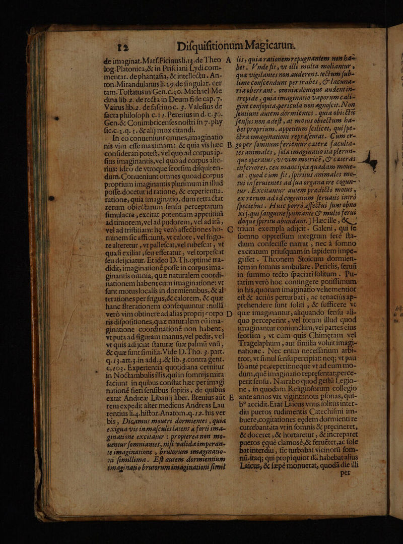 ton.Mirandulanusli.29.de fingular. cet tam. Tofttatusin Gen.c.30. Michael Me dina lib.2. de rectain Deum fide cap. 7- Vairuslib.2. defafcinoc. 3. Valcfius dc facta philofoph c.1 ;.Pereriusin d. c. 39. Gen.&amp; Conimbricenfes noftri in 7. phy fic.c.2.q. r. Gc alij mox citandi. In co conueniunt emnes;imaginatio nis vim effe maximam: &amp; quia vishec confiderari potett; vel quo ad corpus ip- fius imaginantis,vcl quo ad corpus alte- rius: ideo de vtroque feorfim difquiren- dum.Conueniunt omnes quoad corpus proptium imaginantis plarimumin illud potfe.doceturid ratione, &amp; experientia. ratione, quia imaginatio, dum retra Ctat rérum obiectaruim fenfu perceptarum fimulacta , excitat potentiam appeutiua adtimorem,velad pudorem, vel adita; vel ad triftitiam: hc vetó affectiones ho- minem fic afficiunt, vt calore ; vel frngo- realteretüt , vt pallefcat;vel rubefcac ; vt quafi exiliat ;feu efferatur ; vel torpefcat feu deijciatur. Ecideo D. T h.optimé tra- didit; imaginationé poffe in corpusima- ginantis omnia, qux naturalem coordi- nationem habent cum imaginatione: vt fant motuslocalis in dormienubus, &amp; al terationes per frigus;&amp; calorem, &amp; quz hanc 4lterationem confequuntur :nullà veró vim obtinere ad alias proprij corpo ris difpofitiones,quz naturalem cuima- ginanone coordinationé non habent; vt puta ad figuram manus,vel pedis; vel vt quis adijciat ftaturze fuz palmiü vnü , &amp; quz funt fimilia. Vide D. L'ho. 5. part. Q. 1 3-att. 3.in add. 5. lib. s.contra gent. C, 103. Experientia quotidiana cernitur in Noctambulisillis,qui in fomnijs mira faciunt in quibus conftat hzc perimagi natione fieri fenfibus fopitis , de quibus extat Andrez Libauij liber. Breuius aüt rem expedit alter medicus Andreas Lau rentius li.4.hiftor.Anatom.q. 1 2. his ver bis, Dicamus moutrt dormientes , quia extgua vis rnma[culis latens a forti ma- ginatione excitatur z propterea mon mo- gentur [omniantes, nift validaimperan- te imaginatione , brutorum wmagimnatio- ni (imillima. Efl autenz dormentium dmmaginatio brutaremnaginationi fimil B C D E bet. nde fit ,vt dlli multa moliantur y qua vigilantes non auderent. te£hum [ub lime con[cendunt per trabes , C lacunae riaeberrant , omnia denique audentin- treyide , quia imaginatio vaportum cali- Jentiunt autera dormientes . quia obicttu fenfus non ade[l ; at motus obteliurm ba- bet proprium. appetitum fcilicet, qui [pe- &amp;ra imagination repra[entat Cum ev- goper [omuum ferientur catera f aculta- tes ammales , [olaimaginamo ita plerum que operatur, vt vim motrice ,C ceteras at , quod c um fit » [piruus ammales toc ex verum ad id cogentium feruas vatrà fpeciebus - Eduic porrà affectui [unt obna xif;qui [anguine [putmante Cj multo ferus doque fpiritu abundant. ) Hacille , &amp;&amp;, ; trium exempla adijcit. Galeni , qui fe dium conífeciffe narrat , nec à fomno excitatum priufquam in lapidem impe- giffet. Theonem Stoicum dormien- temin fomnis ambulare . Periclis; feruü in fummo tecto fpaciarifolitum . Pu- tarim veró hoc contingere potiffimum in his,quorum imaginatio vehementior eft &amp; acriüs perturbari , ac tenaciüsap- prehendere funt folii , &amp; fufficere vc quz imaginantut, aliquando fenfu ali- quo perceperint , vel totum illud quod imaginantur coniunctim, vel pattes eius feotfim , vc cüm quis.Chimetam vel Tragelaphum ; aut fimilia voluitimagte natione. Nec enim neceflarium arbi- tror, vt fimul (enfu percipiat: neq; vt pau ló anté pciceperit:xneque vt ad eum mo- dum;qué imaginatio reprefentat;perce- petit fenfu. INarrabo quod geftü Legio- ne , in quodam Religioforum collegio ante annos vix vigintiinoui pfonas, qui- b? accidit. Erát Laicus vnus folitusinter- diu pueros rudimentis Catechifmi im- buere;cogitationes eedem dormienti re cutrebantjita vtin fomnis &amp; precineret, &amp; doceret , &amp; hortaretur ; &amp; increparet pueros eque clamose;&amp; feruéter;ac fole batinterdiu , fic turbabat vicinorü fom- 'fiüátaq; qui propiquior iE; habebatalius Laicus; &amp; fzpé monucrat, quodá die illi : UPCE € —RoU —— m, OR