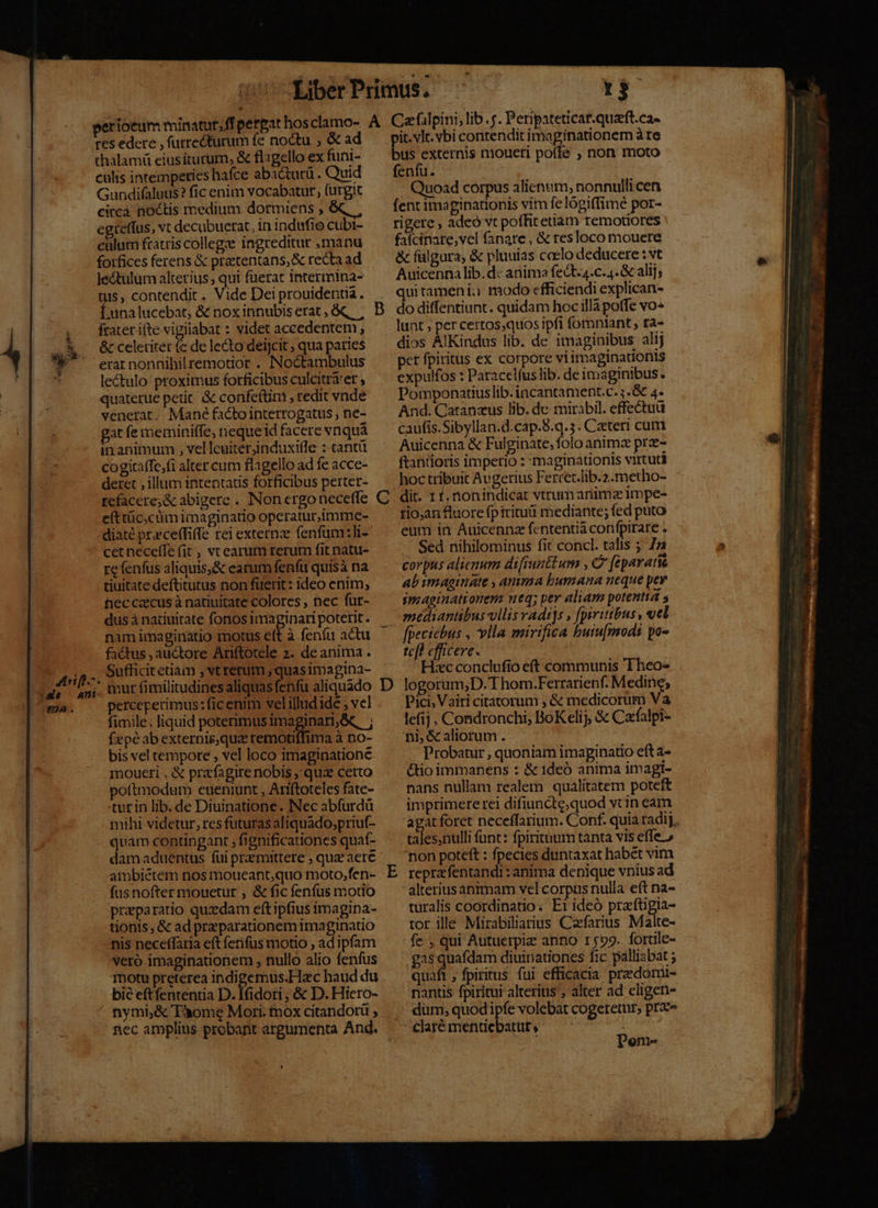 tes edere , furrecturum fe noctu ; &amp; ad thalamü eius iturum, &amp; flgello ex funi- culis intempeties hafce aba&amp;turü . Quid Gundifaluus? fic enim vocabatur fürgic circa noctis medium dormiens , egretfus, vt decubuerat, in indufio cubi- calum fratris college ingreditur manu forfices ferens &amp; pratentans, &amp; recta ad Jectulum alterius qui fuerat intermina- tuis, contendit . Vide Dei prouidentia. Lunalucebat, &amp; noxinnubiserat, &amp; | frater ifte vigilabat : videt accedentem , &amp; celetitet (e de lecto deijcit ; qua paries erar nonnihil remotior . INNoctambulus lectulo proximus forficibus culcitrárer quaterue petit. &amp; confe(tim , redit vnde venerat. Mané factointerrogatus ; ne- gat fe meminitfe, neque id facere vnquá in animum , velleuiterinduxiffe : cantü cogitaffe,fi alter cum flagello ad fe acce- deret , illum intentatis forficibus perter- refacere;&amp; abigere . Non ergo neceffe e(ttüc;cüimimaginatio operatur,imme- diaté preceffiffe rei externz fenfüm:li- cet neceffe fit, vcearum rerum fit natu- re fenfus aliquis;&amp; earum fenfit quisà na tiuitate deftitutus non fuerit: ideo enim, hec caecus à natiuitate colores , nec fur- nam imaginatio motus eft à fenfu actu factus , auctore Ariftotele 2. de anima . Sufficit etiam , vt rerum , quas imagina- perceperimus: ficenim velilludide , vel fimile; liquid poterimus imaginari,&amp; ; fzpéab externisqua remotiffima à no- bis vel tempore , vel loco imaginatione moueri , &amp; prafagire nobis qua cetto poftmodum eueniunt , Ariftoteles fate- turin lib. de Diuinatione. Nec abfurdü mihi videtur, res futuras aliquado,priuf- quam contüngant ; fignificationes quaf- damaduentus fui przmittere ; qua aere ambiétem nos moueant,quo moto,fen- füsnofter mouetur , &amp; fic fenfus motio przparatio quzdam eftipfius imagina- tionis , &amp; ad praeparationem imaginatio nis neceffaria eft fenfus motio , ad ipfam vero imaginationem , nullo alio fenfus motu preterea indigemus.Hac haud du bie eftfententia D. Ifidori ; &amp; D. Hicro- nymi;&amp; Tome Mori. mox citandorü ; nec amplius probant argumenta And. —$o it. vlc. vbi contendit ima ive ed ire us externis moueri poite ; non moto fenfu. : ! Quoad corpus alienum, nonnulli cen fent imaginadonis vim fe lógiffimé por- rigere , adeo vt poffitetiam remotiores falcinare,vel fanare , &amp; resloco mouere &amp; fülgura, &amp; pluuias ccelo deducere : vt Auicenna lib.d: anima fect-4.c.4.&amp; alij; qui tameni:: modo efficiendi explican- do diffentiunt. quidam hoc illà poffe vo« lunt ; per certos,quos ipfi fomniant, ra- dios AlKindus lib. de imaginibus alij per fpiritus ex corpore viimaginationis expulfos : Paracelíus lib. de imaginibus. Pomponatiuslib. incantament.c. ; .&amp; 4. And. Catanzus lib. de mirabil. effectuü caufis.Sibyllan.d.cap.8.q.5. Czteri cum Auicenna &amp; Fulginate, folo animz prz- ftantioris imperio : 'maginationis virtuti hoc tribuit Avgerius Fercet.lib.2.metho- dit. 11. nonindicat vtrum animz impe- rio;an fluore fpiritu mediante; fed puto eum in Auicennz fententiá confpirare . Sed nihilominus fit concl. talis ; 7 corpus alienum difiunttum , C feparatis ab imaginate , amma bumana neque pey imaginationem. neq; per aliam potentia s mediantibus vllis vadi]s , pivitibus , vel fpeciebus , vlla mirifica buiu[mods po- tc[l efficere. Hec conclufio eft communis Theo- logorum;D. T hom.Ferrarienf. Medine, Pici, Vairi citatorum , &amp; medicorum Va lefij, Condronchi, BoKelij, &amp; Cafalpi- ni, &amp; aliorum . Probatur , quoniam imaginatio eft a- &amp;tio immanens : &amp; 1deó anima imagi- nans nullam realem qualitatem poteft imprimere rei difiuncte;quod vcin eam agat foret neceffarium. Conf. quia radij. esu funt: fpiritum tanta vis effe.» non poteft : fpecies duntaxat habét vim reprzfentandi: anima denique vnius ad alterius anrmam vel corpus nulla eft na- turalis coordinatio: Eiideó prafüigia- tor ille Mirabiliarius Cazefarius Malte- fe , qui Autuerpiz anno r599. fortile- gas i diuinationes fic palliabat ; quaft ; fpiritus fui efficacia. predomt- nantis fpiritui alterius , alter ad cligen- dum, quod ipfe volebat cogeretur, pra» Deom-