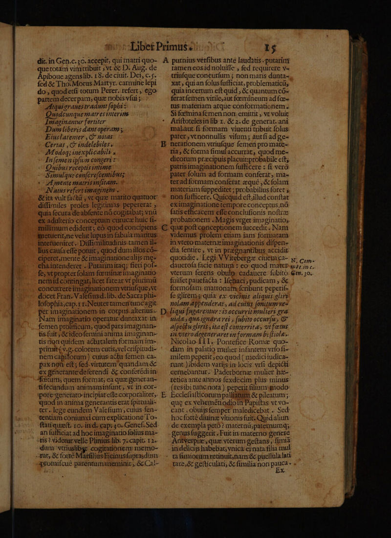 dic. in Gen.c. 30. accepit; qui matri quo- que totam vimtribuit ; vt-ec D. Aug. de Apiboue agenslib. 18. de ciuit. Det, c. j.. íed 8€ Tho. Morus Martyr. carmine lepi do, quod'etfi totum Perer. refert ,. ego: partem decerpam; que nobis vfui ; zdiquiarauestradumt [opbi Quodcunque matrestaterim Imaginantur fortiter Dum liberis dant operam s, Eiuslatenter , C notas Certas , ci indelebiles y AModoq; inexplicabili , In[emenip[um congeri z Quibus receptis intime - Sumulque cen[cre[centibuss: C Lmente matrisin[itam.. ANatusrefert imaginem. | &amp; ita vult facta ; vc que marito quatuor diffimiles proles legitimas: pepererat ; quia fécura deabfente nó cogitabat; vnu €x adulterio conceptum curucz huic ft- etueritne velut lupus in fabula maritus: intetueniret .- Diffimilitudinis tamen 1l- lius cau(aeffe potuit, quod dumillos có- ciperetmente &amp; imaginationealijs me- cha intenderet . Putarim itaq; fieri pof- fe; vt propter folam foeniinz imaginatio: nemid contingat, licet fatear vt plurimu concurrere imaginationem vtriufque;vt docet Fran. Valefiusd. lib.deSacra phi- lofophia;cap. rr. Neutertameri tunc agit. per imaginationem. in: corpus. alterius... Nam imaginatio operatur duntaxat 1t femen prolificum, quod parsimaginan- tis fuit Gc ideofemini anima imaginan- tis to quidem actutalem formam im- ptimit( v.g. colorem cutis,velcrifpitudi- nem-capilloram ) cuius:a&amp;tu femen: ca- paxnon eft ; fed. virtutem quandam &amp; ex génerante deferendi &amp; conferediin: fostutri; quem format; ea que generan- tifecandum animaminfunt, vt 1n. cor- pote:generato- incipiat efle corporaliter; quodin anima generantis erat fpircuali- ter. lege eundem Valefium; cutus fen- tentiam coniunxi cumexplicatione 1 o- ftatique(t. ro. itrd: cap: 30. Genef. Sed. an füfficiat ad hoc imaginatio folius ma- | ris ?.videwar:velle Plinius.Jib: 7;.capit: 12.- dum: M^ cogitationem: memo- qat, &amp; forte: » ramen eos1d noluiffe ; fed requirere v« xat; quian folus fufficiat; problematicü;s quia incertum eft quid ; &amp; quantum có- feratíemen virile,aut foemineum ad fce- tus: materiam atque conformationem .. Si foemina femen non: emíttit ;. vt voluit Ariftotelesin lib x. &amp; 2. de generat. ani mal:aut fi formam: viuenti tribuit folus: pater, vtnonnullis. vifum ; àutfiad ge- nerationem vtriufque femen pro mate- ria, &amp; forma fimulaccurrat, quod me- dicorum przcipuis placuit:probabile cft. patrisimaginationem fufficere : fi veró pater folum ad formam conferat, ma- terad formam conferat zequé ,&amp; folam materiam fuppeditet ; probabilius foret 5. non fufficere. Quicquid eft;illud conftat eximaginatione tempore conceptus;nà: fatisefhicacem effeconclufionis noftce probationeni .. Magis vrget imaginatio;. qua poft conceptionem fuccedic . ]INam videmus. prolenx etiam iam formatam in vtero maternze imaginationis difpen- dia fentire , vt in przgnantibus accidit: filet pauefacta z Ifebaci, pudicam , &amp; formofam matronam fcribunt peperif- fe gliremj quia. ex. vicimis aliquis glirt nolam appeuderat, ad cuins (onuumwve- liqui [ugareutur : i$ occurrit multert gra: uidasquaienara vet » [bito occur[u, &amp; an.vVierodeseneraret in formam bv [Hola Nicolao-1LI.-Pontefice Roma quo- dam in palatio mulier infantem vrfo fi- milem pepetit ;eo quod ( mediciiudica- runt. )ibidem varijs in-locis: vrfi depicti: cernebantur.: Pàaderborna: mulier hze- reticaanteannos fexdecim plus: minus: (resibi tunc nota ) peperit filium modo: Ecclefiafticorum palliatum &amp; pileatum ;: que ex vehemetiodioin Papiftas vt vo-- caàt , obuljsfemper maledicebat .. Sed: hocforté diuina vltionis fuit. Quid aliun. de exempla peto ? maternü;paternumq;. genus fuggerit. Fuitin: materno genere os ned —— FEL Lhasa. ROM Mtm La AL,