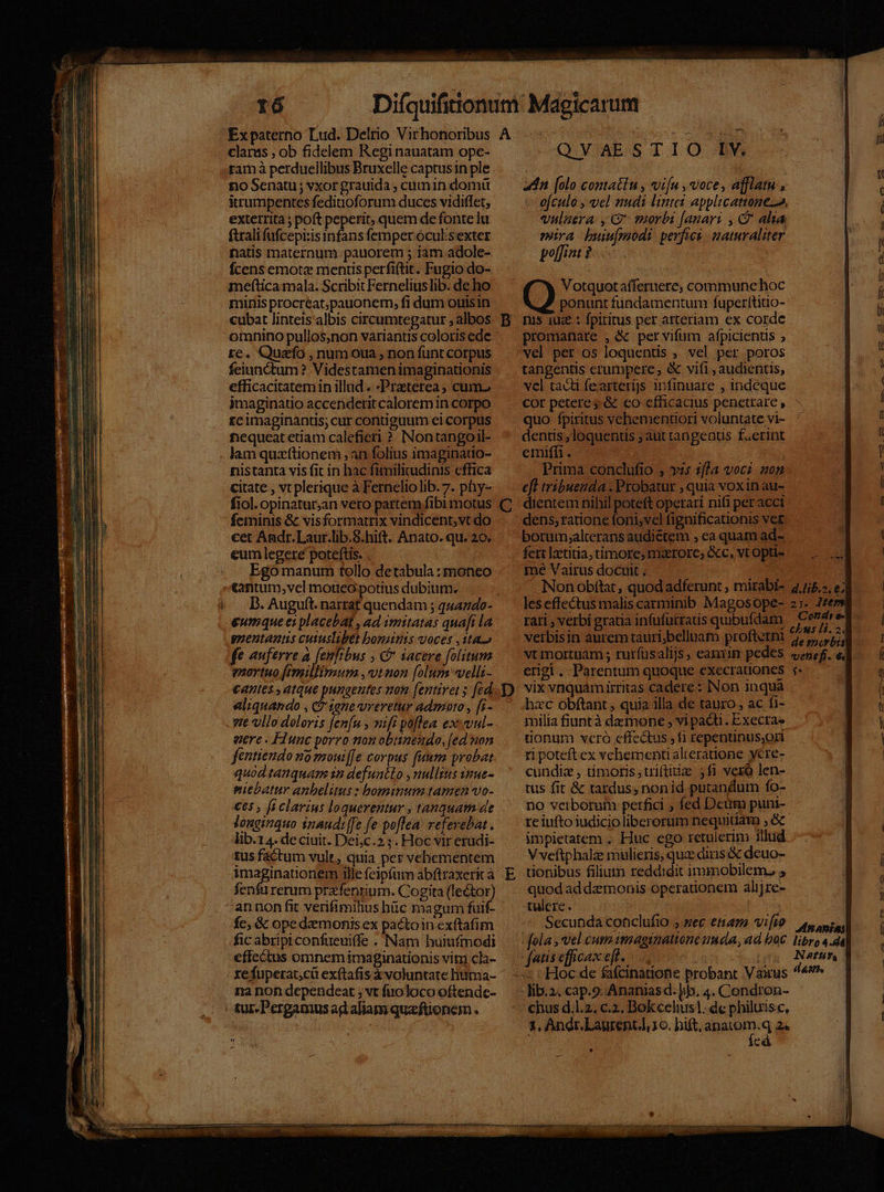 claras , ob fidelem Regi nauatam ope- ram à perdueilibus Bruxelle captusin ple £o Senatu ; vxor grauida , cumin domü irumpentes feditioforum duces vidiffet, exterrita ; poft peperit, quem de fonte lu ftrali fufcepi:is infans femper oculsexter natis maternum. pauorem ; iam adole- fÍcens emote mentis perfiftit. Fugio do- meftica mala. Scribit Ferneliuslib. de ho miris procreat,pauonem, fi dum ouisin cubat linteis albis circumtegatur ; albos omnino pullos,non variantis coloris ede re. Quzfo , num oua , non funt corpus feiunctum ? Videstamen imaginationis efficacitatemin illud. -Praterea; cum. imaginatio accenderit calorem in corpo rcimaginanus; cur contiguum ei corpus fiequeat etiam calefieri ?. Nontangoil- lam quzftionem ,an folius imaginatio- nistanta vis fit in hac fimilitudinis effica citate , vt plerique à Fernelio lib. 7. phy- fiol. opinatur,an vero partem fibi motus feminis &amp; visformatrix vindicent,vt do cet Andr. Laur.lib.5.hift. Anato. qu. 20. Ego manum tollo detabula : moneo tantum, vel motieo potius dubium. D. Auguft. narrat quendam ; q4474o- eumque es placebat , ad imitatas quafi la gnentantis cutuslibet bominis voces ,ita o fe auferre a (eufibus , C iacere folitum enortuo [rmillimum ,vtnon foluns velli- cantes ,atque pungeutes nom [entiret ; fed aliquando , da 1271€ Ureretur admoto, [i- gere - F2unc porro non obtinendo, [ed non fentiendo na mrouiffe corpus fuum probat quod tanquam sn defunélo nullius smue- mitbatur anbelitus : bominum tamen vo- €65 , fi clavius loquerentur , tanquam de Jonginquo inaudi[fe fe poflea. refevebat . lib.14. deciuit. Dei;c.2 ;. Hoc vir erudi- tus factum vulr, quia per vehementem Enaginao M ille feipfürm abftraxerit à fenfu rerum przfentium. Cogita e) annon fit verifimihius hc magum fuif- fc, &amp; opedamonis ex pa&amp;toin exftafim fic abripiconfueuiffe . Nam huiufmodi effectus omnem imaginationis vim cla- A B C D na non dependeat ; vt fuoloco oftende- tur. Pergamus ad aliam quzeftionem . Q.YAES TIO. B adn [olo contatiu , viu , voce, afflatu , o[culo , vel nudi linteis applicattone, vulaera. , G suorbi [anar: , C alia mira buumodi perfwi aturaliter poffint ? Votquotaffernere; communehoc ponunt findamentum fuperítitio- nis 10e : fpiritus per arteriam ex corde promanare , &amp; pervifum afpicients ; vel per os loquentis , vel per poros tangentis erumpere; &amp; vifi, audientis, vcl tacti fearterijs infinuare , indeque cor petere; &amp; co efficacius penetrare, quo fpiritus vehementiori voluntate vi- dentis, loquentis ; aut tangeatis faerint emiffi. Prima conclufio ; v: zf?a vocz non e[l tribuenda . Probatur , quia voxin au- dientem nihil poteft operari nifi per acci dens, ratione foni;vcl fignificationis ver borum;alterans audiétem ; ea quam ad- fett lz'titia, timore, maerore; &amp;c, vt opti- mé Vairus docuit . les effectus malis carminib Magosope- rati , verbi gratia infufütratis quibufdam verbisin aurem tauri;belluam profterni vt mortuam ; rurfüsalijs, eamiim pedes erigi . Parentum quoque execrauoncs vix vnquamirritas cadere: INon inqua hac obftant , quia illa de tauro , ac fi- milia fiuntà demone , vi pacti. Execra- tionum vero effectus 1i repentinus,ori ri poteft ex vchement alteratione ycre- cundiz , imoris;triftitize 5fi vexó len- tus fit &amp; tardus, non id putandum fo- no verborum perfici , fed Deum puni- re iufto iudicio liberorum nequitiam ; &amp; impietatem .. Huc ego retulerim illud V veftphalze mulieris, quz diris &amp; deuo- tionibus filium reddidi inmobilem, , quod ad demonis operationem alijre- tulcre. Secunda conclufio ; sec enano vifo chus d.l.2. c.2. Bokcelius]. de philuisc, e Lj é*