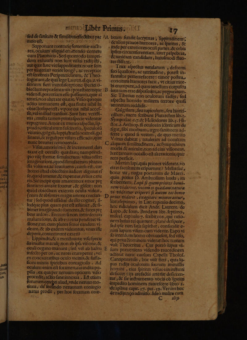 yi. IU Supponunt contrarie feritentiz aucto cum Platonicis . Sed quomodo iampri- dem exhauti non funt vifiui radij ifti, autquz hec vis fuppeditatrix nous fem per materi? veriórlonge , ac receptior eft fententia Peripateticorüm, &amp; Theo- logotumidequalege Lauren.d.qu.z.vi- fionem fieri introfufceptione fpeciei o- bie&amp;tumtreprafentantis : poteftatemque térari,nonalierare quaat. Vifio quoque actio immarens eft; qua finita nihil in fit, velinillud tranfiuit. Sunt hzc veriffi- ma , multa tamen prinia fpecie videntur tfepugüare. Amor ex mutuoafpeciu, lip- pitudosanicularum fafcinatio, fpeculorü vitiatio,gal gali,luppiiftruttüocameli;gal linacei;&amp; reguli per vifum efficacia;quee ^ Vifüs,amorisinhij &amp; incrementi.dun tàxat eft occafio quzdam; nam ptinci- pio vifc formz fimulacram: vifus offert imaginationi ;quod fimulacrum phanta fia voluens;ác reuoluens-; caufa eft cur homo iftud obiectum iudicet dignius ef fe,quodarnetur;&amp; expetatur,rebus c«te ris.Sic incipit quis amatermox amor pre fentiareiamatz fouetur ,&amp; glifcir: non quód obiédtum externis oculis videat , (nam &amp; abfentes magisamore crucian- tur ) fed quod affidué de illo cogitet, il- ludque plus quam par et aeftimet , &amp; fi- bimetitnaginando fomenta;&amp; faces pre beat ardort . Etenim (i non. intrinfecum malumforet, &amp; ab externa penderet vi- fione;cur, cum plures fimul eandem vi- deant, &amp; ab eadem videantur; vausifte deperit,contemnunt czteri? Lippitudo,;&amp; a menftruatz vifu fpecur lisinuttz macule;non ab ipfa vifione;&amp; Oculi organo manant; fed. vel ab halim €x concauitatibus oculo vicinis; fuffu- fioni mixtis fpiritibus contagiofis . Ad oculum enim eft foramenscurindita pu- pilla ; ex quaper neruum opticum vifio procedit; actio fane innoxia ..Eft etiam foramen cerebri aliud, vnde neruus mo- tinus; de fecündo neruoram coningio natus prodit ; per-hoc foramen cere- D 17 écalios prauos humores , ác fpiritus , 8 : inde per exterioresoculi partes,&amp;c orbis ipfius circunferentiam, intet palpebras, &amp; unicam candidam , huiufmodi fluo- res füllant. | Trax afpe&amp;tus vetularum y deformi fuo fquallore, ac tettitudine , poteft in- fantulos petterrefacere: timor poftea; -concitans humores facit , vt citius nior- bi erumpant;ad quostenellum corpufcu lan iam erat difpofitm;ac preparatum. Sic Tiberius non oculorum radijs; fed afpectu:horrido- militem tertore quafi attotnitum reddidit. | ;Gaigalum ; feu rupiculurm , feu hianti- cillam ; auem fcribunt Plutarchus lib.;. Sympofiac.c.7.&amp;c Heliodorus lib.5. Hi- ftor. 2. Aethiop. fi oculosin ictericum de figat, fibi morbum; gro fanitatem ad- ferte 5 quod fi verum , de quo merito Vairus dubitat ; retulerit ad occultam morbi &amp; auiculznon ad eius vifionent. hictantum occafio eft alcerationis;quie rem perficit. 5^ Metim lupi;quia priores viderat; vo ciseifacaltatem eripuerunt? Miffas fac y bone vit , nugas poetarui de Maeri. quin . potius JD. Ambrofium lauda , ita: fcribentem; Lupi fi quem priores bomi- em. viderint, vocem ei quadam natura vi. Videatur eripere: [1 autem eos bomo E librofeptimo , in Luc:capitulo decimo, hoc tidiculum dicit Andr. Laurent. de Lupo; &amp; Ioan. Brodzus libr. feptimo, milcel, capitulo 7. fcribit eos , qui ratio- nem huius rei querunt , plane defipere , fcd ip(e non fatis fapiebat ; confundit e- niti lupum vifum cum vidente. Lupo vi fointerdum homo obmutefcit, fed vifo, qui prius hominem viderat: hoc tantum vul: Theocritus .. Cur porró Itipus vi- fum preueniens videndo raucedinem adferat nunc caufam Capella Tholof.. Cantipratenfis ; hoc vilt fieri , quialu- pus radijs oculorum fuorum: immiffis homini , eius fpiritus vifiuosininftanti deficcet : ijs arefaáis arterias deficcen- itur ; &amp; fic inftramento vocis ob igatitis inipedito hominem taücefcere libro 2. 'deapibus capit: ;7. par. 39. Verüm hoc de radijsnonadmitto Ideo malira eut C alijs
