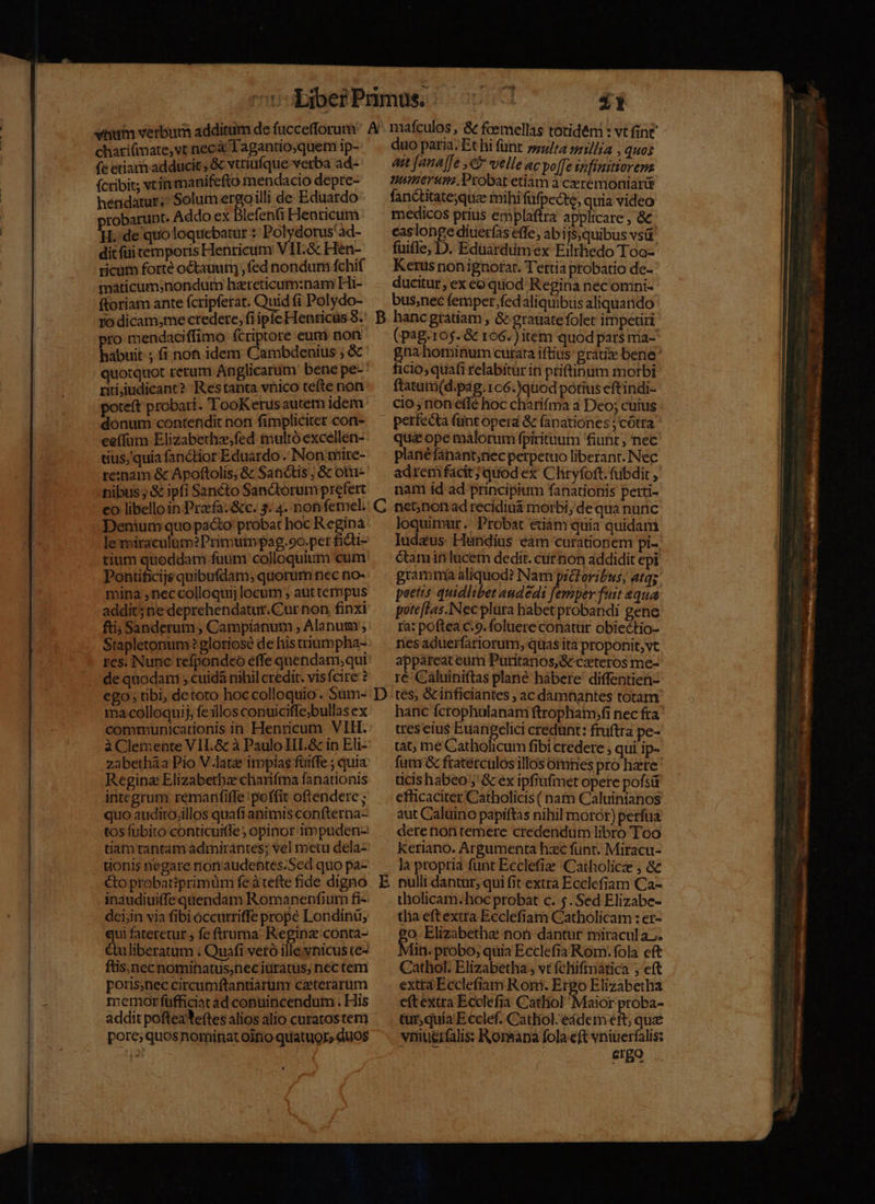 chatifimate,vt necà Taganuo;quem ip-- (e etiam adducit , &amp; vtriufque verba ad- (cribit; tin manifefto mendacio depre- hendatur;^ Solum ergoilli de Eduatdo robarunt. Addo ex Blefenfi Henricum n de quoloquebatur :: Polydorus'ad- dit (üi temporis Henricum VIL. &amp; Hen- ricum forté octauum) , fed nondum fchif maticum;nondum hazreticum:nam Hi- ftoriam ante fcripferat. hiat fi Polydo- ro dicam;me credere, fiip pro mendaciffimo fcriptore eum non habuit ; fi non idem Cambdenius ; &amp; quotquot rerum Anglicarum bene pe- riiiudicant? Restanta vnico tefte non poteft probari. TooKerusautem idem donum contendit non fimpliciter cori- ee(füm Elizabethz;fed multó excellen- tius, quia fanctior Eduardo. Non mire- re:nam &amp; Apoftolis, &amp; Sanctis ; &amp; otu- nibus; &amp; ipfi Sancto Sanctorum prefert co libello in Praefa.&amp;c. 3. 4. non femel. Demum quo paco probat hoc Reginà le miraculum? Primutnpag.9o.pet fiti- tium quoddam fuum colloquium cum Pontificijs quibufdam; quorum nec no- mina ,neccolloquij locutn ; aut tempus addit5ne deprehendatur.Cur non finxi fti Sanderum, Campianum , Alanum', Stapletonum? gloriose de his triumpha- de quodam , cuidà nihil credit. visfcire ? ego; tibi, detoto hoc colloquio . Sum- ma colloqui, fe1llos conuicifle;bullas ex communicationis in Henricum VIH. à Clemente VIIL.&amp; à Paulo III.&amp; in Eli- zabetháa Pio V.latz impias fuiffe ; quia Regina Elizabetbz chariftna fanationis integrum remanfiffe poffit oftendere ; quo audito.illos quafi animis confterna- tos fubito conticuiffe ; opinor impuden- tiam tantam admirantes; vel metu dela- tionis negare nonaudentes.Sed quo pa- to probatiprimuüm fe à tefte fide digno inaudiuiffe quendam Romanenfium fi- dcijin via fibi occurriffe prope Londinu, m fateretur fe ftruma- Reginz conta- uliberatum . Quafi vetó ille vnicus te- ftis,nec nominatus,necitiratus, nec tem poris,nec circumftantiarum caeterarum »emor füfficiat ad conuincendum . His addit pofteaYe(tes alios alio curatos tem pore; quos nominat oifio quatuor» duos » 2 mafculos , &amp; fcemellas totidém : vt fint duo paria. Et hi funt sula ni]]ja , quos ait [ana [fe ,€5 velle ac po[Te spfinitiorema nmnerum.Probat etiam à ceremoniarür fanctitate;quiz mihi füfpecte, quia video medicos prius emplaftra applicare , &amp; easlonge diuer(as effe, ab ijsjquibus vsü fuifle; D. Edüárdumex Eilthedo Too- Kerus non ignorar. Tettia probatio de- ducitur, ex co quod Regina nec omni- bus,nec femper fedaliquibus aliquando D E (pag.105. &amp; 106.) item quodpars mia- n. hominum curata iftius gratise bene cio; quafi relabitür in ptiftinum morbi ftatum(d.pág.106.)quod potius eftindi- cio non effé hoc charifma a Deo; cuius perfecta (ünt opera &amp; fanationes ; cótra quà ope malorum fpirituum fiunt; nec planéfánant;nec perpetuo liberant. Nec adrem facit; quod ex Cliryfoft. fubdit , nam id ad principium fanationis perti- net;non ad recidiuá morbi; de qua nunc loquimur .' Probat etiám quia quidam Iudaus Hundius éàm curationem pi-. étamin lucem dedit. ctirnon addidit epi grammi aliquod? Nam prioribus, atq; poctis quidlibet andedi femper fuit 4224 poteftas.Nec plüra habet probandi gene ra: poftea c.9. foluere conatur obiectio- riesaduerfatiorum, quas ita proponit,vt appareat eüm Puritanos,&amp; czteros me- ré Caluiniftas plane hábere' diffentien- tes, &amp;inficiantes , ac damnantes totam hanc fcrophulanam ftrophaim;fi nec fra cres eius Euanpelici credünt: fruftra pe- tat; me Catholicum fibi credere , qui ip- futu &amp; fratétculos illos omes pro haere ticis habeo ;' G&amp; ex ipfiufimet opere pofsü efficaciter Catholicis( nam Caluinianos aut Caluino papiftas nihil moror) perfua deretion temere credendum libro Too keriano. Argumenta hzc funt. Miracu- la propria funt Ecclefie Catholicz , &amp; nullt dantur; qui fit extra Ecclefiam Ca- tholicam. hoc probat c. 5. Sed Elizabe- tla eftextra Ecclefiam Catholicam : er- £o. Elizabethe non dantur miracula. Ii. probo; quia Ecclefia Rom. fola eft Cathol. Elizabetha ; vt fchifinática ; eft exta Ecclefiam Rom. Ergo Elizabetha eftextra Ecclefia Cathol Maior proba- tur, quia E cclef. Cathiol.eádem eft; que vniüerfalis Ronapa fola eft vninerfalis: ergo
