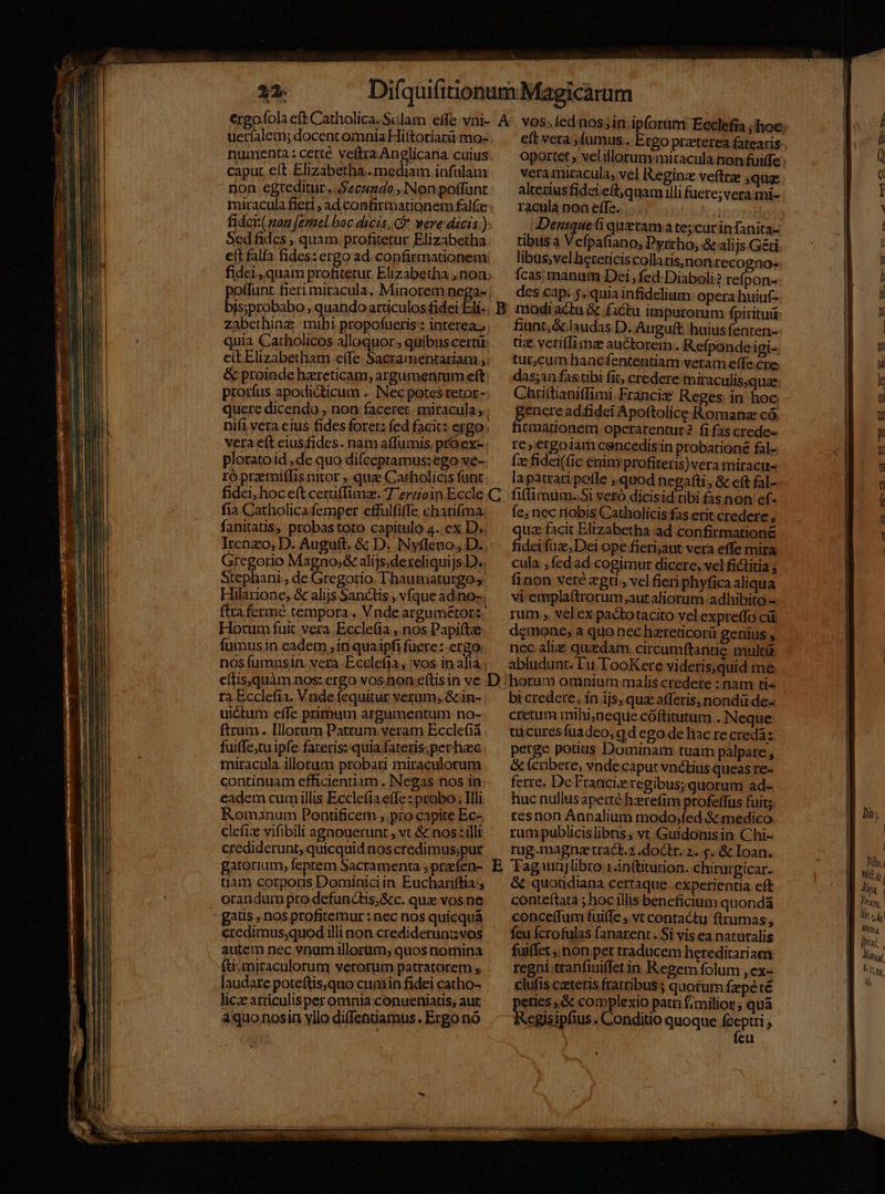 numenta: certé veftra An?licana cuius caput eit Elizabetha.. mediam infulam non egreditur. Secundo, Non poffunt fidci: son femel boc dicis, f were dicis.) Sed fides , quam profitetur Elizabetha e(t falfa fides: ergo ad. confirmationem Is;probabo , quando articulos fidei Eli- quia Catholicos alloquor , quibus certü: citElizabetham effe Sacramentariam , prorfus apodicticum .-. Nec potes retor- quere dicendo , non faceret. miracula; vera eít ciusfides. nam affumis. pro ex- plorato id , de quo difceptamus:ego ve- ró praemiffis nitor ,.qua Carholicis funt eft vera fumus. Ergo praeterea fatearis vera miracula, vel Reginz veftrz ,qua: alterius fidei eft; quam illi fuere; vera mi- racula noa effe... . m Denique ti queramate;curinfanita- tibus à Vefpafiano; Dyrrho; &amp; alijs.Geti libus,velherericiscollatis;inon recogno- fcas manum Dei , fed-Diaboli? refpon- des cap: $. quia infidelium opera huiuf-- fiunt; &amp; laudas D. Auguft: huius fenten- uz veriffima auctorem. Refponde igi-. tur,cum hancfententiam veram effe.cre. das;an fas tibi fit, credere miraculis.quae: Chrittianiffimi. Francis Reges: in hoc genere adifideí Apoftolice Romana có. firmationem opcerarentur fi fas crede« Ie, ergo1iam cencedis in probatione fal- fz fidei((ic enimrprofiteris)vera miracu- la patrari poffe quod negafti, &amp; cft fal- fia Catholica femper effulfiffe cbarifma. fanitatis, probastoto capitulo 4..cx D. Irenzo, D. Auguft. &amp; D. Nyfleno, D. Gicgono Magno;&amp; alijs.dereliquijs D. Stephani , de Gregorio T'hauniaturgo s. Flilarione, &amp; alijs Sanctis , vfque ad.no-. ftra ferme tempora. Vnde argumetorz. Hotum fuit vera Ecclefia ,.nos Papi(te fumus in eadem , in quaipfi fuere: ergo. nosíumusin. vera Ecclefia, vos in alia ; Íe; nec tiobis Catholicis fas erit credere , quz facit Elizabetha ad confirmatione fidei fuz, Dei ope fieri;aut vera effe mira cula ,fedad cogimur dicere, vel fictitia ; finon veté «gti, vel fieri phyfica aliqua vi empla(trorum;aut aliorum adhibito - rum ; velex pactotacito vel expretfo cü demone, a quo nec hzreticorii genius , nec alie quidam circumftantie: mulcü abludunt. l'u TooKere videris,quid me ra Ecclefia. Vnde fequitur verum; &amp; in- uictum effe primum argumentum no- ftrum. Illorum Patrum veram Ecclefia fuiffe;tu ipfe fateris: quia fateris;perhec miracula illorum probari miraculorum continuam efficienniam. JNegas nos in cadem cumillis Ecclefia effe: probo. Illi Romanum Pontificem ,.pro capite Ec- clefiz vifibili agnouerunt , vt &amp; nos: illi crediderunt, quicquid nos credimus;pur gatorium, feptem Sacramenta , praefen- tiam corporis Dominici in Eucharifkia; orandum pro defunctis; &amp;c. qua vos ne credimus;quodiilli non crediderunt; vos autem nec vnum illorüm; quos niomina fti.tniraculorum verorum patratorem y laudare poteftis,quo cuaiin fidei catho- licze articulis per omnia conueniatis, aut aquo nosin yllo diffenuamus. Ergo nó bi credere, in ijs, quz afferis, nondü de- cretum mthi;neque cóftitutum . Neque tuicuresfuadeo, qd ego de liac re credá: perge potius. Dominam tuam paálpare , &amp; fcribere, vnde caput vnctius queas re- ferre. De Francie regibus; quorum ad- huc nullusaperté hzrefim profeffus (fuit; resnon Annalium modosíed &amp; medico rum publicislibris ; vt Guidonisin Chi- rug.magnaetract.2 doctr. z. &amp;. &amp; Ioan. &amp; quoudiana certaque. experientia eft conteftatà ; hoc illis beneficium quonda concef(fum fui(fe , vt contactu ftrumas , feu fcrofulas fanarent. Si vis ea naturalis fuiffet ,.pon per traducem hereditariam regni tranfiuiffet in Regem folum ,€x- clufis caeteris fratribus ; quotum fzepé té petes ,&amp; complexio patri f;milior ; quà egisipfius. Conditio quoque epit ; eu €