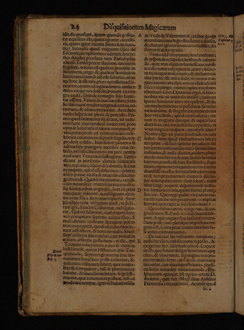 ks. $. 24 re qualitas iftaquam oportet ; accide- rit, quam igitur incerta futura hzc cura« tio? Secundó quod vulgaremillam de faícinatione opinionem admittit, hoc po ftea docebo proríusa vera Philofophiá alienü. Tertió peccat illatione; nec enim. hominem; ergo..&amp; qualitas hominis in hominem fatenda eft effe fanatiua, nam auctore Ariftotele;plura neceffariaad fa- nitatem;quam ad egritudinem; malum enim ex quouis defectuybonum ex inte gra caufa. Deinde contagio folo hauri- multa füfpicione plena &amp; periculo. Pri- ino quod falutatorcs illi dicant, ad: vartu- opusfe habere:fieri autem non poteft, vt vini potus profit ad. contrariorum mor- borum curationem:fi profit frigidis;)non proderit calidis. Itemolent panem fe dicunt in prafentia alterius falutatoris vim maiorem falutandi habentis, fe fana renequire, quod eft abfurdum : deberet enim potius visilla;fi naturalis effetma- gisintendi. Quartó mentiuntur,cum di- cunt naturaliter vnum falutatorem aba- lis falutatoribus cognofci , Jicet eü prius nunquam yiderint: quod (igaumalicu- jus note illis a. daz moneimpre(T:e . Sané plerifque rotz vefti gium. ineft , vt dicti- tant ipfi , Sancte Catharinz , vel Quite- riz . Quintó fallantur , dum putant hanc vim competere feptimo. cuique filio , fi maículinum ordinem femineus partus turz adfctibere, &amp; non miraculo. Sextó faepe iactitant fibireuelari qua procul in: corum abfentia ce(ta fuere , vt ille qui Torquemade patrem 2: morfü canis ta: cumento fe tractare poffe:carbones; &amp; ardentem clibanum fabire; quz natura- literfieri nequeunt , nifi fe praemuniant. lotione , &amp;cinunctionererum frigidiffi- marutnjqua tamenon poffuat, nifrad: modicum tempus, ignis actiuitatirefi(te C D flammis abfumptutm. Venioad Pomponatijfandamétumj &amp; refpondeo; lapides; hetbas,&amp; animas lia , quie vim aliquam beüicficam huiuf- modia natura acceperunt year obtines re extemperatmero certo;&amp; definito toe tius fpecicizfit enim inde, vt omnisma- gnesferrumattrahat;omne rliubarbarü bilem expurget; omnis rupicazmorbum ictericum fanet.Oporteret ergo, fifaluta toribus vis ea naturalis ineffet ; ratione fpeciei humanz eam accepiffent , &amp; fic omncs homines ea vi pollerent. Si ratio- ne indiuidui, &amp; fingularis complexionis hoc vni tribuis ;'quod alteri adimis: cur diuerfias, rationeidiuidui;reperitur, vt vnus magnes nequeat ,quod pot alter? Neutra ergo ex parte fimilitudo locum habet. Item quod thubarbarum bilem tempetet , idfacit ratione peculiaris fui temperamenti:cunzta enim fpecieiillius indinidua,&amp; nulla alterius;eodem plané modo: morbis medentur.Sed in homini busnon poteft effe hec fimilitudo, &amp; pa ritastemperamenti:quia hominisforma: diuerfiffima eftja forma rbubarbarisqua re&amp; temperamentum corporis difcre- pat a temperamento rhubarbari..- nant alias longé requirit difpofitiones máte; riz forma hominis,quam forma plantes fucciue . Quo ergo pacto vis eadem na- taralisratione.temperamenti competat homini,quz rüpicz.vel thabarbaro ?: | ; Quoadillosautem,; qui genus S co- gnationem B. Pauli tumidis bucciscre- pant fequeanguesfine lafione contre- ctare poffe; iam plerifqueimpoftura co- gnita eft; folere prius contra morfum fe- fe antidoris premunirce.. : De militari illa vulnerum curatione ;. audacter dico; nitiidzemonico pacto , &amp; ex genere fuo, idlethale erime. Loquor de 1lla;que folum obligat linteo:nam qug oleo &amp; vino vtitut, ficongruotempo- ris interuallo fanet , nec mala. murmura: his'addat , autalias fuperftitiones Pos cis licitis. remedijs anpumeranda . Íphemum quoque eft vocare artem D. Anfelmi , quee fuit : Magy illius Anfelmi Parmenfis commentum. Aree ic sm — aon o. Uo €. 1o c.—AVs M—. v € o-— -— -—— UEM aA 1a