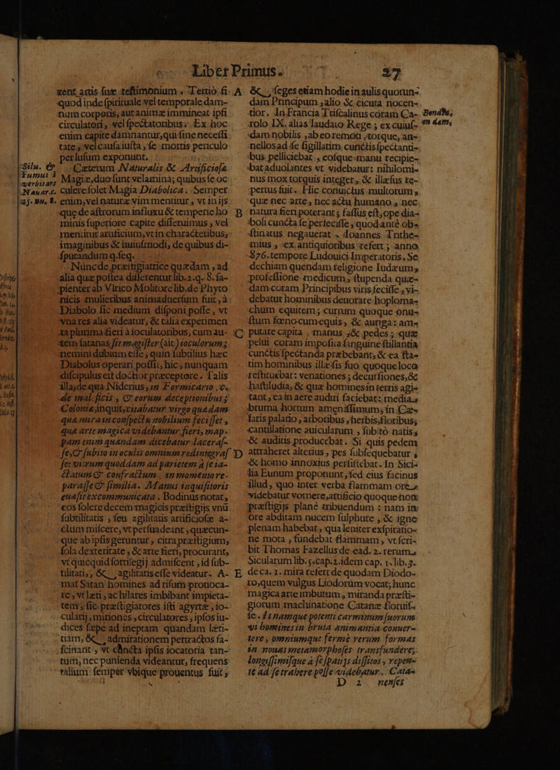&amp;, , feges etiam hodie in aulis quorun- dam Principum ;alio &amp;.cicata nocen- tior. In Francia T'ifcalinus coram (Ca-..:Be xolo IX. alias laudato Rege 5 excuiuf- *? 44th, dam nobilis ,ab eo. remoti torque, an 'nellosad fe figillatim cunctisfpectan- 'bus. pelliciebar , eofque «manu recipie- dbat aduolantes vt. videbatur: nihilomi- nus mox torquis integer. X illacfus te- iperuss fuit. . Hic conuictus multorum s quz nec arte , nec actu humano nec ent actis fuz teftimonium . -T'étrtió fi. A quod inde fpirituale vel temporale dam- | num corporis, autanima immineat ipfi | circulatori , vel pectatoribus ; Ex hoc | enim capite dámnantur,qui fine neceffi tates velcaufaiufta , fe mortis periculo perlufum exponunt. :..0 006 | ^ oGeterum JVaruralis &amp; erigficto[e Funus 2 Magiz; duo funt velamina; quibusíe oc AN auar.c. culetefolet Magia Drabolica . .Sempet aj. 9, $. enimsvel natura vim mentitur vt 1n ijs jSslu. dv que deaftrorum influxu &amp; temperieho y natura fieri poterant ; faflus cft ope dia- minis fuperiore capite differuimus ; vel: — :bolicuacta fe perfeciffe quod.ante ob» meniituraraficium,vrin charactenbus,: ' -fünatus negauerat . Joannes Trnthe- imaginibus &amp;c huiufmodi, de quibus di- ^ «nius , ex antiquioribus refert ; anno dpurandumq.feq. ;.- Jta -$76.tempore Ludouici Imperatoris. Se Nuncde przitigiatrice quzdam , ad dechiam quendam .teligione Iudzum; Yit alia qua poftea diflerenturlib..q..3.fa- ^ :profcflione medicum, ftupenda quz- Hr ;pienter ab Vlrico Mohtorelib.de Phyto |^ damcoram Principibus viris fecitfe , vi- Va nicis mulieribus animaduerfum fuit , à debatur hominibus denorare hoploma- id -Diabolo fic medium difponipolfe,vt ^ chum equitem; currum quoque onu- f] 'vnares alia videatur, &amp; taliaexperimen — ftum foenocumequis, &amp; auriga: am- ful 4a plutima/fieri àiocularoribus, cam au- 47 putate capita manus. J&amp; pedes ; qua de 1 tem fatanas f7t rmaei]Ler (ait) tocalorumz;. — ;pelut coram impofita finguinefüillantia y neminidubium efle; quin fübülius hec — 'cunctisfpectanda prebebarit; &amp; «a fta- Diabolus operari poffit;/ hic;nunquam —. tim hominibus illzfis fuo quoqueloco 7211 08 difcipulusettdochorpreceptere. Talis — refütuebat: venationes ; decutfiones,&amp;z pon illayde qua Niderius, 7 Formicare c. — hatüludia; &amp; qua hominesin terris agis . | le mal-ficis:, C2 eorum. deceptionibus tant, cain aere audiri faciebat: media. a2. Ide d 2f Colonie nquit;citabatur virgo quedam ua mirasncon[pectu aobilium feci [Jet , qua arte magica videbautur fiert, map - pem enim quandam dicebatur lacera[- fe: viyum quoddam ad parietem à [e ia- élatum Q* confraiium , 3n momento re- paraffect Benilia. Manus taquifitoris eua[rtexcommunicata . Bodinusstotat , fubtilitatis ; feu agilitaüs arüficiofe a- que àb ipfis geruntur ; citra przftigium; &amp;ola dexteritate , &amp; arte fieri; procurant; vt quicquid fotrilegij admifcent , id fub- tilitati;; &amp; ;agilitatise(e videatur. A- mat Satan homines ad rifum protioca- tem y fic. preftigiatotes i(ti agyrte , io- tiam, &amp; admirationem periractos fa- tum, necpunienda videantur, frequens 5 E bruma hortum ameniffimum; in. (Cz« canullatione auicularum , fübitó natis; &amp; auditis producebat. Si quis pedem attraheret altetius , pes fubfequebatur , «x homo innoxius perfiftébat. In Sici- lia Eunum proponunt, fed eius facinus illud, quo inter verba flammam ore.» videbatur vorere attificio quoque hon: prafügis plane tribuendum : nam im ore abditam nucem fulphure ,.&amp; igne plenam habebat ; qua leniter exípitauo- ne mota ; fundebat flammam , vt fcri- bit l'homas Fazellus de ead. ». rerum, Sicularum lib. j.cap.2.idetm cap. t. lib. 3. deca. 1. mita tefert de quodam Diodo- ro,quem vulgus Liodorüm vocat; hunc magica arte imbutum , miranda przfti- giorum machinatione Catanz £loruif- le 21namque potenti caveam [norum «it bomines in bruta animantia couuer- tere , omntumque ferme verum formas $n nonas metamorpbo[es. trans[undere;. lonedffimi]que à fe [pat]s diffitos , vepen- tt ad fetrabere po||e videbatur... Cats S | i. menfes