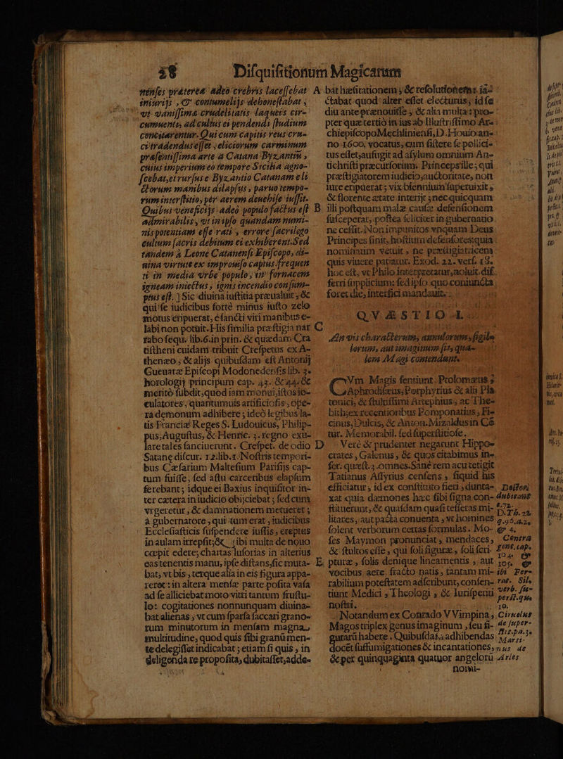 vt: yaniffimae crudelitatis- laqueis eir- cummento, ad cultus ei pendend: [Iudsumm contstarentur. Qui cum capitis veusicrm- cviradenduse][et ; electorum carmiuum pra[eotiffima arte a Catana Byz.antin , Cuius imperium eo tempore Srcilia agno- fcebat,et rurfus e Byzantio Catanam e li &amp;orum manibus dilap[us » paruo tempo- vum inter[litio, pr aevems deuehife iuffit. ou vénefictis: adea populo factus e[t a nispoteatiam effe vam, eyrove [acrilego cultum [acvis debitum es exbiberent.Sed tandem à Leone Catanen[i Epifcopo, di- nina virtute ex iompromo capias Fou s im media «rbe populo ; i fornacens seeam iniettus , ioms incendio conum ptis efl. Sic diuina iuftitia praeualuit ;&amp; qui fe iudicibus forte minus iufto zelo motus etipuerat, éfancti viri manibus €- tabofequ. lib.6.in prin. &amp; quadam Cra tiftheni cuidatmi cbr Crefpetus ex A- thenzo;; &amp;alijs quibufdam eft Antonij Gueuatz Epifcopi Modonedenfs lib. 3. horologij principum cap. 43. &amp;c 444€ meritó fübdit;quod iam monoi,iftosio- culatotes; quantumuis artificiofis , ope- ra demonum adhibere ; idcó legibus la- üs Francie Reges S. Ludouicus, PPhilip- pus, Augüftus, &amp; Henric. ;. regno exu- laretales fanciuerunt. Crefpet. de odio Sarane difcur. x2:lib.z.Noftris tempori- bus Cafarium Maltefium Parifiis cap- tum fuiffe, fed aftu carcetibtis elapfum ferebant; idque ei Baxius inquifitor in- ter cetera in iudicio obijciebat ; fed cuni vrgeretur , &amp; damnationem metueret ; à gubernatore ; qui tum erat , iudicibus inaulamirrepfit;&amp; | (ibi multa de nouo ccepit edere; chartas luforias in alterius eastenentis manu, ipfe diftans.fic muta- bat, vt bis , terquealia in eis figura appa- reret :in altera menía parte pofita vafa ad fe alliciebat moto vitti tantum fruftu- lo: cogita&amp;iones nonnunquam diuina- batalienas ; vt cum fparía faccari grano- tum minutorum in menfam magna. gnultitudine; quod quis fibi granü men- te delegiffat indicabat ; etiam fi quis , in geligonda re propofita, dubitaffet;adde- bát lititationerm y. &amp; refolutioBet:. az Ctabat quod: alter effet electurus; id fe diu ante prznouifle y &amp; alia multa: pro- pter quz tertió in ius ao Dlluftriffimo Ar - chiepifcopoMechlinienfi; D.Houioane no 1600; vOcatus, cum fiitere fe polüci« tus e(let;aufugit ad a[ylumo omnium An- tichriftiprecurforimm. Princepsille; cui praftigiatorem iudicioauctoritate, nott &amp; florente ztate interit 3necquicquam illi poftquam malz caufe detfenGionem fufceperat; poftea £liciter ie gubernatio ne ceffit. Non impunitos vnquam Deus Principes finit, ho&amp;tiura defeafores:quia nominatdm vetuit, ne preipistiicena : quis viuere patiatur; Exod. 22. vetf, 13. hoc eft, vc Philo iaterpeeramar,aoluit. dif - ferri fnppücium: fed ipfo quo coniunda , L foret die; interfici mandauit 0 i QVZESTIO-L- n vis charatberem, amulorumsfigila lortina, aut imagine [15 qua lens AM ani Comtendnnte Vm Magis fentiunt: Pcolomans 5 4 Aphrodikzus;Perphyrius &amp; alii Pla tonici, &amp; ftulriffimi Artephius; ac The- bitb;ex recentioribus Pomponatius ; Fi cinus, Dulcis, &amp; Aunton.Ivizaldusin C6 tur. Memorabil. fed fuperftinofe. crates , Galenus , &amp; quos citabimus in». fct; quaft. omnes.Sané rem acutetigit Jatianus Affyrius cenfens » fiquid his efficiatur ; idex conftituto fieri , dunta-. Dele xat quia demones hac fibi figna con- dwéan? fttueruüt; &amp; quafdam quafi ceffcras mi- $72 litates, aut pacta conuenta , vt hornines 7 4 g.9 (hZo folent verborum cettas formulas. Mo- p 4. d ut | jn | c ET lib. | , imt jv (pd gokenn jj. 4l emi bo yin Jn. ali. jl gri TRE quits gant in 7) li All iu, Duy £44 M. O4 fo vocibus aete. fracto natis, tanram mi- i&amp;i. Fer- rabilium poteftatem adfcribunt; confen- n Sil. tiunt Medici ; I heologi , &amp; lurifperini ^ /&amp; noftti ; perít.qie d UE AD iiNotandum ex Cotirado V Vimpina , Ciree/ss z X; : : Jarz1- cétfuffumigationes &amp; incantationes, 4; 4e &amp;per quinquaginta quatuor angelorü 4ir/es i ' Dornmi- puri habere . Quibufdaf.; adhibendas 7;^75-3*  CURRERE SET] 7 EE DEL »