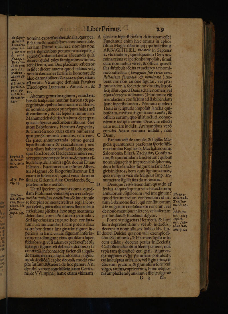 ch fida unr&amp; manife(tam continent idolo chus Lib. latiam. Primo quia heec nomina non 4: de mor pif;à demonibus potuerunt accepiffe 6. v*^^ (auod Cardanus fatetur.) Secándó quia RUE diccre ; quód tales fumigationeshono- li.de p^it rent. Deum, aut Deo placeant; eft error zris £1. infide: dicere autem quod talibus vti , V^4i'** , non fit demonesfactrificio honorare;&amp; 217^. ideo damnabiliter iZoxeA« pede, ctiam lib, de (n efterrot.. Vtrumque definiuit Facultas perfiit.c. Theologica Lutetiana .. Atticul. 1c. &amp; vie i.i, Fl : ; : devais. , Alterum genusimaginum , caracteri- bus &amp; fculpturis innititur barbaris &amp; pe- regrinis,in quibus funt nouem caldariz, &amp; nomina quatuor principum huius mü di cardinum , &amp; terfeptem nomina ex Mahutnericis delirijs Arabum decerpta: quasilli figuras auctoribus tribuunt. Ger moni Babylonico ; Hermeti Aegyptio ; &amp; Thoti Grzco :tales etiatn numerant uatuor Salomonis annulos , talia cun- d patet annumeranda primo generi vim vllam habere poffe, nifià demone; quo Doctore, &amp; Dedicatore miferi ea. Hilario- . Hieron. Fatentur etiam ipfimet Alber- tus Magnus , &amp; IAogerius Baconus.Eft etiam in fide error , quod vnus demon 75-25. — prafertimfüuo merito. Tertia fpeciem genuit axioma quod- Tej;4]1. dam Ptolomzi,vnltus inferiores calo fu- lia. Alber DteGlos vultibus celeflibus,&amp; hincintule tint. Mi pio celefti, pifciculosomnes fluuiatiles à cceleftibus pifcibus, hoc nugamentum. Jnp.e 5.4. 1 i. T defendunt. cum. Prolomao permulu . tum fuit: nuncaddo ; fi tam potens illa; correfpondentia imaginariz figura fu- petioris in hanc veram figuram inferio- füitiofos?v.g.vt fi talem expectas effectü, Intergo figurc-eü debeas infcribere ; fi contrariü,in fronte;idq; faciendü aliqua- do manu dextra;aliquando lzua ; figillü de nihil vereor conclüdete;cum Gerfo- ne,&amp; V Vimpina; hane etiam vluzxam B C E Fundantur enim hzc omnia in apho« rimo. Magicolibri impi] ; qui infcribitue ARBAGHTHEL *wn22*x in Septena: 2. vbi traditur ; quod quando Deus no- mina rebus vel perfonis impofuit , fimul curn nominibus vires , &amp; officia queda illis diftiibuit: &amp; ita caracteres ac nomi- naconttellata ( Jmsaeines (ub certa con- [lellatione. formata , C nominata ) ha- bent vim non ratione figura , vcl pro- nunciationis, fed ratione virtutis; fcu of- ficijillius, quod Deus adtale nomen;vel characterem ordinauit. ] Hoctotum eft mendacium confictum ad ftabiliendam hanc fuperftiionem. Nomina quidem Deusin fcripturis impofuit fanctis qui- bufdam; myfterij fignificandi cauffa , &amp;c officio eorum, quo ifti functuri, conue- nientia; fed ipfi nomini Deus vim effecti uam nullam indidit . Animantibus veró cunctis Adam nomina indidit ; non Deus. | | Patratio eft de annulis; figillis Ma- £icis, quantumuis praferant fpeciofiffi- ma nomina Raphaelis,Machabzorum; Salomonis; Elizei, Zacharie, Conftan- tini;&amp; quorumdam fancterum : quibus nominibus etiam interuenitblafphemia; dum hofce fanctos fingunt nefarié Ma- gicisinitiatos, item quia fignum crucis quo in figno vicicille Magnus Imp. an- numerant figillis fuis damoniacis. Denique certó tenendum quando ef fectus aliquis fequitur vfu characterum; quod fieri interdum contendunt: id to- tum à demone fieri , qui conftitutarum àfe nugatum credulitatem conatur , vel de nouo mentibus inferere;velinfertam profundius &amp; ftabiliusinfigere . Portó vt nugacitas Hermetis, &amp; fimi lium deprehendatur , vel ab indoctus; decerpam nonnulla , ex Italico lib. Lu- douici Dulcis: qui non vtili exemplo fi- Qitij Salomonis , &amp; Hermitis figilla in lu cem edidit ; deceret potius in Ecclefia Catholica talia obtui filentij cinere ; quà typistam fplendidé euul&amp;ari . Aiunt er- gonügones »Qui gemmam poffideat ; cui infculptus aríes;leo, vel fagittarius;ctt étis eum gratum,&amp; grátiofumfote : cuf virgo; tautus;capticornus, hunc religio- nisamplectende auidum efficicur genis I D: 3 nis Dlafo 2s de Repub, T*rallta- nus llo. €£.T. Philcszr. Ib.3.vitg A potlo- 911. Iofe- antiq. 6.2, qp L. a—— à M ea c ^i p.