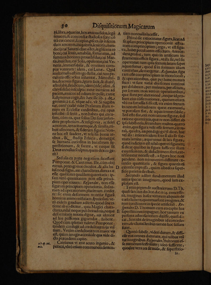 2.2 I 96. fh23. FT. tenaces, concordia ftudiofos fore: có trà cui cancer,ícorpius,pifces,ijs inferen dum amoremyiniquitatis,leuitatismen- dacij:cui Saturni character, is glifcens ro bore; cui louis;amabilis, fortunatus , ad füummos honores prouehedus;cui Mar- Primó fic ratiocinatur.figuta;licet n&amp; fitipfum priacipium operationis . eftta- Imen comprincipitim ; ergo , vt eftfigu- neris ,ámmerfabilis , &amp; omnium com- pos votorum: idem , cui Lune. Quid multa2nullaeftimago ftella, cui non pe- culiaris efficacitas inhareat .' Mitto ftel- las.draconis figura,letum facit, &amp; diuité; aftrolabij,faüdicum; idem(ride) afini , fi chryfolithó infculpta : ranz inimicos ad pacem;amicos ad odium impellit; came lidemones cogi; &amp;c hzc ille lib. 3. de.) gemmisà c. 6. vfque adc. vlt. Sinugaba tur; certe crafse ridet Pradlatum illum v- num ex Ecclefiz cardinibus , cui opus infcribit : (i ferió. , non habeo qui excu- fem, cüm ea, qua folius Dei funt;jinfun- dere prophetiam, &amp; religionis , ac fidei amorem, tenacitatemque,&amp; fimilia,tri- buitafinorum, &amp; fiderum figuris: Non- nehoceft fuadere vt relictis bonis ar- tibus , &amp; . ftudijs Ethicis , demergat fe humana cutiofitas in barathrum fü- perftitionum , &amp; facere , vt cuique fit Deusannullus fculptus,quem dexua ge- rit? Sedalia ex parte negotium faceffunt Pomponat. &amp; Caietanus. Ille; càm obij D C iufmodi figna, aut characteres duntaxat efle qualitates quafdam quantitatis : ip- fam veró quantitatem non effe princi- pium operatiuum : Refpondet , non cffe figuram principium operationis , fed ta- men ad operationem plurimum confet Ie:fic enim defórmem materiz figura hominis animo triftitiam.fpeciofam ve- ró eidem gaudium adferre.quod fine ra tioneab eo dicitur , quia Magici chara- &amp;eres;nihil nequepulchritudinis,neque deformitatis notatu digna , aut idoneze ad has paffiones gignendas ... habent. Quod cüm ipfemet videret Pómponat . tandem confugit ad credulitatem ijs vt€ tium . Verüm credulitatis non maior vis cft; quàm imaginationis:de qua vide di- &amp;ta przcedent capite; Caietanus vt erat acuto ingenio , &amp; peracri,vltró etiam communem fenten- E dens probat , tum quia in artificum in- ftcumentis efficit fi gura , vtilla fic,vel fic operentur; tum quia ferrum latum fuper aquas fertur , quod fi in formam aliam contrahas ,demergetur. Refpondeo;figu ram effe comprincipium in motu locali , &amp; operationibus, qux per hunc motum fiunt: vt funt variz diuifiones continui per dolabram ; per maleum, perafciam , perferram :non veróin operationibus ; quz fiunt per alterationé neque id pro- bant eius cófirmationes , quarum etiam vltima fortaffis falfa eft. vix enirn ferrum intantam latitudinem queat extenuari , vt porofum fiat, &amp; aquisimmertfabile J Sed efto fiat;erít non ratione figura fed tatione quantitatis,qua re non differt ab ipfa fubftantia;fecundum multos.quzero enim;qua fi gura velit effe ferrum;circu- rali, quadra; an pendagoga? fi dicat, hac vel illa: inferam idem fore fi alia fit for- mata lamina ; zque tenui &amp; lata figura ; quodindicium ett nihil operati figuram; fi dicat qualibet in figura fufficere illam extenfionem, &amp; diductionem ferri;cer- té fateatur neceffe eft , a figura hoc non pendere. non minusenim differunt cx- tenfio quantitatis ,.&amp; figura quantitati extenfz impreffà , quàm albedo a füper- ficie parietis dealbati. Secundó adfert fündamentum illud tertiz fpeciei imaginum , quod iam ex- plofum eft. quafi fanctus doCtor.d.c.104. conceffe- rit; imagines hafce virtutem aliquam de coclo habere;quatenus funt imagines, rem con(ticuuntin fpecieartificiali . Re- f[pondeo D.'T'homam cum eo capite has fuper(titionesimpugnet, hoe tantum ex perfona aduerfatiorum ditiffe, quafi d;- cat ; licettibi de imaginibus id concede rem,de characteribus tamen hoc falfum foret. cile cos omnes damnate, qui talibus vtü quodre vera res fit maja , &amp; füperftitio- fa. oj! A Mun i y, A t yn ih l, (irl hiat «mni, his dt fidt Chrift No.