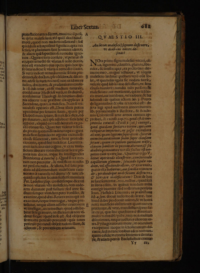 vi kien maleficiuin,vel quid aliud hüiut- modi ,quod non nudam caffationé : (cd qüiddam actuspofitiui (ignificat.quia mà lefici vt plurimum funt homines idiot; &amp; aliam quà fuper(titiofa remedia igno- rant , Quareedam confulo , vt petatur ab eo;quo remedio fit vfurus.(i nolit dicere; non eft vtendum eius opera: quia hoc 1p- fo (atis indicat fe vfuruim remedio il icito, Si veró indicet remediumztüc fifatis pru- deases,&amp; do&amp;tus;ipfe cófidets&amp; difcet- ne;afi fit licitum necne:xfi non esidoneus iudex; doctiores, &amp; prudentiores confu- le : (i dub:tetur , an fit medium naturale; confulantur Medickti veró,an fit diuinü , confulantur Theologi. In hisetiam diui- nis aduerte tunc pratttare illaapplicati à Sacerdote; quam à malefica. Nam f1 mi- raculofa operatio eft, Deus illam potius operabitur per feruum. fuum , quam pet Diaboli mancipium, fi malc fica dicirnó profuturum , ni(i ipfa adhibeat : fatis hinc apparet ; aliquid eanxadhibituratn ex pa- &amp;to conuento., Quare nec videiur tolera- da praxis quorundá iudicum:qui cogunt maleficas benedicere zgrotis ex maleft- cio:&amp; fifanentur , tunc habent proindi- ciocerto, quod finc maleficz. Liceret ta. men iudicibus cascogete , vc citra male- ficium liberare conarétur:ficut licere pri- uatisiat docui, atque Xa 1atelligendus DBrianfonus 4.eonciuf. 5. Quod fi res mo- ram non pateretur , à maleficus non fo- ret perfona rudis, &amp; idiota, fcd. fatis pru- dens ad difeernendum maleficam cuta- tionem à naturali; veldiuina 3 tuncali- quisfi mpliciter fecutus fuiffetfententiam Pet. Ledefmij(üp. credidiffetque dicenti fís non víuram vllo maleficio.nonaude- rem damnare poft factum :fed ante fa- étum:femper vtendum puto confilio , &amp; examine,quod dixi. euera enim qui nó examinatyneque interrogat , nequo pro- teftatur, neque aliam adhibet cautionem vt intelligat ;an remedium quod adhibe- bitur fitlegitimum;an illicium.is non vi- detur facere : quodin fe eft , fed obijcere fe temere periculo peccandi : quia nouo peticulo peccandi obijcit rudem illam; &amp; ldiotam ; &amp; peccatricem animam. B C E à 3 68x Q-VoAR. B Tob Qd EL s uddnliceat malefici) frommn de[lruere s vi diaboius nocere de- fima? RIO primo figna malefici vocari; ol: ias, igamina ,clauftta, plumas,;libe- rides , &amp; fimilia: quz ex pacto cum dze- moneinito , magus adhibuit , vt aliquis maleficio lzdatur : paétum vero efle fo- let, vt quamdiu ligula fic nodata fucrit; veltale quid (ub limine defoffum, ve fera. claufa maníferit : tamdiu talis perfona fit maleficiata : aut moriantur, quiin talilo- co erünt;aut intrabunt, vel exibunt, &amp; hu iufimodi : de quibus actum /s2. 5. Porro de ligamioibus &amp; ollis resnotior eft : de fera legi apud auctorem innominatuim lib. pcenitenzialis à I&amp;ectore , &amp; Acade- mia Colonienífi ante annos centum ap- probati, &amp; excufi: eap-70. quod e[H de sme petentia cotundi ; Partis (ax ) conneit » quod quadam [orttaria virum ,qui cam. relaquerat impédiuit ne po[Jet cosaofcera aliam» quam legitime [uperduxit . fecerat enim incantationem [nara [uper clau[am Jeram s quam in puteum quendar mit y clauem [sutiliter $2 puteum alerumyZ [i6 diabola protsouente vir ille factus efl im- potens cum «uxore [ua . Quaritur ergo V. liceat aperiendo clau[Irum ,comburendo capillorum elomum , [olueudo ligula n0« duin, vel effodiendo ollam , * exurendo s qua 1n illa babentur, aut fimylia vemouen do y perdendoque emalificium de[frueves ( liberare maleficiaum? Duz de hac re funt fententiz ; vna, nullius quod cia inlibriseditis, in quibus nondum rriih&amp; contigit inuenire :(ed noftris temporibus Ioan. Heflfelsà Louanio; 22 pralectione - lib. 4. ent. docuit nullo modo licere. hoc haud dubie pio docuit.animo,X vt homi nesà maleficio abíterreret: quami tameti prudenter, &amp; vere; manifeftum fpero fo- te ex ijs, quae hae quaftione d'fferentur. multiex eiusdifcipulis, rein non multum difcutientes, neque auctoresalios curan- tes.Pythagorzorum more , vt oraculum exceperunt : nequein ícholistantum do- cuere, fed in concionibus adco nonnun- quam calide;vccontta fentiences dammna- fe; Gceuam poenis Ecclefiafticis coeree- Spp; Yy — t6»