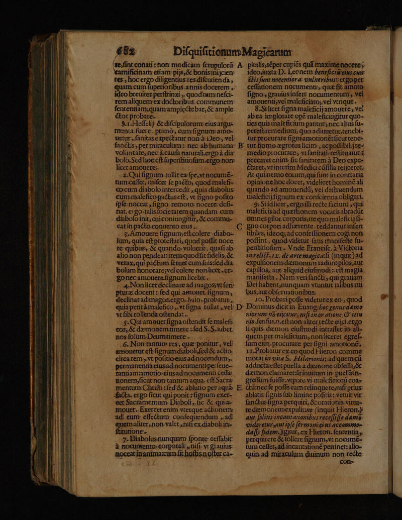 arnificinarh etiam pijs,&amp; bonisinijcien: tes; hocergo diligentius:res difcutien da , idco breuiter perftrinxi ,, quodtum:;nefci- remaliquem ex doctoribus. cornimunem: fententiam;quam amplecte bar; &amp;: ample: &amp;tot probare... : $.1.Heffelij &amp; difcipulorunr eiusargu- nrenta fuere. primó', cum fignum: amo- uetur , fanitas espeétatur norrà: Deo , vel fanétis , per miraculum:: nec ab humana: voluntate,.nec à.cáufa naturali.ergo à dia bolo.Sed hoceft füper(tinofum.ergo:non: licetamouere:. 2. Qui fignum.tollitea fpe;yt nocumé- tum:ceffet, mifcer fe pacto, quod-malefi- €o:cuti diabolo intercedit ,.quia diabolus cum:maleficopactuseft, vt figno pofito: ipfe: noceat , figno: remoto: nocere: defi- nat. ergo-talisfocietatem quandam cun diabolo init; cuiconiungitur, Gc commu- catin pacto:conuento elus .. LS Jum; quia e(tproteftaris.quod poffit noce. re: quibus. &amp; quando. voluerit. quafi ab. alio non pendeatzitem:quod fit fidelis, Sc: verax;qui pactum feruet cum.uis:fed dia. bolüm honorare;vel colere nonlicet. er- £onecamouere fignum licebit .. 4:Nonlícet declinare ad magossvt fcri: ptura docent :: fed qui amouet. fignum; declinatad:imagos.ergo..iviin -probatur ,. wcfibitollendaoftendat.. —. $. Quiamouet figna.oftendit fe raalefi; €0$;,.&amp; dxmonemtimete :fed S. S.iubet. nos folum Deumtimere .. 6. Non tantu res, qu ponitur , vel: amouetur eft (ipnum:diaboli,fed:&amp; actio. circa rem. vt pofitioeiusad.nocendum;, pecmanentia elusad.nocumentiperíeue-- ranriam:amotio:eiusad:inocumenu cetTa: tionem.ficut non tantimaqua. cftSacra: mentum:Chritti.:fed &amp;c ablutio per agna: dacdta. ergo ficut qui ponit zfignum exer- eet Sacramentum: Diaboli (1c c quva- mouet. Exercetenim vterque actionem ad: eum: effectum: confequendum ad: &amp;uemaliter;non. valet ,nifiex diaboli in» ftitutione.. 7. Biabolüsnunquat fponte ceffabit: à nocumenro corporali nifi; vt grauius: noceat inanima:cum fit hoftisn ofter ca» E &amp;lis [unt nocentior a: uilaeyibuszergo pet ceffationem: nocumenu; quz fit amoto figno; grauiusinfert nocumentum; vel amouenti;vcl maleficiato;.vel vtrique. 8.Silícet (ignia maleficijyamouere; vet abea implorare opé maleficirigitur quo- tiesquis maleficium patitur; necalius fu- pereftreriedium; quo aditiuetur,tencbi- tur procurare figniamotione: ficut tene- tur. homo xgrotus licito:, acpoffibihj re- medio procutate., vt fanitati. reftituatut 5) peccaret enim fic fanitatem à Deoexpc- Ctaret, vtinterim:Medici cófilia reijceret.: At quiinemo €orumsqui funt in.conttaria opinione hoc docet, videlicet homine ali quando ad amouendíis vel de(ttuendum maleficijfignum ex confcientia obligati. 2: Siidlicet , ergoilli recte faciunt ; qui. maleficisad queftionem vocatisabradüt emnes pilor cerporis;nie quo. malefici] fi- hbiles, ideoq; ad confe(Tionen: cogi non. poflint. quod videtur fatis rnanifefte fu-: perítitiofum:.. Vnde Eraneifc. à Victoria t relicb. ix, de avtemagica:ti (inquit )ad expulfionem demonum radüntpilos;aut capillos, aut aliquid eiufmodi :: eft magia manifetta ..INNam veri fancti, qui gratiam Deihabent;nunquam vtuntur talibus riu bus;autobíeruationibus; - 10. Probari poffe videtutex eo; quod Dominus dicitin. Euang:fec genusdemo ntorum:noeicturs nifi inor atione C2 1eid nio Áenfus.n.eftnon aliter recte eijci.ergo fi.quis. demon eiuftnodiintraffec in: ali- quem per maleficium, non liceret egref- fum cius: procurare per figni. amotioné. rr.Probatur ex.eoquod Hieron comme morat &amp; vtta S. Flilarvionis:ad'quemcü: adduécta:effet puella a-dainonc obfeffa, Gc demon clamaret:fe inuitum it» puellzin- greffum:fuiffe; vtpote vi.maleficiorü coas Ctü:nec fe poffe eam relinquere;nifi prius: ablatus fignis fab limine pofitis : vetuit vir: fanctus figna perquiri; &amp;oradonis.virtu- te diemoneurexpulitzze (itiquit Hieron.) aut. (olitis angantationsbus rece[fi]] e.demo: qideretux,aut tpfe fermzoniei us. accammoe- dal[[c frdem.Jigwur..ex Hieron. fententia ,. perquirere &amp; tollere fignum, vt nocume- tum ceffet,ad incantationé pertinet: alio- quin ad miraculum diuinum non redte: cons. pp