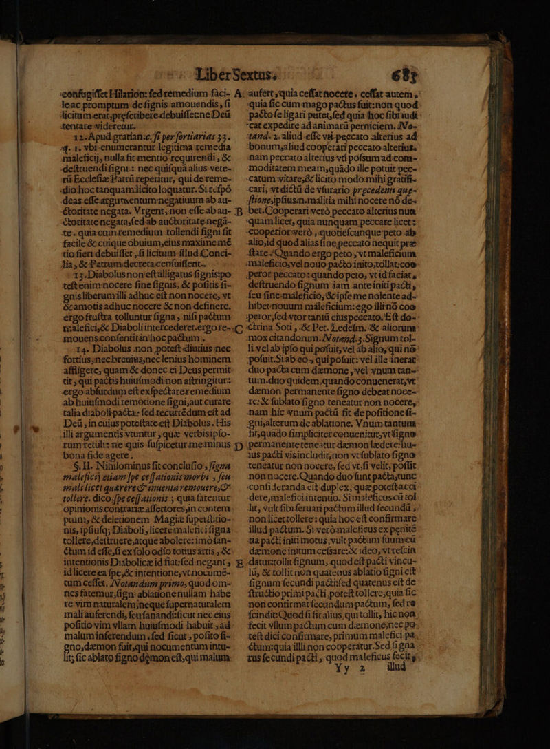 leac promptum de fignis amouendis, fi licitum.eratjprefcriberedebuiffene Dcü tenrare videretur. ! 12.Apud gtatian.c. f; per fortiartas 33. 4f. 1. vbr-enumerantur legitima: remedia qmaleficij, nulla fit mentio requirendi ,.&amp; «deftruendifigni.: nec quifqua alius vete- tü Ecclefiae Patrü reperitur, qui dereme- :dio.hoc tanquamdicito loquatur. Si rcfpó deas effe.arcgumentumnegatiuum ab au- ékoritate negata. Vrgent, non.efle.ab au- toritate negata;fed.ab auctoritate.negá- te. quiacumremedium tollendi figa: fit facile 8c cuique obuium;eius maxime mé tio fieri debuiffet ,.fi licitum Rlud CConci- lia , &amp; Petram«decretacentuiffent.. 12. Diabolusnon'eftalligatus fignispo tetenim:nocere fine fignis, &amp; pofitis fi- gnisliberumilli adhuc ett non nocere, vt écamotis adhuc nocere &amp; non definere., tizalefici,&amp; Diaboli intercederet.ergo re- mouensconfentitin'hoc pactuim . 14. Diabolus ;non poteft diutius nec fortius;nechreuiss;nec lenius hominem affligere; quam.&amp; donec ei Deus permit tit; qui pactis huiufmodi non aftringitur: ergo abfurdum eft exfpectareremedium ab huiufmodi remotione figni;aut curare talia diaboli pacta:: fed.recurredum e(t ad Deü , in cuius poteftateeft Diábolus . His illi argumentis vtuntur ; quz: verbisipío- bona fide agere. S. H. Nihilominus fit conclufio ; freza snalefici] etam [pe ce[[ atiouis worbi ; feu mali licet quarere d vauenta remouerey* tollere. dico.fpe ce[[ ationis ; quia fatentur opinionis contrariz affettores,in contem pium, &amp; deletionem Magix füpertütio- nis, ipfiufq; Diaboli ;licereanaleficifigna tollere,dettruere;atque abolere: imófan- &amp;um id effe;(i ex folo odio totius axtis ,.&amp; intentionis Diabolicz id fiat:fed negant; idlicere.ea fpe;&amp; intentione, vt nocumé- cum celffet. /Votandum primo, quodom- nes fatemur;fign: ablanonenullam habe re vim naturalem;neque fupernaturaletn maliauferendi, feufanandi:(icut nec eius pofitio vim vllam huitifmodi habuit ;ad maluminferendum fed ficut ; pofito fi- gno;damon fuit;qui nocumentum intu- lit; (ic ablato figno démon eft;qui malum B rii. cat expedire ad animarü perniciem. ZVo- tad. 2. aliud effe vei-peccato alterius ad nam peccato alterius vt pofsumad:com- moditatemmeam;quado ille potuit;pec- catum vitare; &amp; licitomodo:mihi gratifi- Cari; vt dictü de vfurario precedent qug- fhionepfiusin.málitia mihi nocere nó de- bet.Cooperati veró peccato alterius num «oopetior yetó ,quotiéfcunque peto ab Alio;sid quod alias (ine; peccato nequit pre ftare nando ergo peto ; vt maleficium. petor peccato: quando peto, vt id faciat , deftruendo fignum iam anteiniti pacti , fcu fineimaleficio; cipe me nolente ad- hibetnouaum máleficium: ego illino coo 3mox citandorum. /Vor474.5.Signum tol- ;pofuit.Siab eo , qui pofuit: vel ille inerat «duo pacta cum damone , vel vnum tan- ttum.duoquidem;quandoconuenerat,vt demon permanente figno debeat noce- 1e: X fublato figno teneatur non nocere, nam hic vnum pactü fit de pofitionefi- gnialterum de ablaüone. V.numtantuta fiquado fimpliciter cenuenitur;vt figno permanenteténeatur demonlzdere:hu- ius pacti xjsincluditnon vcfablato figno teneatur non nocere, fed vt/fi velit, poffit non nocere.Quando duoffunt pacta;tunc dere;imaleficiintenuo. Simaleficuscü tol illud pactum. Si verómaleficus ex peniité tiz pacti initi motus vult pactum fuum:cü demone initum cefsare:X ideo, vtreícin figaumfecundi paái:fed quatenus eft de ftru&amp;tio primi pacti potefttollere;quia fic nonconfirmatfecandumpadtum, fed re fcindit Quod fi fit alius qui tollit, hicnon fecit vllampactumcum demone;nec po te(t dici confirmare, primum malefici pa étum:quia illli non cooperatur.Sed (1gna tüs fecundi pacti ; quod maleficus fecit j Yy 2 ilud eeu M UE E e — - i *« Kk L^» » - Es - 3X * 3 h A 2 —/55 H - r* E. z '- T A V B o: E 4