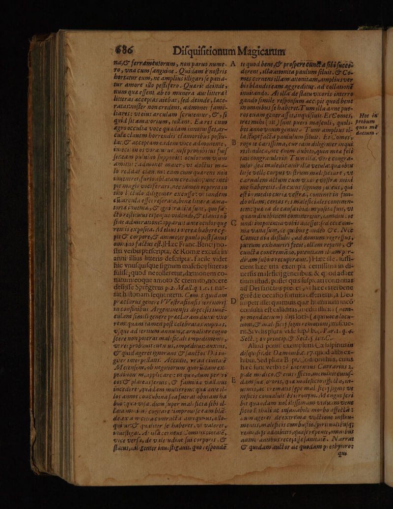 o BR n AE CURA 0 n — MUR RM e D————— 70, VÀ CHm [anguine - Quidam &amp; noflris ertatur eum ne amplius slioarife patia- tur amore ilo pe[lifero - Quari deiade s nuns qua e[fent, ab eo munera au littera? litteras acceptas atebats (ed deinde , lace- ratasz[ler non credens, admonet f ami- liares :uteius arculau [crutentur , C7 , fi quia [ut apatorium, tollam. Eares cue &amp;graocculta voce quadam innotui[fet,ay- cula clauem borrendis clamoribus po[lu- Jeteam puluiao [appomir: oculavima viua lo reddat lau m2 eam cum quavens zion Vire ntretfurioablatam credidi unc iiti piténagis vociferari,nectasen veperta in 10:0 L.CLulo diligenter excu]]oz ut tandezm earcula e[fexve[eratra bina ltratama- t1 Viuehta.s C 90s tractia [uat , quo fa &amp;ore[Ittutus etlen]us-uidendiyt? clauis no venis expo[ra. 4 elius yYierea babere cg- pit C corporesc* animose paulo.po[L Janus 0225420 fa us efl. )H:xc Franc. Benc!jno- ftri verbis perfcripta; &amp; Romae excufa in: anni illius litteris defcripta. facile videt hic vnufquifque fignum malefici Titteras: fuitl:;quod nerolleretur,daeonem co- Datum:eoque amoto à cremato,nocere. defijfe Sprégerus p.2. 44 4/l.q.1 .c. 1.nat- sac hi(tonam fequi ntetn. Cen $4049 praciarus genere VF'e(lraficafis revruovi] sa confinibus AAreentinen[is diecefis iune- euam [ipli eenere praclarans duet vao: rtm:quam tamen pofI celebratas nupta s, 9/44 ad tertium annumycarnaliercoaao feeremon poterat malificali impedimento y. quei probault eue n us,rmpedtius: Anxius , (quid ageretitnórans (7 [anttos FA sa- guter nter pellans. JA CCidit, vt'ad CUtitate AM eten[emyob neootioruns quorudan ex: eavaion! m,applicarei 22 quaydum ev vs snctatrt'quadam mulierem: quá anieil- los annos coucubina [aafuerat.obuians ha busiqua vila. dum [uper malcficia ftbi il- Lata min. comitare àimmprou! [eeasm bla- dex amiciuacontratla Anmiqueussalla- qui uri quathiter [e haberet , vi valeret y snae [huat. dde ula cernens ZComnspietate, «we ver[a, de valer'uduae fut corporis , C flaims e Mgenter au«[bgauit. qua iefponde derent yslla'attonita paulum filuit .€&amp; Co- nes cernensullaus attonitamyamplius ver bisblaudisecam ag oreditur. ad collationg snustandos 4t illa de [Latu uxoris interro gando [imile ve[pon[um accipit quod bene sivomntbus [e baberet. E um illa anne pue- ros etiam genera[[etinquifruit. EC omes; trés mifi (2M ) fnit. pueri ima[euli , qnoli- bet annoynum genui « T unr amplins il- la fapefatta paululum fiuit. Et Comes, rota te Cayi[Tma, cur taim diligcnier nqui ta congratulevis: T um ula; dere eongra- lit fe oellecorpus v. firum pialcheiare , vt carnalem actum cum vxore ue[lva: saint me baberetis Ln cuius [jgnum puieds qui eft yo maedio curia vellras cominetin fun- do ollam; certasvcs maleftcialescontimene iem:qu&amp; ea de cau[avbsdemiyofita [uuty ut quamdiutbiaen comneretuv, tama coe niavana [unt,ae quibus g audeo Cc. IN cC puteum exbauriri fecit; ollam vepetit s * cuac£a concremaao, potentiam i am pir« cient hiec tria exempla ceraffiima in die uerfis malcficij generibus: &amp; qiod adter ad Deifarctoes preces y«chaecciurerbene gerédz Occatio fortuita offerretui,a Leo coníulta eftcaliiditas,iedia illicita ( ee22- permendacium) ali$locis ( equiwocecocu- nonis? mal ficit fiamireinotioni)mifcue- Setb. s an princip. Sect.$ dur Ce hibus, Sed plura B. pr.4odionchus, cuius hac func verbaz gacentuus Carrarius 2. dA Í[u&amp; .groüris, q«&amp; nsalefictoaffk Gas 1/14 uenusyac: crematis [epe mal fici [ignis ve neficis connaluit: E3wvoumym. A engus [crt ficio E. tbali ac snjanabily morbo affecta z anm agere deexireéma ubtione an[Ixu- mienusmaleficis combujlss.[pisimaly£ufq; reiacdi]s adibutssqua[rrépente omnibus aam antibusveceyt [e [amitaie ... IN arrat G quidam antt or 4e quadam pyesbyreroz quia mé