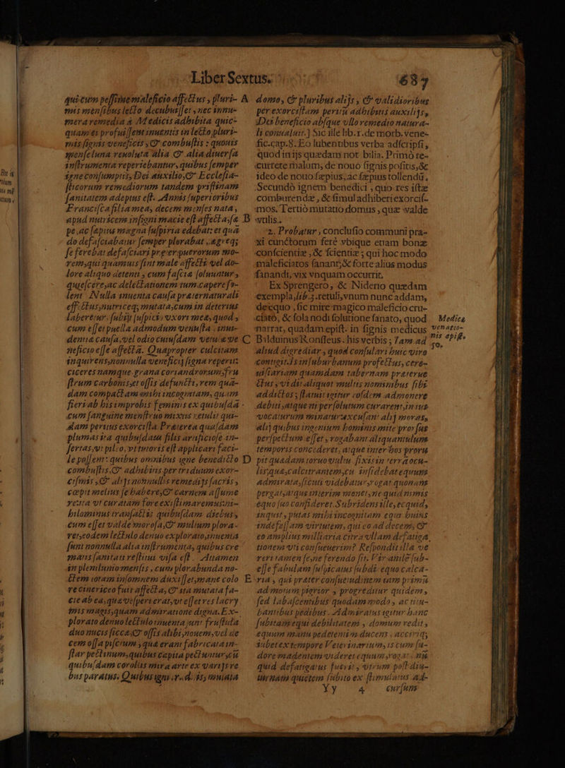 Ó RS E um | là mp- |. CIuIB v. | 637 mis wsenfibus le£fo decubut|[et , nec nmu- meraremedia a Medicis adbibita quic quam ei profui[Jetm inuentis vn lello plurt- mis [iguis ueneficts y combu[lis : quouis agen[eluna venuoluta alia c alia.diuer[a m[Erumenta reperiebanturs quibus [emper ggnecon[umptisDei auxilio $* Ecclefia- f'icorum remediorum tandem priflinam fanitatem adeptus e(]. nimis fuperioribus Franci[cafilta mea, decem menfes nata , apud nutricem in[roni macie efl affectas(a. pe.ac [epius magna [u|psria edebat: et qu do defa[ciabaiur [emper plorabat ,.e2re4; fe ferebat defafciari preverpuerorum so- remyqui quamuis fint male affetti uel ao- lore aliquo detenti , cum fa[cia [oluuatnr ; quae[cere,ac deletLationem tum. capere f2- lent: INulla snuenta cau[a praternaturali effiGlus,nutriceq mutata,cum in detevins labereur. [abit |ufpicio uxorr mes, quod ; cum e[[et puella admodum venu[la . inu- denuua cau[a,vel odio cuiu[dam verna e aeficio e[[e affetta. Quapropter culcitam inquirens,nonnulla veneficiy figna reperi CiCeres namque.grana coriandroryumfru fleum carbomisset offis defuncti, vem qua- dam compatlan eibi incoemtam, quatn C £um [anguine men[Iruo mixuis xetulit qui- slam peruus exorci[la. Prauveaqua[dam plumas ira quibu[dazn filis araficiofe 12- fevtassui pilco,vttutorts efl applicari faci- lepa[[ent: quibus omnibus 1one bened:clo combu[hs.C adhibitus per triduum exor- eifmis e ali]s aonaullis vemedi]s [acris , ccpit paelius [e babere carnes a[[ure reta vt curatam Toreexilimaremusui- pilozinus trau[atlus quibu[dam diebus, eum e[[et valde moro[a Co maulium plora - vereodem lettulo denuo exploratoginuenta D mauslamtature[lini vifa ef. Auamen $n plemlumomen[is ,cun ylorabunda no- &amp;lem iotamanlomnem duxil[etymane colo re cineviceo futt affell a, C sta mutata fa- fmi magisquam adsaratione digna. E. x- duo nicis [icce sea o[fis alibi nouemsyvel de cem o[fa pifcium , qua erant fabricata in- flar pectinum;quibus capita pe&amp;luntur cu quibu(dam corolis mira arte ex qari]sve bus paratus. Quibusigni v d; ds, mala per exorcillam perit adbibins auxilijs, Des beneficio abfque ullo vemedio natura- fic.cap-8. Eo lübentibus verba adfcripfi , quodinijs quedam not bilia. Primó re- ideo de nouo fzpius;ac fepiustollendü, comburendz , &amp; (imuladhiberiexorci(. 2.. Probatur , conclufio communi pra- confcientiz ,:&amp; fcientia ; qui hoc modo maleficiatos (anants forte. alius modus Ex Sprengero, &amp; Niderio quedam exempla;j/ib.5 .retulivnum nunc addam, decquo , fic mire magico maleficio cru- narrat, quadam epift. in fignis medicus D3lduinus'R onffeus .his verbis ; 7a».a4 aliud digrediar , quod con[ulavi butc vivo contioit]s infuburbanum profetIus, ceyo- uliariam quamdam tabernam praterue élus vt di aliquot multis nomimbus fibg ad di£los y [Latutt tottur cofdem admonere debui atqueviti per [olutum Curarentin us vocatum minamraxculan: alij movas, alij quibus inaetium bomnis mite pror [us pevfpetum [fet , vogabant aliquantulum térmaporis concederet, arque iater bos proru pit quada truowulm.fixisin erraocu- lisquascalcitrantem,cu. infidebatequue Admarata,[reuti videbatur,rogat quonan pergat,atque trtteriga vaonet nequid mmis equo [uo confideret.Subridenstlle, ecquid, inquit y putas emmbiincoonttam equi uitis tnaefe[] am virtutem, qui eo ad decere, Cj Med:cg tonesa vti con[ueuerim? Re[ponditilla e reri amen [eyne ferendo [it. Var anle [nb- el]efabulam [uptc atus [n bui: equo calca- ri4 , qui prater con[nendinem sam prima ad morum psevior y progreduur quidem , fed labafcentibus quodam odo , ac tiiu- Lantibus pedibus . Ad msratus tqutur banc f[ubitam'equi debilitategi , domum redit , equam mauu pedetentia ducens , acciriqs 3abetextempore Vetevinariums scum [u- dorevaadentem videret equum coa: y quid defatiearus fuevat y utrum pofl diu- UlrHan quietem Te ex [limulatus a4- y 4 eur[uns