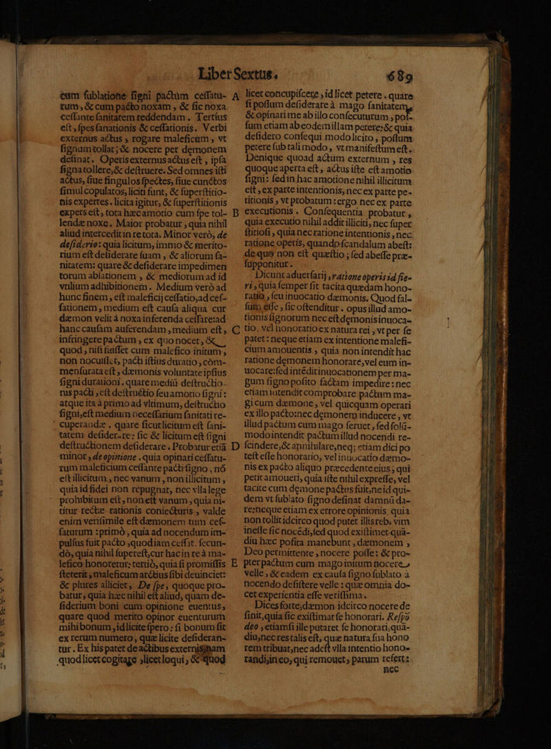 cum fublatione figni pactum ceffatu- tum; &amp; cum pacto noxam , &amp; fic noxa ceffante fanitatem reddendam .. T'ertíus externus actus ; rogare maleficüm , vt fignumtollat;'&amp; nocere per demonem definat. Operisexternus actus eft , ipfa fignatollere;&amp; deftruere. Sed omnes i(ti actus, (iue fingulos fpectes; (iue cunctos fimul copulatos, liciti funt, &amp; fuperftitio- nis expertes. licita igitur, &amp; fuperftitionis expets eft , tora hzcamotio cum fpe tol- lende noxe. Maior probatur , quia nihil aliud interceditin re tota. Minor veró, de de[iderio: quia licitum, immo &amp; merito- rium e(t deliderare (uam , &amp; aliorum fa- nitatem: quare &amp; defiderare impedimen torum ablationem , &amp; mediorum ad id vtilium adhibitionem . Medium veró ad hunc finem, eít maleficij ceffatio;ad cef- fationem , medium eft caufa aliqua. cur demon velit à noxainferenda cefTare:ad hanccaufam auferendam , medium eft , infringere pactum , ex quonocet, quod , nififaiffet cum malefico initam , non nocuifIct, pacti iftius duratio , cóm- menfurata c(t ; daemonis voluntate ipfius figni durauoni.. quare mediü deftractio- nus paci , cft deftruétio feu amorio figni : atque ita à primo ad vltimum, deítructio figui;eft medium oeceffarium fanitati re- tatem defiderare: fic &amp; licitum eft (igni deftructionem defiderare . Probatur etiá minor ; de opizione . quia opinari ceffatu- rum maleficium ce(fante pacti figno , nó e(tillicimum , nec vanum , non illicitum , quia idfidei non repugnat, nec vllalege prohibitum ett nonett vanum, quia ni- ditur rectz- rationis coniecturis , valde enim verifimile eft damonem tum cef- faturum :primó , quia ad nocéndum im- pulfus fuit pacto quodiam ceffat. fecun- dó, quia nihil fupereft;cur hacin reà ma- lefico honoretut: tertió, quia fi promiffis fteterit ; maleficum arctius fibi deuinciet: &amp;c plures alliciet, De fpe, quoque pro- batur; quia hzc nihil eftaliud, quam de- fiderium boni cum opinione euentus; quare quod merito opinor euenturum mihibonum idlicite fpero : (i bonum fit ex rerum numero, qua licite defideran- tur . Ex hispatet deactibusexternisinam quodlicetcogitaze jlicetloqui , &amp;cquog A D C 689 licet concupifcere , id licet petere . quare fi poflum defiderateà mago fanitater &amp; opinari me ab illo confecututum ; pof- fum etiam abeodemillam petere:&amp; quia defidero confequi modolicito, poflum petere fub tali modo , vt manifeftum eft. Denique quoad actum externum , res uoque aperta eft , actus ifte eftamotio igni: fedin hac amotione nihil illicitum ett , ex patte intentionis, nec ex parte pe- titionis , vt probatum: ergo nec ex parte executionis . Confequentia. probatur , quia executio nihil addit illiciti; nec fuper ftitiofi , quia nec ratione intentionis , nec. radone opetis, quando fcandalum abeft: dequo non e(t quaftio ; (ed abeffe prz- fupponitur. Dicunt aduetfarij ,rarone operis 24 fie- ri; quia femper fit tacita qusedam hono- rado , feuinuocatio daemonis. Quod fal- fum etfe , (ic oftenditur . opus illud amo- tiontsfignorum nec eft demonisinuoca- tio, vel honoratio ex natura rei , vt per fe patet : neque etiam ex intentione malefi- cium amouentis ; quia non intendit hac ratione demonetn honorare,vel eum in- uocare:fed intéditipuocationem per ma- gum figno pofito factam impedire: nec etiam ratendit comprobare pactum ma- gicum daemone, vel quicquam operari ex illo pacto:nec demonem inducere , vt illud pactum cum mago feruet , fed folü- modointendit pactumillud nocendi re- teft e(Ie honorario, vel inuocatio demo- nis ex pacto aliquo przcedenteeius ; qui peucamoueri, quia 1(te nihil expreffe, vel tacite cum deaone pactus füit;ne id qui- dem vt fublato figno definat damnü da- re;neque etiam ex errore opinionis, quia non tollitidcirco quod putet illisreb. vim ineffe fic nocedi,(ed quod exiftimet qua- diu hzec pofita manebunt , demonem , Deo petmittente , nocere poffe: &amp; pro- pterpactum cum mago initum nocere » velle; &amp; eadem ex caufa figno fublato à nocendo defiftere velle : quie omnia do- Cet experientia effe verifhma. Dicesforte;dzmon idcirco nocere de finit,quia fic exiftimatfe honorari. Repo deo , etiamfi ille putaret fe honorari;qua- diustec restalis eft; quae natura fua hono rem tribuat;nec adcft vlla intentio hono» rangisin eo; qui remoust; parum ben