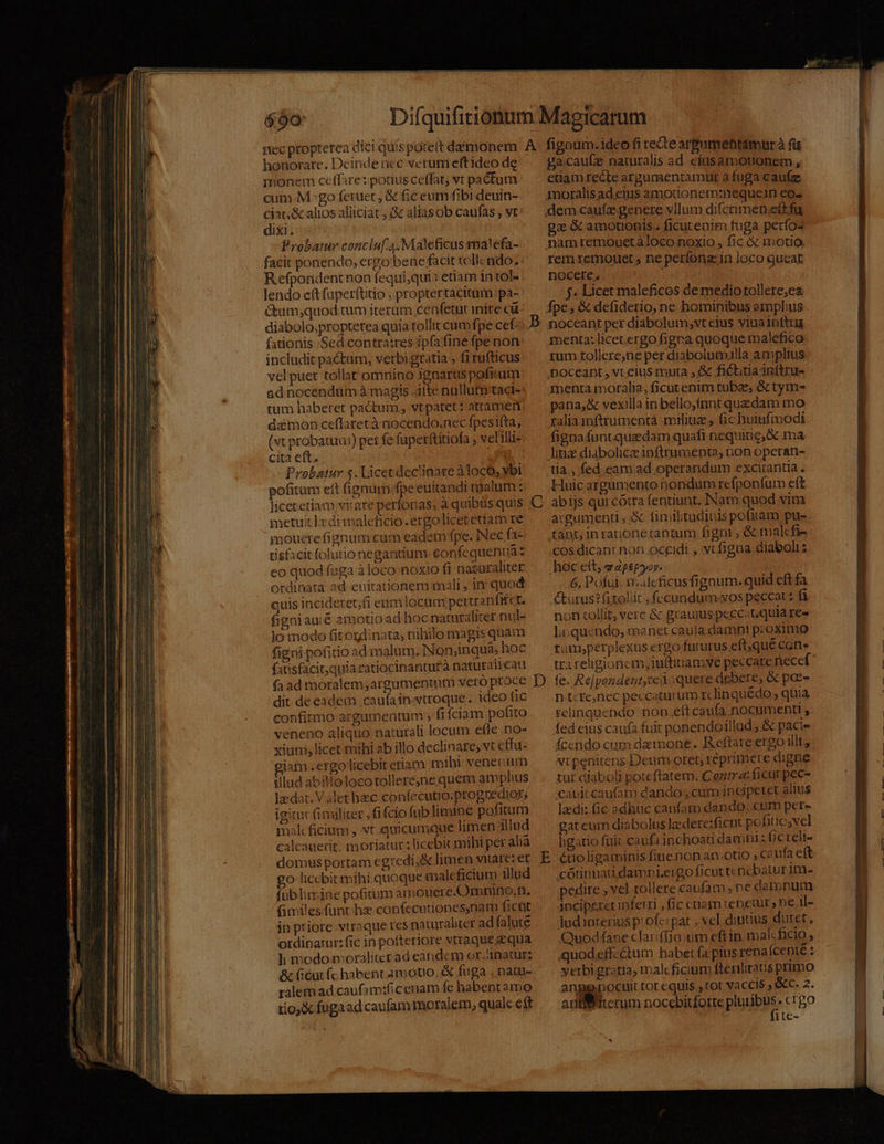 honorare. Deinde ncc verum eftideo de monem ceffare: potius ceffat; vt pactum cum.M^go feruet , &amp; fic eum fibi deuin- ciat &amp; alios aliiciat ; c alias ob caufás ; vt dixi. Probatur conclu[.4.Maleficus malefa- facit ponendo, ergo bene facit toll. ndo. Refpondentnon fequi;qui: etiam in tol- lendo e(tfuperftitio , proptertacitum pa- Gum;quod tum iterum cenfetut inite cü diabolo,proptetea quia tollit cum fpe cef. fationis Sed contra:res ipfa fine fpe non includit pactum, verbi gratia , fi rufticus vel puet tollat omnino Jgnarus pofitum ad nocendum à magis .itte nullutn'tact- tum haberet pactum , vtpatet: attamen damon ceffaretà nocendo.nec fpesifta, (vt probatua:) per fe fuperttitiofa ; velilli- cita eft. | Probatur $. Licet declinare àlocó, ybi pofitum eft (ignüm.fpe euitandi malum : metuit lx di maleficio. ergo licet etiam re jmmouete fignum cum eadem fpe. Nec fa- tisfacit folutio negantium eonfequentá: eo quod faga à loco noxio fi naturaliter ordinata ad euitationem mali , in quod quis inciderer;fi eumlocum per cranfitct. figni aué amotio ad hoc naturalirer nul- lo modo fitordinata; nihilo magis quam figni pofitio ad malum. Non;inquà; hoc fatisfacit,quiarzatiocinantutà naturalieau fa ad moralem, argamentum veró proce 'dit de eadem .caufain-vtroque. ideo fic confirmo argumentum , fifciam pofito veneno aliquo naturali locum efle .no- xium;licet mihi ab illo declinare; vt effu- illud abillolocotollere;ne quem amplius lrdat. Valet hc confecutio.ptogredior; igitur fimiliter , fifcio fub limine pofitum mal ficium , vt. quicumque limen állud calcauerit, moriatur: licebit mihi per ali domus portam egredi,&amp; limen vitare: et go licebit mihi quoque maleficium illud füblimine pofitum amouere-.Omnino.n. (miles func hz copfecutiones,nam ficüt in priore viraque res naturaliter ad falute ordinatur: fic in pofteriore vtraque z qua ]i modo moraliterad eandem or.anatur; &amp; ficut fc habent amotio, fuga . nau ralem ad caufam:ficenam fe habentamo tioj&amp; fugaad caufam moralem, quale eft ga caufz naturalis ad ciíusamouonem , edaámrecte argumentamut a fuga caufze gz &amp; amotonis. ficutenim fuga períos rem remonet ; ne perfona: in loco queat nocere, : j. Licet maleficos de mediotollere,ea menta: licet.ergo figea quoque malefico rum tollere;ne per diabolumilla amplius menta moralia, ficutenim tubae, &amp;z tym- pana, &amp; vexilla inbello;fnnt quedam mo fignafuntquzdam quafi nequitie;&amp; ma tia. fed eam ad operandum excirantia. Huic argumento nondum refponfum eft abijs qui cótra fentiunt. INam quod vim argumenti, &amp; fimibtudinispofiram pu- cos dicant non.oceidi , vcfigna diaboli? hoc ett, e apepyoy. ! 6. Pofui i.aleficusfigaum. quid eft fa &amp;urus?fitoliit ,fccandum-xos peccat: fa non tollit, verc &amp; grauius peccatquia IC li quendo, manet caufa damni p:oximo ram,perplexus ergo futurus eft;que can» fe. Re[pondent,ceoquere debere, &amp; pae- n t:tenec peccaturum rclinquédo ; quia relinquendo non.eft caufa nocumentl , fed eius caufa fuit ponendoillud, &amp; pacie fcendo cum daemone. eftare ergo illt, tur diaboli poteftatem. Cozir a: ficurpec- cavitcaufam dando , cum inciperet alius lzdi: 6c odhuc caufam dando ;.cum per» gatum diabolus lzedere:fient pofitio;vel ligatio fuit caufainchoau damni: Gcrelt- étioligaminis fine.non atv otio » C? ufa eft cótipnnau.damni.ergo ficut tcncbatur Jm- pedire , vel tollere caufam; ne datonum inciperetiferri , fic cuam tenetur, ne 1l- ludinterius profe: par , vel dintius duret, Quodfane clariffia.um eftin malcficio , quodeff-ctum habet (a pius rena ícenté : yerbigratia, maleficium ftenliraus primo n nocuit tot equis , tot vaccis &amp;c. 2. anf iterum nocebitforte plyubrs .crgo ite- ad i: xe ad id c