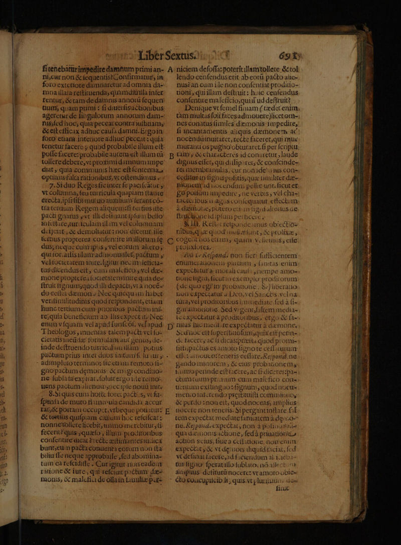 foro exteriore damnaretar ad omnia da- mna illata réttituenda; quamditiilla infer rentur, & tam de damnis annotü fequetr tium, quam primi : frdiuérfisactionibus nis;fed'hoc; quia peceat contra iuttidam;: & cit efficax adhuc caufa damni. E;goin: fóro' etiara interiore adhuc peccat : quia tenetur facere. quod probabile illuim ett pofle facere: probabile autem elt illum cü diat ; quia communis hac eftfentenua, optinisfulca rationibus; vc oftendimus « 7.5iduo Regis fic inter fe pacifcatur y vt coliimna; feu türricula quapiam ftaace érectaipfrfibimutuoauxilium ferantco- tra ceraum: Kegem aliqueinzfi tertius itte pact gnarus yv illideüaant ipfum bello: snfcttare,curiculamillam velcolumnam: dcijciat;, A demoliatur : non dicecur ille: &rcius propterea confenare inillorum fe dus; neque cumipás , vel eorum aliero; qui£oraiisilumradinonutlet pactum vcltocictatem inire.l1gitur nec mleficia- tus dicenduseit ,; cua inalcfico 5 vel dae mone propterea focietatemanire quia des ftcuit frgnumsquod illi depaci, vt a nocé- docetlzedainon » INec quicquam habet verifinulitudinis quod retpondent, edau hunc tertium.cum- prioribus pacti ini- re;quia beneficium ao IHlisexpectit; Nec enim vfquam velapádiunfcot. vcapud T heologos ,inuchtas talemipacti vel fo- cietatisineüda formulam aut genus, de- inde deftraendo turciculien làm | pouus pactum prius inter duos Tmtumrf lu cur y adimplecoterminos tic etiam remoto fi^ gaüopactum demonis: X m:gicondido- ne fublàtaexpirat.foluitergo iiteremo-. usns pactum alienaisoecipte nouü init. $.Siquis cum hottc foret pacti;s, vt fa- fpeafà de muro tlamoula candida accur Ia6 X portam occupzt, vrbeque potiatur: & testtus quifpiam cíüium hoc refeifcat : nonnétollete licebit; nio mcrebitur; (à feceru? quis: ;quafo , illu pioditoribus: coufecnuze dicat P'rectc ac(tirianités iudica bunt;eum paétà conuenta eorum non (ta biliutle neque approbatfe , (ed aboibina- tum ca refcidide. Cur igitur noneadeur radone & tute, qui refciuit pictum: dae monis, À malefici de oilain Lamuliae pac nuszan cum iile non confentiat prodido- uoni, qui illam defttuit : hoic ceníendus confenure maleficiosquiilud deftruit? nes conatus fimiles demoais impedire, fi 1acantamentis aliquis demonem ac nocenduainattaret, recte faceret,qui mnquc mutant os pagao obuiraret.f per fcriptu digüus etfcc qui ditfipsrec & confcinde- iécmembranulas, cur nodide'o14s con- ecditarin fignispofitisqua timiliter dae PYonenirad uocendumn: pellie unc. ficut e£ £0 poliüm impedire ,ne verois , vel cha- Lacceiibus uagus coníequatut ettectum a«zmone, potero etian üagubakenusae truciioncidipfum perbceic, nibus,qux quod ciuiteefupnt, & prolixa , cogeutbos cuam; quam vclicraus ; ede proüxiores. &d r« Kefpond. non fieri fufficienteni expectatura: morali cauía ;iempe amo- uoncltigas ficutia éxemplo: prodicorum (dc quo egi'in probadoue., 8-) liberado noti espectatur a Deo,vel 5ancüs.vclna tuta, vel proditortbus iim aiediate fed à (i- garamodone. Sed vigenrbfaliem media- Scd'ioc ettfupertiaofumsquis eff perin- dc facereyac frdicasipríta quod promi- fittipactus es amoto Bignote ceffiturua etd: amoucozteneris ee(lare;Repond.ne gaüdo miaorem , & eius probanonem kumopertinde ett£cere, ac (rdiceresspa- ucniim exiünguo s &gnürm, quod noctt- menco laterendopiettituifti comminuos & perdo znoa ett; quod noceas; arplius BoCcte non tenctis. Si pergantinflare aL ne. &ejpoud. expectat, non a pofiuuataite qua dziujonisactione, fed à prinatióne» action scius; fiue a cetiadione, nom enum expectat y vt demon diquiditiciac fed vt detinacfaecte,ad ficiendum al 1.1653 Cup figno foerarilo fublaro; nóallect in» amplius. defitutünoccre: vcamoto obies fituc Irem Pp Tn US IO aia dcos MS Lue 203 TEN e