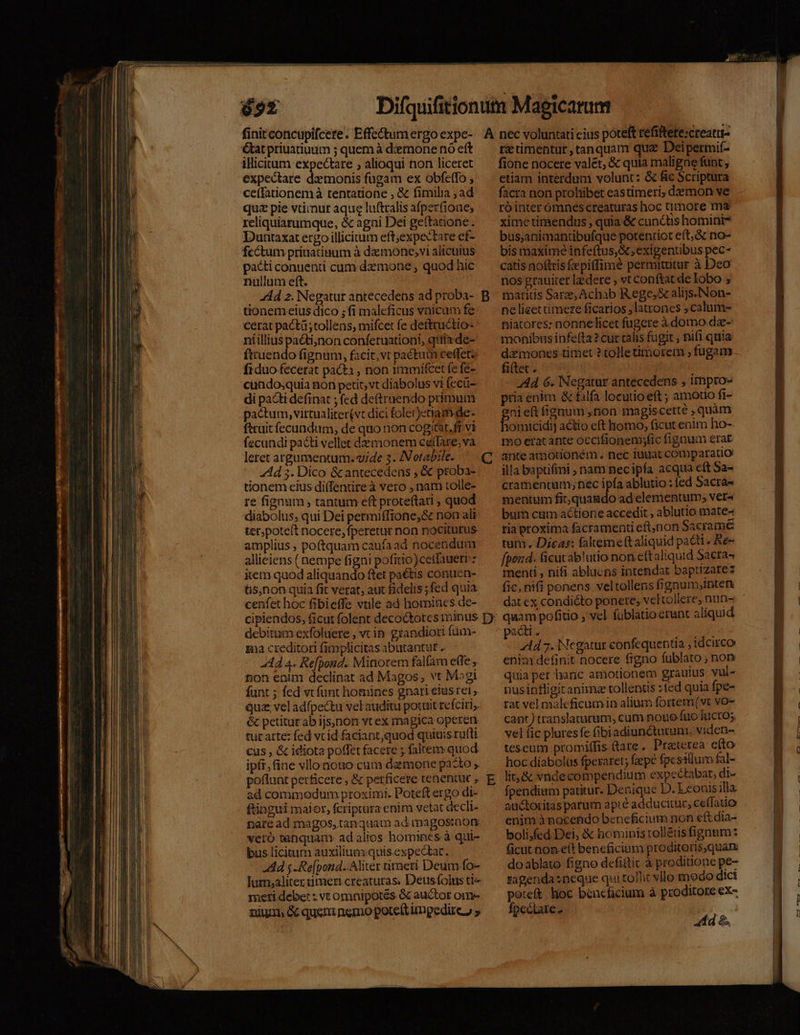 &amp;tat priuatiuum ; quem à dernone nó eft illicitum expectare , alioqui non liceret expectare daemonis fugam ex obfeffo ce(fationemà tentatione , &amp; fimilia ; ad quz pie vtimut aque lu&amp;tralis afperfione, reliquiarumque, &amp; agni Dei geftatione. Duntaxat ergo illicitum eft;expectare ef- fcctum priuatitum à demone;vi alicuius pacti conuenti cum demone , quod hic nullum eft. -. Ad 2. Negatur antecedens ad proba- tionem eius dico ; fi maleficus vnicum fe cerat pacti tollens, mifcet fe dettructio- niilliuspacti,non conferuationi, qiia de- ftruendo fignum, facit, vt pactum ceffet fiduo fecerat pacti , non 1mmifcet fe fe- cundo,quia non petit, vt diabolus vi fecü- di pacti definat ; fed de(truendo primum pactum, virtualiter(vt dici folet)etiam.de- fttuit fecundum, de quo non cogitat. fr. vi fecundi pacti vellet demonem cetlare;va leret argumentum. vide 3. INotabile. : 4d 3. Dico &amp;antecedens , &amp; proba- ionem eius di(fentire à veto nam tolle- re fignum ; tantum eft proteftati , quod diabolus; qui Dei permiffione,&amp; non ali ter,poteft nocere, fperetur non nociturus amplius , poftquam caufaad nocendum allieiens (nempe figni pofitio)cetlauerrz xem quod aliquando ftet paétis conuen- &amp;s,non quia fit verat, aux fidelis ;fed quia cenfet hoc fibieffe vtile ad homines de- debitum exfoluere , vc in grandiori füm- na creditori fimplicitas abutantut .. 444 4. Refpond. Minorem falfam e(fe , t;on enim declinat ad Magos, vt M»gi funt ; fed vt funt homines gnari eiustei que vel adfpectu vel auditu potuit refciri,. &amp; petiturab ijs)non vt ex magica operen. tuc atte: fed vc id faciant,quod quiuis ru(ti cus , &amp; idiota poffet facere ; faltem quod ipft, fine vllo nouo cum demone pasto ; poflunt perficere , &amp; perficere tenentur , ad commodum proximi. Poteft ergo di- ftingui maior, fcriptura enim vetat decli- nare ad magos, tanquam ad tmagosraom vero tenquam. ad alios homincs à qui- bus licitum auxilium:quis. expectat. Ad j -Re[pond. Aliter timeri Deum fo- lum;aliter timeri creaturas. Deusfolus ti meti deber : vt omnipotés &amp; auctor om- nium &amp; queni nemo poteft ingedire, » B E rztimentur, tanquam que Deipertmif- fione nocere valet, &amp; quia maligae funt , etiam interdum volunt: &amp; fic Scriptura facra non prohibet eastimeri, demon ve róinter ómnes creaturas hoc timore ma ximetimendus , quia &amp; cundis homini? bus;animantübufque potentiot eft, &amp; no- bis maxime infeftus,&amp; exigentibus pec- catis noftris fepitfimé permitutur à Deo nos grauiter ledere , vt conftat de Iobo ; maritis Sar, Achab Rege, &amp; alijs. Non- ne lieet timere ficarios latrones ;calum- niatores: nonnelicet fugere à domo dz- monibus infefta? cur calis fugit , nifi quia dàmones timet ? tolletimorem , fugam fiftet . 444 6. Negatur antecedens , immpro- pria enim &amp; falfa locutio eft ; amotio fi- »nieftfignum non magiscerté ,quàm Fotacidi actio eft homo, ficut enim ho- mo eracante oecifionemsfic fignum erat ante amotionem . nec iuit comparatio illa baptifmi nam necipfa acqua c(t Sa- cramenuum;néc ipfa ablutio : ed Sacra- mentum fit,quagdo ad elementum; ver^ bum ctim actione accedit , ablutio mate» ria proxima facramenti eft,non Sacrame tam. Dicas: falteme(taliquid pacti » Ke- fpond. Gicutablutio non eftaliquid 5acta- menti , nifi abluens intendat baptizare: fic, nifi ponens. veltollens fignum,inten quam pofitio , vel fublatio erunt aliquid pacti. - 4d 7. Negatur confequentia , idcirco enim definit nocere figno fublato ; noy quia per haric amotionem grauius vul- pusinfligitanima tollentis :(ed quia fpe- rat vel maleficumin alium fortem(vt vo- cant) translaturum, cum noue fuo luctos vel (ic plures fe fibiadiuncturum, viden- tescum promiffis Qare. Praterea cto hoc diabolus fperaret; fepé fpesillum fal- lit, &amp; vndecompendium expectabat, di- fpendium patitur. Denique D. Leonis illa auctoritas parum apié adducitur, ceffatio enim à nocendo beneficium non eftdia- bolisfed Dei, &amp; hominis rolléisfignum: ficut non e(t beneficium proditoris,quam doablato figno dcfittit à proditione pe- sagenda:neque qui tolit vllo modo dict poteft. hoc beneficium à proditore ex- fpectare- | 44d &amp; pfeR mme UV nad JE c9