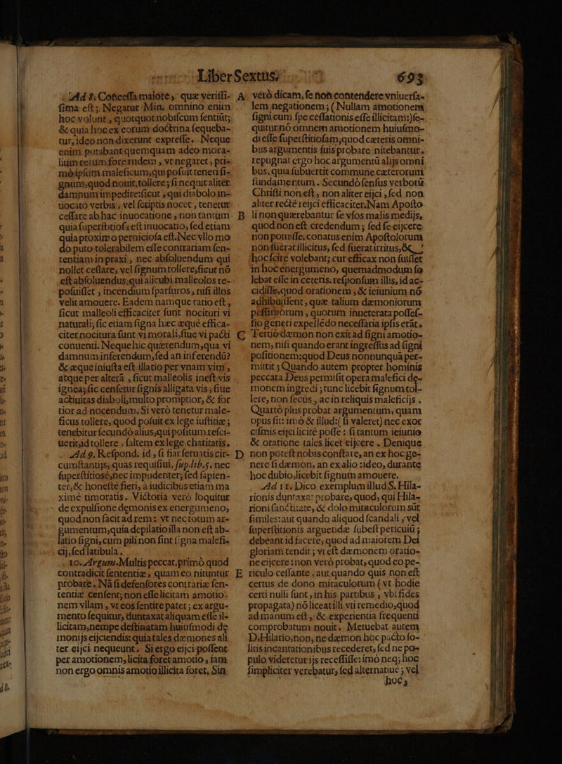 1 DTP E IE ; uMd $; Cofice(fa malote ,. quz veriffi- A hoc volunt , quotquot nobifcum fentiüt; &amp; quia hocex eorum doctrina fequeba- tur, ideo non dixerunt expreffe. . Neque enim purabant quemquam adeo mora- liumrerm fote rudem , vt negaret, pri- móipíum maleficum;qui pofuit teneri fi- gnum;quod nouit,tollere ; fi nequit aliter damnum impedire:ficut ; qui diabolo 1n- uocató verbis ; vel fotiptis nocet , tenetur quia fuperftitiofs eft inuocatio; fed etiam uia proximo perniciofa eft.Nec vllo mo i puto tolerabilem effe contrariam fen- tentiam in praxi , nec abfoluendum qui nollet ce(lare, vel fignumtollere;ficut nó eft abfoluendus;qui alicubi malleolos re- pofuiffet , incendium fparíuros , nifi illos velitamouere. Eadem namque ratio eft , naturali; fic etiam figaa hec eque effica- citernocituta fünt v1 morali,;fiue vi pacti conuenti. Nequehic quatendum qua vi damnum inferendum, fed an inferendü? &amp; «queiniufta eft illatio per vnam vim , C ignea; fic cenfetur fignis allipata vis ;fiue actiuitas diaboli;multo promptior, &amp; for tior ad nocendum. Si veró tenetur male- ficus tollere, quod pofuit ex lege iuftitiae ; tenebitur fecundóalius;qui pofitum refci- Ad 9. Refpond. id, (1 fiatferuats cir- cumftantijs; quas requifiul, fzp./ib.5. nec fuperftitiosé;nec impudenter; fed fapien- ter,&amp; honetté fieri, à iudicibus etiam ma xime timorats. Victoria veró loquitur deexpulfione demonisex energumeno; quodnon facitad rem: vt nectotum ar- gumentum;quia depilatioilla non eft ab- latio figni, cum pilinon fint (;gna malefi- cij,fed latibula , . 3o-Zdrgurm. Multis peccat.primó quod contradicit fententiz ; quam eo nituntur probare. Na (i defen(ores contraria fen- centize Cenfent; non effe liciram amotio-. nem vllam , vt eos fentite patet ; ex argu- mento fequitur, duntaxat aliquam effe il- licitam,nempe deftinatam huiufmodi de monijs eljciendis: quiatales daemones ali ter eijci nequeunt. Siergo eijci poflent per amotionerm, licita foret amotio ; iatm non ergo omnis amotio illicita foret, Sin D 693 véró dicam, fe tot contendere vniucría- lem negationem ; ( Nullam amotionens fignicum fpe ceffauonis effe illicitam:)fe- quiturnó omnet atuotionem huiufmo- dietfe fupet(titiofam;quod ceteris omni- bus argumentis fuis probare nitebantur. repugnat crgo hocargumentü alijs omni bus, quia fubuertit commune ceterorum fundamentum . Secundó fenfus vetborü Chrifli non eft , non aliter eijci ,fed non aliter recte reijci efficaciter. Nam Apofto linonquzrebantur fe vfos malis medijs, quod non eft credendum ; fed fe eijcere non potui(fe, conatus enim Apoftolorum non füeratillicitus, fed fueratirritus;...' hocícire volebant; cur efficax non futflet in hocenergumeno, quemadmodum fo lebat efle in ceteris. refponfum illis, id ac- cidifIe,quod orationem , &amp; ieiunium nó adhibuiffent , quae talium demoniorum fio generi expelledo neceffaria ipfis erat. Terüódamon non exitad figni amotio- nem, nifi quando erant ingre(fus ad figni pofitionem:quod Deus nonpnunquá per- mittit ; Quando autem propter hominis peccata Deus permifit opera malefici de- monem iDgredi ; tunc licebit fignum tol- lere; non fecus , acin reliquis maleficijs . Quartó plus probat argumentum, quam opus fit: 1mó &amp; illad:( (1 valeret) nec exot Cifmis eijeiliciré poffe : (itantum ieiunio &amp; oratione tales licet eijcere .. Denique non poteft nobisconftare, an ex hoc ge- nere fidemon, an exalio :1deo, durante hoc dubio,licebit fignum amouere. — . Ad 11. Dico exemplumillud S. Hila- rionis duntaxa: probare; quod; qui Hila- rionifancti:ite, &amp; dolo miraculorum süt fimiles:aut quando aliquod (candali ,'vel faperfttionis arguenda fubeft pericuiü debeant id facere; quod ad maiorem Dei gloriam tendit ; vt eft demonem orato- necijcere: non veró probat, quod eo pe- riculo ceffante ; aut quando quis non eft cettus de dono miraculorum ( vt hodie cert nulli funt , in his partibus , vbifides propagata) nó liceatilli vti remedio;quod ad manum e(t ,; &amp; experientia frequenti comprobatum nouit. Metuebat autem D.Hilatio;non; ne damon hoc pacto fo- liisincantationibus recederet; fcd ne po« pulo videretur ijs receffiffe:imo neq; hoc fimpliciter verebatur; fed Mega ;ve ; Mhd o cL Aoc