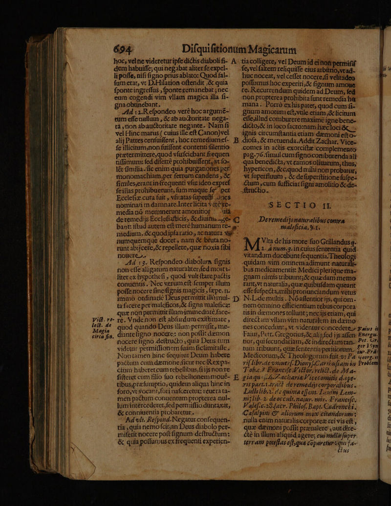 dem habuiffe; qui negabat aliter fe.expel- li poffe, nifi figno prius ablato: Quod fal. fam erat, vc D.Hilarion oftendit ;&amp;.quia fponte ingreffus ,fponteszemanebat ; nec eum cogendi vim vllam magica illa. fi- gnaobtinebant. | 1 Ad 1i. Refpondeo veréhocargume- cum effenallum , &amp; ab auctoritate nega- tà ,nion abauctoritare negante. Nam fi vel Hinc marus ( cuius ille eft Canon)vel alij Patres cenfuiffent , hoc remedium:ef- fe iTlicitum;non fuiffent contenti filentio pratermitrere,quod vfufciebant frequen tifimum: fed diferte prohibuiffent, yt fo- l&amp; fimilia.fic enim quia purgationes per monomachiam,pet ferrum candens , &amp; fimiles,erantinfrequenti vfu: ideo expref feillas prohibuerunt, fum maque fe per Ecclefiz.cuta fuit , vfitatas fupet(di ;. Jaes nominati m damnate.Inter licita y 2rCye- media nó memieruntamonitiof ' -uiá numquemque docet, nam &amp; btutano- runt abijcete,&amp; repellere, qua noxia fibi fol Cre o. | e Ad (3. Refpondeo diabolurs fignis non effealligatura naturaliter,fed moiti- hucnoceat, vel ceffet nocere;fi velitsideo poffumus hoc experiri; fignum.amoue te. Kecurrendum quidem ad Deum, fed tion propterea prohibitafuntremcedia hát mana .: Porró ex his patet, quod cutn fi- guum amotum eft;vule etiam, licitum etfeillud comburere maxime ignebene- diéto,&amp; in loco facro:nam heecloci &amp;, -- imus circumftantia etiam: demoni e(to- «liofa, &amp; metuenda. Addit Zachar. Vice- comes in actis-exorcifte complemento p2g-76.fimulcumfigno.comiburenda ali qua benedicta, vt ramos olitiarum, thus; hypericon, &amp;c.quod mihi nom probatur, 'vt fuperfluum , &amp; de füperttitione füfpe- Cum ,cum fufficiat figni amolitio &amp;.de- ftructio. ub SECTIO. II Devemedijsnaturalibus contea ABaleficia, 9.1. M Vlta de his more fuo Gtillandus q. A VÀ2.Anum.3.1ncuiusfententia quid vitandum dacebunt:fequentia: Theologi quidam witn.omnemadimunt naturaltr- bus medicamentis: Medici pleriquema- literex bypothefi , quod. vultftarepactis — gnam nimis wibuunt;&amp;:-quedam memo conuenus. Nec verumeft femper illum ^^ rant,vt naturalia; quz quibufdam queant ( poffenocerefinefignis magicis ,fzpe.n. ^ .effefufpecta;mibipronunciandum vetus immo ordinarie Deus permittitillóanul- T). N.L.demultis . NOaffentior ijs, quiom- ta ficéereper maleficos,&amp; figna malefica: — nemomnino efficientiam rébuscorpora qua non permittit illumámmediaté.face- tisin demones tollunt; nécijs etiam; qui e Vid.r*- re. Vndenon eft abfurdum exiftimare, — directam vllam yim natutalem in demo il ur quod quando Deus bpm me- nes concedant, vt videntur concedere.» aus ü y eirca fj, diantelgno nocere: non poflitdzemon — Faius,Pctr. Gregorius; alijjfed ijsalfen E»ergwl nocere figno .deftru&amp;to quia Deustum /—— tior, quifecundariam, &amp; indirectamtan-: P**. 6* l videtur permi(fionem fuàm ficlimita(le; ^ tum tribuunt, qttzefenrentiapetitionum.. £7 ; V^, Mio 13. in .Frá: Medicotum,&amp; Theologorum füuit-vi Pa. georg. : vif libr.dewvniuer[. Diony .Cartbuftauni $a Problem 7 ob.c.&amp; Francifc V, id vehit si 4- i Nontamen hinc fequitar Deum habere pactum cum demone :ficut neck expa- étam haberetcum rebellibus;fi1j$ non re fifteret cum filio fuo rebellionemmoué- E giaqu«f..G. Zacharia Viceconátis d.ope- à tibusprzfumptio, quidemaliqua hincin — rispazt.1-4722L deremedircerporalibus . 1 foro,vtsocant,forinafceretur reuerata- — Lulli lib.: 2 quinta effent. Lei Lem- P men pactum conuentampropterea nul- — mjlib. 2. deoccult.naiur. mie. Franeic. 1 lumintércederetfedpertviffioduntaxat, — Jalef-e.29.[acr. Phstof. Bapt. Cedroncki. a &amp; conniuentia probaretur. Ceafalpini &amp; alioysna enox citandorum: ^ Ad vlt. Refpand.Negaturconfequet- ^^ nulla enim naturaliscorporez rei vis eft , d tia ,quia nemo fcit;an Deus diabolo per- uz-demoni poffit praenalete ,aut dire- li miferit nocere poft fignum deftru&amp;tum: de in illum aliquid agere; cui ullo fuper &amp; quia poffumus ex frequenti experien- terram pottffas e[hqua copavetursqua fa--— h is Cus ^