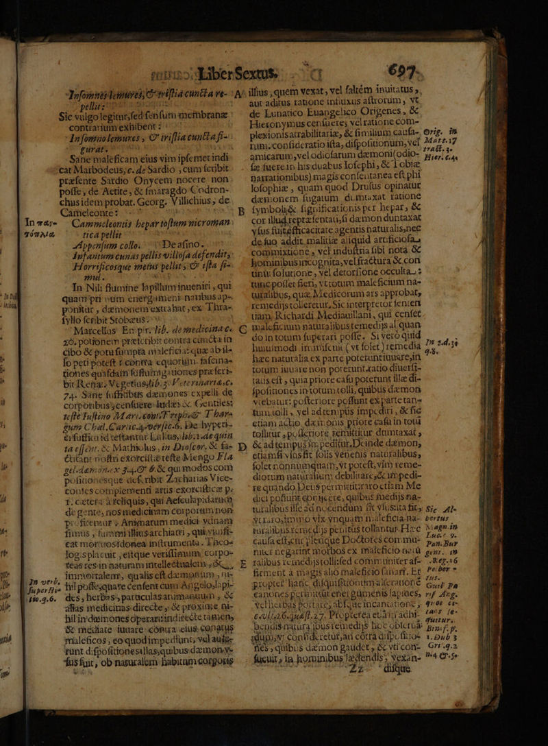 : leihigg il Jafomses deimses; C rriflia cuncta ve- pelligz uper n iouis « Sic vulgolegitur;fed fenfum membrana contrarium exhibent i: ^ ! - Dni fosmao lemures , C wifliacuntta fi- pürdis 97 rm AUR Sane maleficam eius vim ipfemetindi càt Mairbodeus; c. de Sardio ; cum fcrjbit prafente Sardio Onycem nocere non poffe, de Aetite, &amp; fmaragdo Codron- chusidem ptobat. Georg. Villichius; de Cameleonre?. e 0s veceam s es Cammeleoniis bepar to[lum microrean tic4 pellit : | A ppen[um collo. Deafino. dufantum cunas pellis illoa defendits: Horrificosque metus pellit 1fla fr- mul. AL In Nil: flumine lapilluminueniri , qui quam pri odm energament naribns aps ponitàr , dzmonern extrabat ,ex T hra- fylo fctibit Stóbaus ^v | Matcellas. Epiri lb. de seedreima €. 2. potionem przetcribit coptra Cun icta in cibo &amp; potu funipta nisleficiaz qua abils lo peti poteft $ contra equoram. fafcinas tiones quafdatn füftumigetiones pra fcri- bic Renac Vcgetiuslib: s P eterinartascs 24. Sáne fufhitibts demones cxpelli de corporibus cenfüere- Iuda: à Gentiles: zfte Tuflino M arisconteF gtphsg T bare gui C bal.Guriic.4«er[ic-6. Ye. hypett- &amp;irfütfica sd ceftantat Labus, lab. 1«de quin 1a e[Tint. &amp; Maihiiolus , 2n Dro[cor. &amp; fa- &amp;titanr noftri exorcifte tefte Mengo F4 gtl.dazmon.ex 3449 6.&amp; qui modos coim pofitionesque def. ribit Zachatias Vice- contes cotnplementi attis exorciftica p« I;cztera à feliquis, qui Aefculapidatuda dc gente, rios medicinam corporam pop picficemur « Animarum medici-vunam fiimüs , fami illisarchiacri , qui yiuifi- cat mórtuosidonea in(trumenta . Thco log.splacuit ;eitque veriffimum: corpos teas resin naturam intellectualem; 5. , | imniortalem, aualis eft dxmgontum., ni In verb, 4. MV m - hil poffejqnare cenfent cami Angelojlapi- $0.2. 6. alias medicinas-directe ; &amp;c proxime ni- hil'in'daémones operarisindirecte tümen, müleficos; eo.quodimpedtunt vel auig- runt difpofitionesallassquibusdamon.ye 697. puitatus s. aut aditus ratione infiuxus aftrorum , vt de Lunatico Euangelico Origenes , &amp; Hieronymus ceníuere; vel raüone cotn- plexionisatrabilitariz, &amp; fimilium caufa- Lim. confidcratio ifta, difpofinionum; vel amicarum,velodiofarum daemoni(odio- (ze fuerein his duabus lofephi, &amp; 1 biz Daxrationibus) magis coníeutanea eft phi lofophiz , quam quod Drufus opinatur damonem fugatum, dumtaxat ratione v orig. in Matt?.17 zvatt. 3* Her. 644 cor illud repracfentati;fi damon duntaxat víus fuitefficacitate agentis naturalis,nec de. fuo addit. malitiae aliquid artficiofaa commixtuone » vel induftria ibi nota. &amp; hominibusimcogpnita;vel fractura &amp;.con tnu: folutione , vel detorfione occulta. tutic poffer fieri, v.cotum maleficium na- turalibus, qua. Medicorum ars approbat, remedijs tolleretur, Sic interpretor fentetx uam, Richardi. Mediauillani, qui cenfet do in totum fuperari poffe. Si veró quid huuímodi itnmifcui ( vt folet) remedia hac naturália ex parte potetuntiuusrejin. torum iuuare non poterunt.ratio diuerfr- taus eft , quia priore cafu poterunt ille di- fpofit'ones intotüm colli, quibus damori vitebatur: pofteriore poffunt ex parte tan tum tolli , vel adrempus impediri , &amp; fie etiam aclie. dai onis priore cafü in totü tollitur , pofieriore zemitaitur dumtaxat ; In 2.4.34 9.8. etiamfa víasfic folis venenis naturalibus; folecnonnumqtar, vt poteft vim reme- diorum naturalium debilitares&amp; ifopedi- re quahdo Deus perivictitraro ctiam Me dici pofiupt con yere, quibus medijs na- tutalibusille ad nocendum fit vluszita fit si^ 4]. yiuraroimimo vix. ynquatn roaleficia Ba- éertus roralibusrémedi)s pebitus tollantur.FIxc Magn.» caufa eft;ctüc plerique Dodtotes cómmu- sia ue niter negarint morbos ex maleficio n2cü P. m -Kep.a6 Peiber £n. Guil PA rif dig. 91:05 [A 15 firment à magis alio maleficio (anari. Et propter haric, difquifitionumialterauone canones peraitür ener gümenis apiaes, velberbas portare, abfque micanatiens ; e«ul26.du&amp;[l.27. Propterea eUXipadhi. Aa fe bendisnaturajbusremedijs boc Oblcrude BR zdugosv Contideretut;ar cotra difpofitios 1.045 ; fies, quibus daimon gaudet, Gc vticon- Grr4.2 014. G.$e Z2- 'dique