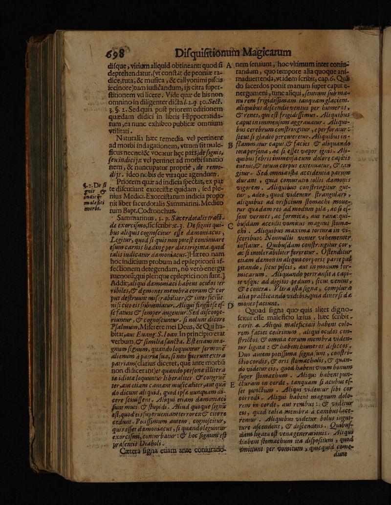 ——— —— ONE ERE ERE E EE 3 deprehendatur;(vt con(tat de peoniz ra- dice;tuta, &amp; mufica , &amp; callyonimi pifcis: iecinore)tumiudicandum, ijs citta fuper- ftitionem vü licere ; Vide qux de hisnon omninoin diligenter dicta /. 2.3. 30.Sect. 3. $. 2. Sed quia po&amp; priorem editionem quzdam didici in libris Hippocratida- zum ,ca nunc exhibeo publicae omnitim vtilitati. Naturalia hzc remedia. ve) pertinent ad moibi indagationem, vtruaffit male- ficus necnez&amp; vocarur hec patssde fseniss ftuindicijs vel pettinet ad motbifanatio nem, &amp; nunctpatur proprie , de reme- 4i]: . ideo nobis de vtraque agenduns. . Priorem quz adindicia fpe&amp;tat; ex pat tedifcutiunt exorci(te quidam; fed ple- ener. rum Bapt.Codtonchus. | ' Sammuarinus, r. p. Sacerdotalistratt. de éxorci[mosfic fcribi zc. 3. Da frenis qut- bus aliquis cogntofcitur ee damomacus , Legitur, quod [i quis non pote[E continuare e[um caras badsne per diestriginta.quod talisiudicatir damontacus-]Hareo.nam. hocindicium probum ad epilepticorü af- fectionem detegendam, nó veróenergi menorü;qui plerique epilepticinon fant.] Addit;alqui devoniaci babent oculos ter vibilesD demones membra eovum C cor pus deftruunt mi[zv abiliter Ca Vater citat. »u[1 Cito eis [nbuestatuv. Aliqui figedit[e e[- fefatuos C [emper augentur.Sed at[coope- viuntur , C coeno[cuntav - [i nolunt dicare. P[almun,Miferere mei Deus, &amp; Qui ha- bitatyaur Es4ang:S.Loan. lv ptincipioerat verbum;,C frzmiltafantba. E [Letram ma- quus [ignum» quando loquuntur [ermone alienum. à pairsa [uas [1 nau gucrumt extra patriam(clarius diceret, que ante morbi non didicerant)et quando per[on illiter 4 t&amp;3diota loquuntur liberaluer. Q' comerue trant cliam cantant muf[icalster aut qua do dicunt aliqui4, quod ipt nunquam di- cere [cim [ent » 2Alsqui ettang demoniacs fat muti C lPupidi. 74lind quoque [inu gedunt . Poi [[yyisum autem, eogno[cituy y Catera figna. cuam arte cóniurddo-  randum , quo tempore alia quoque aní- maduettenda,yt idem ícribit, cap.6. Qu&amp; : do facerdos ponit manum fuper caput e-- nergumeni tunc aliqui (ez [ub ma nu vera frigide[Bimara. tauquam glaciern. eliquibus de[cenditwentus per: busserot y C? renes, qui eff feigidi[[Vms . Aliquibus- caput inymnen[unm aograuatur s aAliqui- bus cerebrum con[Iringiuuy y e perforauur s ficut.[i gladio percateretur- Adliquibus tn - flammatur caput facies .&amp; alequando tota per(ona , a (i e[[et vapor tnis. 44li- quibus febris smmen[acum dolere captis euenit. torum corpus extenuatur, C tam P C durant , quia coniratio tollis damonis visorem . ddliquibus con[Iringiur. 2ut- tur. , adeo: quod videntur | [Iyangtlars » aliquibus: ad. orificumm [lomacta mouet. tur qu&amp;dam res ad modum yile., ac fi ej fent vermes, ac formica, aut rana: qui- bu[dam. accsdiu vammus magnus [toma chi . Aliquibus maxima torturaim vi- feeribusz: AN onnullss. uenter vebementer. siflamr. Quibu[dam con[fringiur cor y ac fi intolev abiliter feriretur . Oflenditur etiam damonin aliquacorporis parte pal prtando » [icut pis . aut sa modum Tor- imicarum .. «Aliquando pertrau[it à capi- te v[que ad digitos pedum [icut ventis y €? econtra. V ltra ifla [igna y complure alia pratticanda vidcbisquia ditier [i d &amp; mones [acisnt. fckureffe maleficio lzfus , hzc fcribit » carit. 4. Aliqui maleficiati babent colo- vem faciei cedrinnim , aliqui oculay cone flrickos. C omuia corum membra videu- tuy ligata z C9 babeni bumtros dcficcos e Dno aiutem poti[Jwma [iena [unt , con[ftri- £lio.cordis, €t oris (lomacbelts ,C' quan- do videtur cis, quod babent onum bonus fuper. [lomaebum . : ligu: babent pun- éiuram in carde , tanquam [i acubus e[- fet. pullum .. Miqui videntur [ibt cor corrods .. Aliqui babent magnum. dolo- vem. 2 cordes aut vesibus :. CE vider ess» quod talia. membra. à. canttbuslaGe- femur. aAMiquibus videtur; bolus sagutz ture y est^ Gr defzenatns... Quibu[- dàn lata e[l venagenerationis«, 2dlique babent flomatbum ita difpofitum y quod ensitiwut: per domitum y. quie quia ene VECTR MENNMU LLL ————