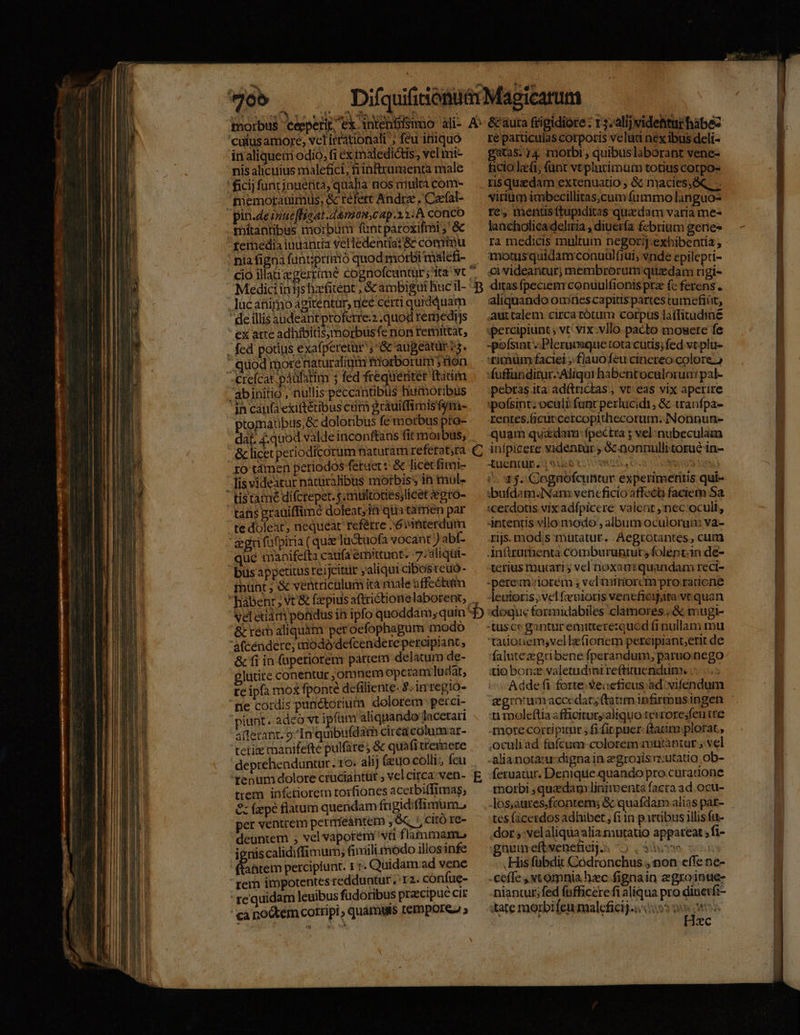 7. 'cutus amore; vclirrationali ', feu iniquo in aliqueni odio, fi ex maledictis, vel imi- nis alicuius malefici, fiinframenta male ficij funt inuenta, qualia nos multa com- memotauimus; &amp; refert Andrze , Caefal- pin.deirue [float .damom,cap.13:A conco mítantibus morbum fint pároxifmi ;' &amp; femedia inuantia velledentia: &amp; comtnu nia figna funt;primó quod morbi malefi- Medici in ijs hzfitent ; &amp; ambigui Buc il- luc animo agitentür, nee certi qurdduam deillis audeant proferre: .quod remedijs ex atte adhibitisymorbus fe nor remittat, - fed potius exafperetür ; '&amp; aupeatür 3. ' quod more naturalium triorborum fion Creícat páulatim ; fed frequenter ftii abinitio, nullis peccantibus humoribus jn caufa exiftétibus crim gràuiffimisfsim- ptomaübus,&amp; doloribus fem orbus pto- &amp; licet periodicorum naturam referat,ra ro tàmen periodos fetuer t &amp; licet fimi- lis videatur natüralibus morbiss in mul-  tistamé difcrepet. s; multottes;licet egro- tahs grauiffimé doleat; fà qiia tamen par te doleat, nequeat reférre »óvinterdum gri füfpiria ( que lactuofa vocant ) abf- qué tnanifefta caufa emittunt. 7: aliqüi- busappetitus reijcitür jaliqui cibosteuó- fnünt ; &amp; ventriculum ità male affeótum hábenr; Vt &amp; f:zepius aftrictionelaborent, veletiar poidus ih ipfo quoddam; quin &amp; red aliquàt peroefophagum modo 'afcéndere, dodo defcendere peroaipiant , &amp; fi in (apetiorem partem delatum de- glütite conentur omnem opcram ludat, te ipfa mox fponte dcfiliente. 2. im regio- 'pe cordis panctorium dolorem perci- piunt. adeo vt ipfüm aliquando lacetari allezant. 9/In quibufdam circacolumar- tecti manifefte pulfare; &amp; quafi treipere deprehenduntur. ro: alij (euo colli; feu 'tenum dolore cruciantüt , vel circa; ven- trem infctiorem rorfiones acetbiffimas, &amp; fzepé flatum quendam fti gidiffimum., per ventrem perimfeantem 9 t, citó re- deuntem , vel vaporem''vü flammam ieniscalidiffimum,; finiili modo illos infe (iem percipiunt. 1 r. Quidam: ad vene  rem impotentes redduntur , 12. confue- re quidam leuibus fudoribus praecipue cir ca noctem corripi quámuts tempore » Bp ré particulas corporis velud nex ibus deli- gtas; 14 morbi, quibuslaborant vene- ficio lafi; (ant vtplutimum totius corpo- risquizdam extenuauo , &amp; macies, &amp;, virium imbecillitas.cum fummo languo- res mentusftupiditas quedam varia me« lancholicadeliria , diuerfa febrium gerie- ra medicis mulrum negorij.exbibentia , motus quidam conuulfiui; vnde epilepti- ci videantur; membrorum quzdam rigi- ditas fpeciem conuulfionis prz fc ferens. aliquando ouiries capitis partes tumefiüt, auttalem circa tótum corpus laffitudine «percipiunt vt: vix.vIlo. pacto mosete fe -pofsint Pleruisque tota cutis; fed vtplu- titnüm faciei ;. flauofeu cinereo colore.) fuffandirur: Aliqui habentoculorua: pal- pebras.ita adítrictas , vt: eas vix aperire :pofsint; oculi funt pezlucidi, &amp; tranfpa- rentes.Gcutcercopidhecorum; Nonnun- quam quzdam: fpectra ; vel nubeculam infpicere videntur ; &amp;nonnulli torué in- Xuentur.; Mots. usos aw) 1$. Cagnofcuntur experimetitis qui- :bufdam.Nam vencficio affect faciem Sa :cerdous vix adfpicere valent ,nec oculi, 4ntentis vllo modo, album ocuiorum va- rijs. mods rütatur. Aegrotantes , cum inürurbenta Comburunrur; folent.in de- terius tnucari vel noxanmiquandam reci- Qi»e Jeuioris; velfevioris vencfieijire vc quan doque formidabiles clamores ;&amp; mugit- tadonem;vellefionem percipianterit de falutezgeübene fperandum, paruo nego tio bonz valetudini reftituenidum; Adde fi forte. Seaeficus ad vifendum ti moleftia afficituryaliquo tevrore;feu tre morecortipimr fi fic puer: (tarim plorat , ,oculiad fafcum-colorem mutantur ; vel -alianotacu-dignain egroais utatio ob- feruatur. Denique quando pro curatione rborbi , quedam linirmenta facra ad. ocu- os;aures.frontem; &amp; quafdam alias pat- tes (icerdos adhibet , fi in partibus illis fa- dor ;:velaliquaalia mutatio appareat ; fi- gnumeftveneficij.s 5 Sow His fübdit Códronchus , non effe ne- -ceffe , xt omnia hc fignain zgroinue- niantur; fed fufficere fi aliqua pro diuetfi- tate morbi feu malefici.i::05 9i | Hzc