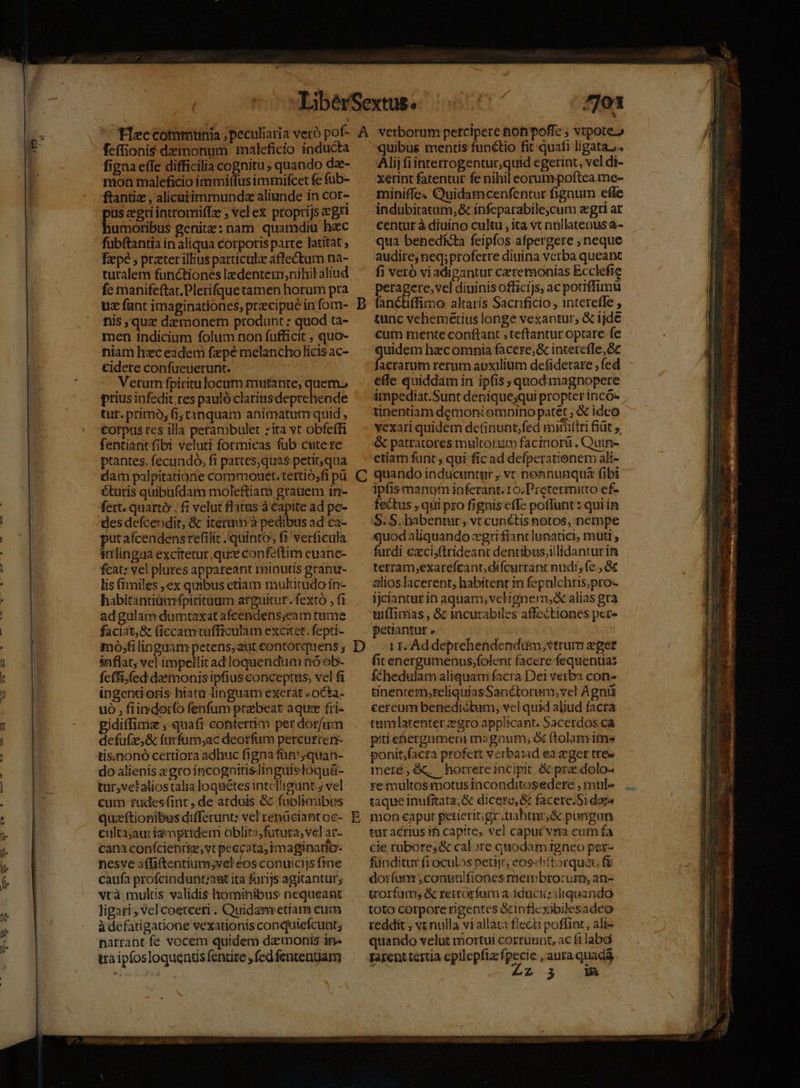 o1 * feffionis demonum maleficio inducta figna effe difficilia cognitu , quando dz- mon maleficio immiffusimmifcet fe fub- ftantiz , alicuiimmundz aliunde in cor- dme cgriinttomiffz ; vel ex proprijs &amp;gri umoribus genitze: nam quamdiu hec fubftantia in aliqua corporis parte latitat fzpé , przter illius particule affectum na- turalem functiones ledentern,nihil aliud fc manifeftat.Plerifque tamen horum pra uz fant imaginationes, praecipue in fom- nis quz dzmonem produnt : quod ta- men indicium folum non fufficit , quo- niam hzceadem fpe melancholicis ac- €idere confücuerunt. Veturn fpiritulocum mutante, quem. prius iofedit. res pauló clariasdeprehende tur. primo, fi; tanquam animatum quid , Corpus res illa perambulet zita vt obfeffi fentiantfibi veluti formieas fub cute re ptantes. fecundó, fi partes,quas petitqua dam palpitatione commouet. tertio;fi pü éturis quibufdam moleftiarn grauem in- fert. quartó . fi velut flatus à capite ad pe- putafcendensrefilit quinto, ft ver&amp;cula inlingaa excitetur, qus confeftim euane- fcat: vel plures appateant minutis granu- lis fimiles ex quibus etiam multirudoin- habitantiümfpiritaum arguitur. fexto , fi adgulam dumtaxat afcendens;eam tume faciat,8 (iccam wufficulam excitet. fepti- mo;filinguam petens,aut contorquens ; snflat, vel impellitad loquendum nóob- feti, fed daámonis ipfius conceptus, vel fa ipgentioris hiata linguam exerat «ocka- uó , fiindorfo fenfum praebeat aque fri- idiffima , quafi contertim per dorfum defufze,&amp; furfürm;ac deorfum percurren- tis.nonó certiora adhuc figna fün';quan- do alienis «gro incognitislinguistoquü- tur,vetaliostalia loqaétes intcTigunt; vel cum tüdesfint, de arduis &amp; fublimibus quzftionibus d:(ferunt: vel renüciant oc- culta;aur i2rnpridem oblita;futura; vel ar- cana conícienrke, vt peccata, imaginatio- nesve affiftentium,vel eos conu:cijs ftne caufa profcindunt;agt ita farijs agitantur; vtà mutis validis hominibus nequeant ligari , vel coetceri . Quidam etam cum à defatigatione vexationis conquiefcunt; narrant fe vocem quidem da monis in» tra ipfosloquenus fentire , fed fententiam C D E quibue mentis funétio fit quafi ligata. Alij fiinterrogentur,quid egerint, vel di- Xerint fatentur fe nihil eorum poftea me- miniffe« Quidamcenfentur figaum efle indubitatum, &amp; infeparabile,cum aegri at centur à diuino cultu , ita vt nullatenus a- quia benedíéta feipfos afpergere , neque audire, neq; proferre diuina verba queant fi veró vi adigantur ceremonias Ecclefie peragere,vel diuinis offici]s, ac potiffimü fanctiffimo altaris Sacrificio , intereffe , tunc vehemetius longe vexantur, &amp; ijde cum mente conftant , teftantur optare fe uidem hecomnia facere; &amp; interefle,Gc acrarum rerum aoxilium defiderate , fed effe quiddam in ipfis » quod magnopere impediat.Sunt dénique;qui propter incó- tinentiam demoni omoino patét ; &amp; idco vexari quidem de(inunt;fed mimttri fiüt ,, &amp; patratores multorum facinorü . Quin- etiam funt , qui fic ad defperationem ali- quando inducuntur , vt nonnunquá fibi ipfis manum inferant. 10.Pretermitto ef- fectus ,qui pro fignis effe poffunt : quiin S. S. habentur, vt cunétis notos, nempe quod aliquando xgri fiant lunatici, muti , fardi ezci,ftrideant dentibus;illidanturim tetram,exarefcant, difcurrant nudi, fe , &amp;&amp; alios lacerent, habitent in fepulchris;pro- ijciantur in aquam, vcligner, alias gra uifTimas , &amp; incurabiles affectiones per peuantnt » | 1 1. Ad deprehendendüm; strum eger fitenergumenus;folent facere fequentas fchedulam aliquam facra Dei verba con- tinencem;reliquiasSanétorum; vct Agni cereum benedictum, vel quid aliud facra tamlatenter zgro applicant. Sacerdos ca piti ehergumeni masgoum; &amp; ftolamimes ponit;facra profett verba:ad ea eger tres meré,Gq horrereincipit; &amp; pra dolo- re multos motusinconditosedere , mul« taque inufitata;&amp; dicere, &amp; facere.Si daga mon caput petierit. gr.tiabtnr&amp; pongun tar acrius i capite, vel caput vna cum fa cie rubore; &amp; calore quodam igneo per- funditur fi oculos petijr, eosdiftorquau f$ doifumm ,conualfiones membro:zum, an- trorfam; &amp; retrorfum a iduciiziliqpando toto corpore rigentes &amp;inflexibilesadeo reddit , vt nulla vi allata flecti poflint; ali- quando velut mortui corruunt, ac filabg rarent tertia epilepfia: fpecie , aura quada d Zz 3 im