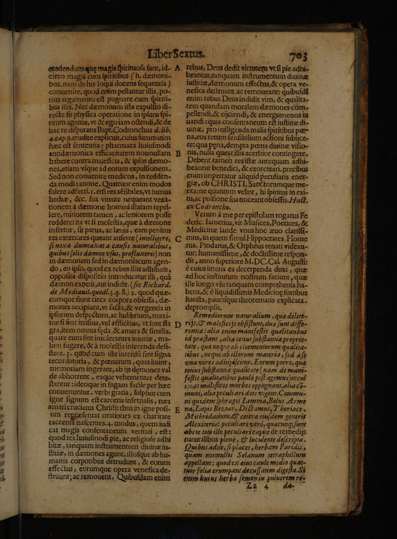 bus. nam dehis loqui docens fequenria ) conuenire. quod erfim pellantur illis, po- cjus argamento eft pugnate cum fpiriti- bus illis. Nec deamonnm ifta expulfio di- recte fit phyfica operatione in ipfum fpi- ricam agente, vt &amp; egoiam oftendi,&amp; de hacre difputans Bapt. Codronchus 4. 12. 4-cAp.9.erudite explicuit,cuius fummatim hzc eft fententia: pharmaca huiufmodi antidemonica efficacitatem nonnullam habere contra maleficia, &amp; ipfos dazmo- nes,etiam víque ad eorum expulfionem. Sed non conuenire medicos , in zedden- da modi rauóone, Quattuor enim modos folere adferri. r. etfi res se(ibiles,vt fumus herbz, &amp;c. fua virtute nequeant vexa- tionem à demone hominiillatam repel- lere, mitiorem tamen , acleniorem poffe reddere: ita vt (1 moleftia,qua à demone infertur , fit parua, ac leuis , eam penitus res exteriores queant auferre ( zztell;gere, fi noxa dumtaxat a caufis naturalibus , quibus [olis damon vus, profluxerit) non in demonem fedin demoniacum agen- do, co ipío, quod ex rebns illisadhibitis , oppofita difpofitio introducatur illi , quà daemon expetütaut indidit. (//c Ricbard. de AM ediauil.quodl.3.q.8.) 2. quod quz- cumque fiunt circa corpora obfeffa , dz- moncs accipiunt,vt fa&amp;ta;&amp; vergentia in ipforum defpectum,ac ludibrium, maxi- gra,item omnia feda, &amp; amara &amp; fimilia. quare cum fint intolerantes iniutiz , ma- lum fugere, &amp; à moleftiainferenda defi- ftere. 3. qdod cum ifte interdà (int figna recordatoria, &amp; poenarum , quasluunt, memoriam ingeranr, ab ijs demones val ftantur :ideoque in fngam facile per hec conuettuntur. verbi gratia , fulphur cum igne fignum eftcarceris infernalis , ruta amaricruciatus Chritti:thus in igne pofi- um reprafentat orationes ex charitate taccenfà nafcentes.4. modus , quem iudi cat magis confentaneum veritati ; eft: quod res huiufmodi pie, ac reli giofe adhi bitz , tanquam inftrumentum diuinz iu- ftiuise, in demones agunt, illofqüe ab hu- manis corporibus detrudunt ; &amp; eorum effectus, eorumque opera venefica de- ftruunt;ac remouent, Quibufdam enim B D beantur;tanquam inftrumentum diuina fuftidz;dazmonum effe&amp;tus;&amp; opera ve- ncfica de(truant;acremoueant: quibuídd enim rebus Deusindidit vim, &amp; qualita- tem quandam moralem dz mones com- pellendi,&amp; eijciendi, &amp; energumenosiu uandi :quia confentaneum eft iuftitiz di- uina, proinfligenda malis fpiritibus pae na;eos rectum fenfibilium actioni fübijce- te:qua pena,dempta poena dininz vifio- nis, nulla queat illis acerbior contingete. Debent tamen resiftze antequam adhi- beantur benedici, &amp; exotcizari. precibus enim impetratur aliquid peculiaris ener- gia, ob CHRISTI, Sanctorumque me- rta:ne quantum velint , hi fpiritus in exi- tac pulfione fua noceantobfeffis.7744. £x Codroncbo. Verum à meperepiftolam rogatus Fe deric. Iametius, vir Mufices,Poctices, &amp;c Medicine laude vnushoc zuo clariffi- mus, in quem fimul Hippocrates, Home rus, Pindarus, Gc Orpheus renati videan- tur; humaniffime ,&amp; doctiffime refpon- dit , anno fuperiore M.DC.Cal. Augufti: € cuius litteris ea decerpenda duxi , qux ad hocin(titutum noftrum faciunt, qua illelongo vfu tanquam comprehenía ha- bens,&amp; e liquidiffimis Medicine fortibus haufta; paucifque theorematis explicata. deprompfit, Remediorum naturalium ,qua delete- 115 malefheijs obfiflunt dua [nnt diffe- rentt&amp;: alia enimmanfe[ls qualitatibus id yré[lant alta totius [ub[lantia proprte- táte , qu&amp; neque ab cleementorum qualtta- tibus , neque abillorusms materia , fed dfe qna«ires adbips[citur. Eorum porro, que totius [ub[lantia qualstate (nam de mami- fellis qualitatibus paulo pofl agemus)occul iet maleficos morbos oppsgnant,alia c- sl, alia yeculi avi dote vigeut.Cogamu- n quidem (phragis Lemma,Bolus Ayme 24, Lapis Bezoars Dillamus,T beriace ,; Mibridauum Kr cetera esu[dem generis JAlexiteria: peculiari gero, quacunq;(urt bs te toto :llo peculiari capsie de vemediys naturalibus plene , &amp;? luculente de[cripta . Quibus adde, [i placet , herbam arias , quam nonnullis Solanum. tetrapbillums appellant : quod'ex eius caule medio desi tuor folia erumpant decu]J atim dige[la.Sg enit buius berba (emenin puluerem re- | - £24 4