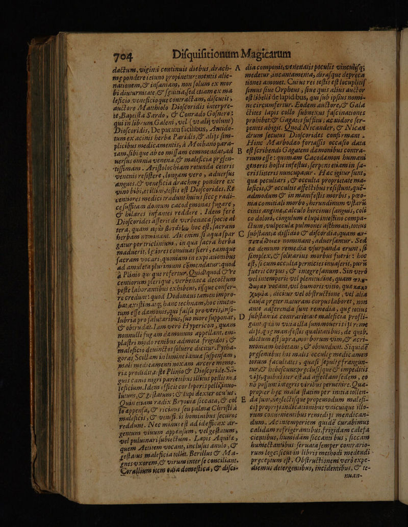 gae pondere eium propiuetursnzentis alie- nattogem,c in[aniams non [alum ex mar bi diuturnitate; [euitiay[ed ctiamex ma leficio veacficioque contrat am» difeutit » anidore Ad attbiolo Diofcoridis snterpve- te Baptifla Sardo, C Conrado Go[nere s qui in libeum Galeni ucl (vt alij volunt) Dio[coridis, De paratu facilibus, 24mtido- tun ex acinis berba Paridis ali]s [mm- plicibus medicamentis, à AM oibano para- am.[ibique ab eo mi[[am conmmeadatsad ner[us omnia uenena D malefecia pr [en- tiffiman . Ariflolochiam rotunda Ceteris enenis ve[iflere longam vero , aduer[us angues DO veneficia dracbme pondere ex quao bibiserilliaic[lis efl Duofcorides, Re veniiores vaedici tradunt huius [icc e radi- ce[ufhitam domum cacod gmonas [ugare » c» bilares infantes reddere . 1dem fere Diofcorides a[erit de verbenaca fpecie al fev A, quam iepty Bordivloo oc eff, [acram ber bam uxminant. 44i emm ft aqua fpar gatur per triclinium ; in qua [acra berba maduerit;legiores conuinas feri , eamque acram vocari,quonian ia expi aonibus ad amuleta plurymum comendatur quod. à Plinio quc que refertur, Quid?quod Q'Ye centiorum plerique ,verbenaca decotlum pefte laborantibus exhibent, [que coufer- ve credunt: quod Dodonaus tamen mpro- batsexi[tiasatqs banc technam»hoc rmuea- tum efe damonis,qui fal[a pro verisin[o- dabria pro falutaribus, [n0 tore fupponat c obirudat.1am-vero Fl yperion , quam nonnulli fagam damonum appellant, em- pla[lri modo renibus admota. frigidos maleficio deuin&amp;os foluere dicitur. Pytba- goras Scillam in limpineianua fafpen[aom ; malimedicamenti noxam. AYCere THOTHO- quis camis nigri parienubus Mlitus pellit s 4 ieficium.Idem «ficit cor leporis pelligano- Iutuva e gc latum: Cup dexter ocuus . Quin etiam radix Bryonie ficcata, C col leeppenfa, C ricians [eu palma Chrifli à maleficii C! vendis boninibus fecuros veddunt . INec minus efl ad idefficax ar- genium viuum appen[um , velaeftatum , qyel puluinari [abictium . Lapis Aquila , quem Actitem «ocant, ineln[us anulo , C gellaius maleficia vlt. Berillus &amp; M a- gnesqixorem virunawnter fe conciliaat. Gerallium wem edia dome[liea, C difci B C D E medetur Aucantamerta, diva[que depreca tiones amouet. Cuius vei te[lis efl lovupliif fenus [iue Orpheus , [iue quis alitis auctor eft lsbelii delapidibus, qui (ab ipfius nomis- nccircumfertur. Eodenz auttore, Gala &amp;Hites lapis collo fubnexus fa[cinationes probiber. o Gagates [uf feu i acaudore [er- pentes abigit. Quod Nicander, &amp;' INican drum fecutus: Diofcorides confirmant . Hinc M arbodao forta[[is occa[to data e[t [cribendi Gagatem damonibus contra- rium e[[e : quomanz Cacodemon bumaus generis bo[lis snfe[Ius , ferpens enam in (a- cris litteris nancupaimr . Flac iottur [ant , qu&amp; peculiari , Gocculta proprietate ma- leficis S occultus affettibus refr[lnunt,que- admodum Qr in mamfTe[lis morbis , pozo- nia comitiali morbo ,birundinum V [larw. Ciis angi nascalculo hircinus [anouis, cols co dolori, cingulum e lupi inte[lino compa- &amp;uim yvulpecula pulmones aflbnati,totins fab[lantia aiffiaso C* difcordiaquam av- qamáduev nomuant ,adnuer[antur. Sed, ea demum vemedia o[urpanda erunt , [f fimplex, [otstarius morbus fueri: : boc e[l [i cum.ecculta peraicies inea[erit, puri fuerit corpus , C integre [anum . Sin verá yeliutemperie vel plenitudsne, quam mA q- Sapa vorant;ucl bumoris uitio, qu xaxa Xupda , dtcstur Sel ob[irnthione , vel alta caua pr eter. naturam corpus laboret , non ante adjerenda [unt remedia , qug totius feb[Lania comrartetate maaleficta profli- gant.qdamss vutadla [(ummoueri $115 vcose di]s;qugmanifejis qualitatibus, de quib. ditum e[l (upra,pmor borum imy acri- moniam bebetant , C obtundust. Siquidé pr Mihi 4g nalis occulte vaedicamen oram facultates ; qua[r fepuli gun- tur bebefcunr. Syri de 1 deni unrpr ecluft[que C7 vmpedttis vi]squibus iter efl ad affecbam [edem , eo 52 po[[unt sategris vavibus pernentre.Qua- propier bee mala [latim per initia tollen- dA [untyseoleclique propemodum malefi- ci] propri] sándscauonibus unicuique illo- vum conuementibus remedijs mendican- dun. Ac intemperiem quide curabimus calidam vefriserantibus; frigidam calefa ires bumidam [iccanti bus y iccam bunsettantibus: feruata [emper contrario- preceptum eft - Ob[IruEEionem vero expe- diemui detergenibus, incidenubus, C tc- HHAAD-