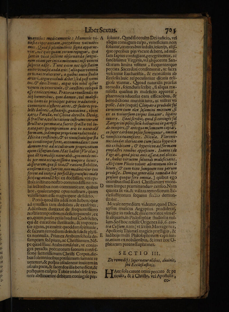 70$ Heft exiperaniam , purgatione vacuabi- hus . Quod fa plonmitudsnis [tona apparue- vint nec quicquam eorum repugnet, qua [utin vena [ettione obferuanda [angui- HE CHADBA pev initia mittens: nifi venen falpicio ad[it -. Tune eniza nec ipfo [Latina mto yena[ecauda eri. ( alioquun venenn 40 VcHAs traberetur , a quibus omisi [1udio ArCErt, atque excludi debet) [ed po[l vorm e[Je coziccerimnus. Prateveareuellendis no X1] bumoribus, quos damn , vel malefi- Cus bomosn principes partes traduxerat , conuenient cly[leres acres , ct (ndores pro- lecti balneis ,eflnari]s, guatacina , ebeni zArz.e Parilla,vel China decoélo. Deníq; [i fracturasuel Inxatione in[Wrutmentorum fürucura permutata fuerit: fra&amp;ta vel lu- xatapars quamprimum erit in naturale formam, [edemque propriam veducenda . His ita con[limtis, G vt vniu[cuiu[que [la 145 conditioáue feret, accommoda : tum demur erit ad occultarum proprietatum open Cof ustendum. Hac babui (Vir clar.) qua de remediis naturalib.,quo modo mi- hi per ea occupautf[ima tempora licuit , di[Jereremsqua [i uta ratione [labilita, conjirmataqy (uerint,non mediocriter con ferent ad integra perfettaqseuiu[fuis male fict) euratione.Hec ex doctiffim: viti epi- ftola inftituto noftro commodiffima no- lui.lectoribus non communicare; quibus hoc; qualecunque opus noftrum , quam vuliffimum effe magnopere de(idero. Portó quodillis adda non habeo; qua adamutfim tam dedolata , &amp; exafciata . Adícribam duntaxat de frequentiffimo noftris cemporibis maleficio paucula , ex €o,quem paulo priusTaudaui Codrócho, qui de curatibtie ftetilitatis; &amp; impoten- Uc: agens, przmittit quoddam fpirituale , &amp; facrum remedium:deinde fubdit phi- ca nonnulla. Priusex Arabum fchola de- fumptum,fed pium; ac Chtriftianum.Né- pe quod Ifaac Arabs confüluit, vt coniu- &amp;cs peracta peccatorum fuorum confe- ione facratiffimum Chrifti Corpus,die- bus folemnioribus potifsimum fumant re uetentet;&amp; poftea ofculentur inuicemin ofculo pacis,&amp; facerdosillisbenedicat,&amp;c poftquam exeéplo Tobize triduó fefe à ve- nete abftinuerint debitum coniugale per- C D aliqua coniugum culpa , veneficium non. foluatur,orationibus fedulis,ieiunijs, alij(- que operibus pijs Vacare debent, ad niif- fam fapius confugiant;peregrinentut, ac fanctifsimz Virginis,vel aliquorum San- ctorum limina vifitent ; frequenterque peccata Sacerdoti confiteantur , ac facra veícantur Euchariftia , &amp; exorcifmis ab Ecclefia huic rei peculiatiter dicatis reli- giofe vtantur. Cücad naturalia prorfus remedia , (ciendum fcribit , fi aliqua ma- nifefta qualitas in maleficio appareat , pharmacis aduerfus eam efficacibus , &amp;€ benedictione munitis tuto , ac vtiliter vc pote. /4eo (inquit) C/eepatra prodsdit fei coruinun cum oleo. [e[amini mixtum [zr ex eo vaiuer[um corpus liniatur , ligatos innare. Ifaac [cribit, quod [i coniuges fel Zangarini pi[cis fecw habuerint in parop[s deiuniperi C antequam [omnum capiat» eo [uper carbone po[ito funsigentur » omaia ventficia enane[cere. INicola. Florenti- nus laudat theriacam cum (ucco bypersco nis exhbibitam , C bypericon ad formans empla[tri renibus appo[utum . loanne s de V 120 ait, quod yicus auts a[[atasvel elixa- t4 , babet virtutem [oluendi maleficiatos - «diii cum Plinio volut abrotonum oleo il litum , C cum vino [umptum non parum prode[Je . Denique generalia remedia bic pro[unt quoque fere omnia. ] quibus ego omnibus illud Ifaaci Chriftianunt-moni- tum femper premittendum cenfeo.Nam quanta fit vis,&amp; vüulitas remediorum Ec- clefiaficorum fequens feciio demon- ftrabit,- Morale remedium videatur,quod Dio- nyíius muficus Aegyptius. prodiderat, Magiz in rudes, &amp; male moratos vim ef- fe altquam;ih Philofophiz ftudiofos nul- lam.Sed hoc refellit Origenes Jib, 6. conz- tra Celfam.nam ( vt fcribit Maeragencs, ApolloniJ Thianzi magicis pra'ftigijs , &amp; ludibrijs mula. Philofophorum: capti fuc- re,edam ex nóbilioribus, &amp; inter hoc O- phitarum parens Euphranes. SE CIILO I, De vemedij s [apernaturalibus, diuinis, [ea Ecclefia[lic;s. Aecfola carent omni peccato &amp; pe ticulo; &amp; à Chrifto, vel Apoftolis ; ; XE eo-