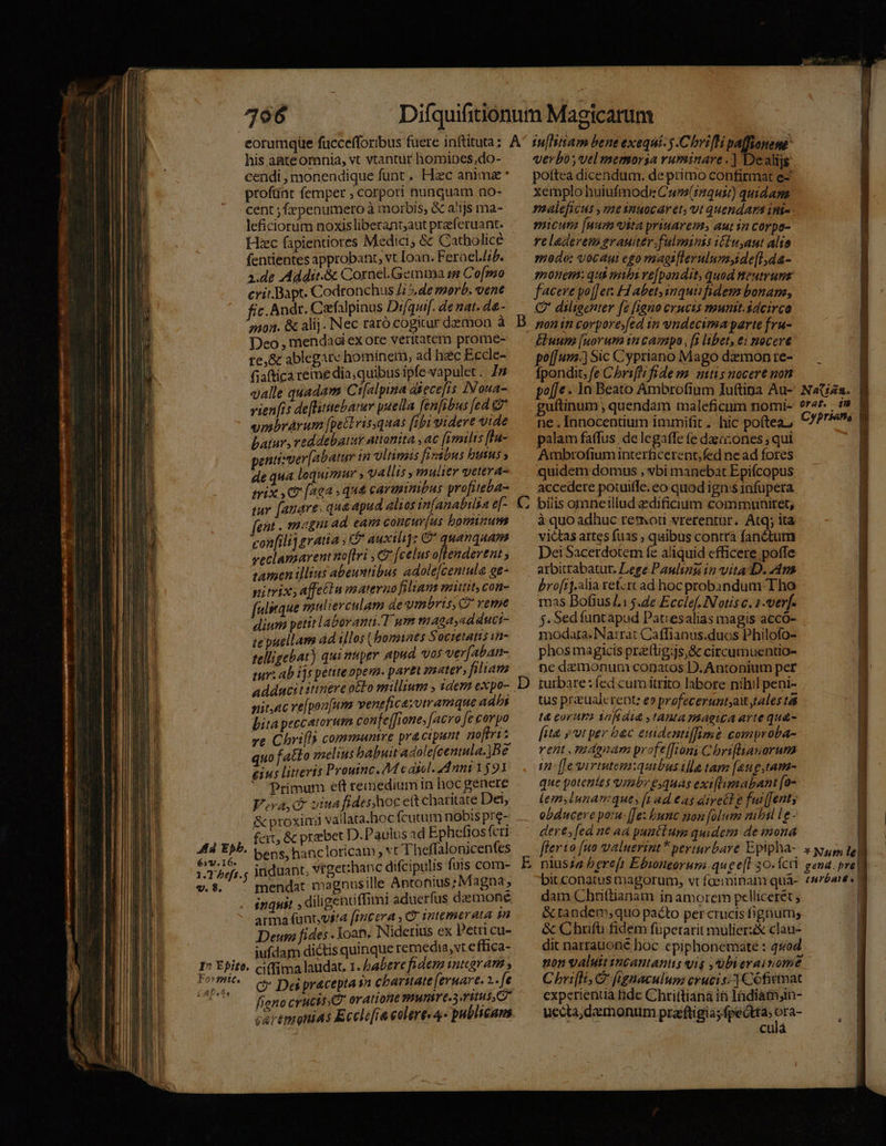 his aate omnia, vt vtantür homipes,do- profünt femper ; corpori nunquam no- cent ; fepenumero à morbis, &amp; a'1js ma- leficiorum noxisliberant;aut przf erant. Hec fapientiores Medici, &amp; Catholice fentientes approbant, vt [oan. FeraelJ/. 3.de Addit.&amp; Cornel.Gemtna se Co[mo crit.Bapt. Codronchus i5, de merb. vene fic. Andr. Cafalpinus Difquif. de nat. d&amp;- Deo , mendaci ex ore vericitem prome- re, &amp; ablegire hominem, ad hec Eccle- fiaftica reme dia; quibus ipfe vapulet. Js valle quadam Ct[alpina diiece[is I oua- vients de[Bitebarar puella [en[ibus fea e vmbrárum [petlvisquas [ibi videre vide batur, reddebatur attonita , ac fimilis fla- pentisver[abatur in ultimis firabus butus » de qua loquimur » vallis y mulier getera- mix C [42a » qua carminibus profiteba- iur [auare; qua apud alios in[anabilsa e[- [ent . magn 4d eam concur[us bominum confilij gratia » &amp; auxili]: G* quanquam veclamarentno[tri , € [celus offendertat ; tamen illius abeuntibus adole[cenula ge- nitrix;affetiu materao filiam mitit; con- [ulsrque mulierculam de umbris, C? reme dium petiti aberant T um maga,adduci- te puellam d illos (bonnes Societans in- telligebat) qui miptr apud. vos ver[aban- nit,ac ve[pon[um venefica;vtramque adbi bita peccatorum confe[[rone, [aero fe corpo ze Chri[ls communtve pra cipunt noftri x quofatto melius babuit agole[cenula. B e eius litteris Proutnc. AM c asel. Anni 1591 * Primum eft remediumin hoc genere V.va, c viua fides hoc c(t charitate Det, &amp; proximi vallata.hoc fcutum nobis pre- feit, &amp; praebet D.Paulus ad Ephcefiosfcri A44 Eph. bens, hancloricam vt Theffalonicenfes ; od: induant, vrget:hanc difcipulis futs com- v. 8. : mendat magpnusille Antonius; Magna, inquit , diligenüiffimi aduerfus daemone arma fünt,vita (incera , C. gntemerata gn Deum fides . oan. Niderius ex Petti cu- iufdam dictis quinque remedia, vt effica- I^ Epito. cifima laudat. 1. babere fidem sategram » Formit.— 5. Des praceptasn cbarate (ernare. 2. ft (2. fieno crucits d oratione MIT C3 6t 5, 7 cavtmonias Eccli[ra olere 4- publicam c) D verb, vel memoria ruminare .] Dealijs pottea dicendum. de primo confirmat e- xemplo huiufmodi Cum(inqust) quidama maleficus ,mesnuocaret; vt quendam ini-. micuta [num vita priuarem, aut in corpo- | reladeren grauiter.fulmins ifiuyaut alio | medo: vocauit ego magillerulumside[l,da- monem: qui mibi re[pandit, quod neutrum facere po[Jers Habet inqui fidem bonam, QC diligenter [2 [igu0 crucis munit.sdcirco Eluum [uorum in campo , [i libet, e: nocere po[[uz.] Sic Cypriano Mago dzmon re- fpondit, fe Chrifli fidem. mtis nocere non | po[Je - 1n Beato Ambrofium Iuftipa Au-' Nata. guftinum , quendam maleficum nomi- 9r47. . 19 | ne. Innocentium immifit. hic poftea, Cfr» palam faffus. de legaffe (e dazo:ones ; qui Ambrofiuminterficerent;fed ne ad fores quidem domus , vbi manebat Epifcopus accedere potuiffe. eo quod igni$1nfupera bilis omneillud zedificium commwunitet, à quo adhuc remoti vrerentur. Atq; ita victas artes fuas , quibus contrà fanctum Dei Sacerdotem fe aliquid efficere poffe arbitrabatur. Lege Paulin in vita D. 449 bro[rj.alia retztt ad hoc probandum Tho mas Dofius L15.4e Ecclef. Notis c. 1-erf. j. Sedfuntapud Patiesalias magis accó- modara. Narrat Caffianus.duos Philofo- phos magicis przttigijs,&amp; citcutnuentio- ne demonum conatos D. Antonium per turbare: fed cum itrito labore nihil peni- tus preualcrent: e» profeceruntyait talestái t&amp; eorura yaftátt ,tantamagica arte qu&amp;- [uà jut per bec euidentiffime comproba- rent , magnam profe[froni C briflianorum 1n [[e virtutem:quibus illa tam [aug ,tam- que potentes vmbr equas exi[limabant [o- Lemsiunanque, [tad €as dire£l e fut[Jents obducere potu- [[e: bunc mon [olum nibil le - dere, [ed n€ ad puntlum quidem de mona | flerto [uo valuerint * periarbare Epipha- x yup, lel niussa berefi Ebioneorum.quee[I 30. ÍctrY gena. pre bit conatus magorum, vt faemminani qua-. ésnbaid | dam Chriftianam inamorem pellicerét ; ] &amp; tandem, quo pacto per crucis fignum, &amp; Chuifti fidem füperarit mulier clau- dit narrauoné boc epiphonemate : q5od non valuttsncantanus yis ,ubierainome | Chrifli C fignaculum crucis; ] Cofitmat j experientia fide Chrittiana in lndiam;in- | uccta, demonum praeftigia; fpeótta; id culá z H ls Y — ——( MUI - cR E——
