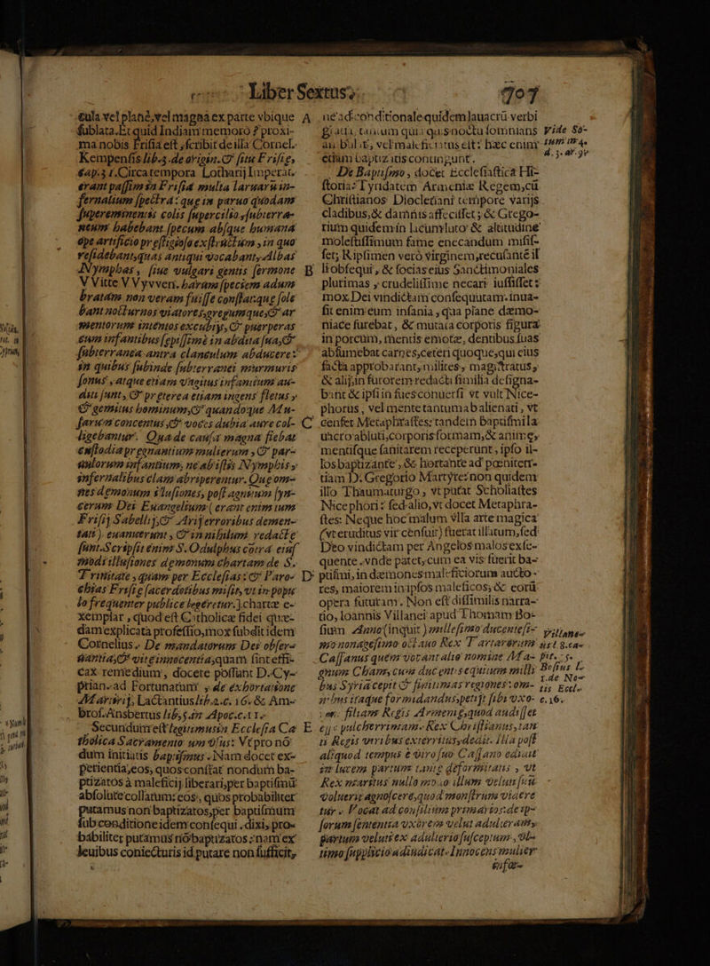 xyunli s, it 7o] fublata.Et quid Indiam memoro ? proxi- ma nobis Frifia eft ,fcribit deilla Cornel. Kempenfis [ib.5 .de avion. C fiti F rifie, €4p:3 r.Circatempora. Lotharij Imperat. erant paffim 3a Frifia multa laruarnia- fernatium [peclra:qug1m paruo quodam fupereminenis: colis [upercilso y[ubterra- ntum babebant [pecum ab[que bumana epe artificio pr e(Hesa[a ex [lvcIuom , in quo refidebantquas antiqui vocabant, Albas Aympbas ,. [iue vulgari gentis (ermmone V Vitte V Vyvven. baram [peciem adum bratam non veram fu:[[e conffaqug [ole bant nollurnos yiatores,oregumquey ar aentorup inténtos excubiys, C? puerperas um infantibus [epil[Em in abduta [ua fabterranea-antra claneulum: abducere: im quibus fubinde [ubterranei murmuris [onus , atque etiam vaaitus infantium au- elits [unt , (* pr gterea etiam ingens fletus » €? gemitus bominum? quandoque AM u- [arum concentus &amp; voccs dubia auve col- ligebantur. Quade caufa magna fiebat en[lodiapr ganantiumz mulierum ,2' par- suloruv znf antium, ne abriflis Nymphis y infernalibus lan abriperemur. Que om- nesd emonupa $'Ta[rones, po[T agnsrum [yn- ceraus Des Euangelium (erant enim ium: F rifit Sabellij Co Avijerroribus demen- tatt ). euanuerumt , Cin nililum: vedacte [unt-Serip[it émims S.Odulphus cotra eiuf z»bdiillufiones demonum chartam de S. T ritiitate , quam per Ecclefrasz ct Paro- €bsas Frift e (acerdotibus mifit, utin popu Jo frequenter publice legeretur.) charte e- xeinplar , quod eft €tholicz fidei que- damexplicata profeffio,mox fubdit idem Cornelius « De mandatorum: Dei ob[ers fantiay 7 yitgingecentia quam fint effi- cax remedium, docete poffünt D.C y- prian-ad Fortunatunt , e exbortasone M arisri, Lactantius/r/.2.6: 16. 8; Am- brof.Ansbertüs //6,5.£7 zd poc.e.tYo — , Secunduine(t /egirmusta Ecclefra Ca tholica Sacy ausento: um /us: VCpro nO: dum initiatis £ap:ifaus - Nam docet ex- petientia;eos, quosconítat nondurn ba- puzatós à maleficij liberari;per baptifimü abfolute'collatum: eos:, quos probabiliter putamus nori baptizatos,per baptifrhutm fub cenditioneidem confequi .dixi, pro« bábiliter putamus rió'baptizatos ;nom ex leuibus conie&amp;utis id putare non fufficit, LS eun bapuzadsconungunt. ; . De Baytifmo , docet Ecclefiaftica Hi- ftoriaz'yridatem Aricniz IRegem,cü Chri(tanos Diocletiani cerüpore varijs cladibus, &amp; damnis affecitfet ; &amp; Grego- molefüffimum fame enecandum mifif- fct; Ripfimen veró virginem,recu(ante il plurimas , crudeli(fime necart iuffiffet $ mox Dei vindictam confequutam: inua- fit enim.eum infania , qua plane dzmo- abfumebat carnes;ceteri quoque;qui eius facta approbarant,militesy magitratus y &amp; alijin fürorem redacti fimilia defigna- bint &amp; ipfiin fues$conuerfr vt vult Nice- phorus , vel mente tantumabalienati , vt cenfet Metapliaffes: tandem baptifmila: üacro abluti,corporisformam,;&amp; anime» menüfque fanitarem receperunt , ipfo il- los baptizante , &amp; hiertante ad pocnitem- tiam D: Gregorio Martyteznon quideax illo Thaumaturgo , vt patat Scholia(tes Nicephori: fed-alio,vt docet Metaphra- ftes: Neque hocmalum vlIa arte magica (steruditus vir cenfui) fueratillitum, fed. Dto vindictam per Angelos malosextc- quente vade patet, cum ea vis fterit ba- E res, maiorem inipfos maleficos;&amp; cori opera futuram. Non eftdiffimilis narra- tio, loannis Villaner apud Thomam Bo- ETT 0c ven; filans Regis Adveemg,quod andt[jet ej « pulcherrimam Rex Choviflianus ian ti Regis viribus exterritusydedir. [Ha po[f aliquod tempus e viro[uo- Caff ano edyait im lucens partum tante deformitaus , vt Rex maritus nulla m»ao ilum velut [ut Qoluerit agno[ceré quod mon|irum viaere tuy « P'ocat ad con[ditima primaytos:de p- [orum [ententza vxorem velut adulteratity guariuma veluti ex: adulterio fufcepium, Si tipo [nppliciowdindicats Innocens mulier gia &amp; RS yc RECESSION: Marod v. RM Pnm en EI rh TNT zr
