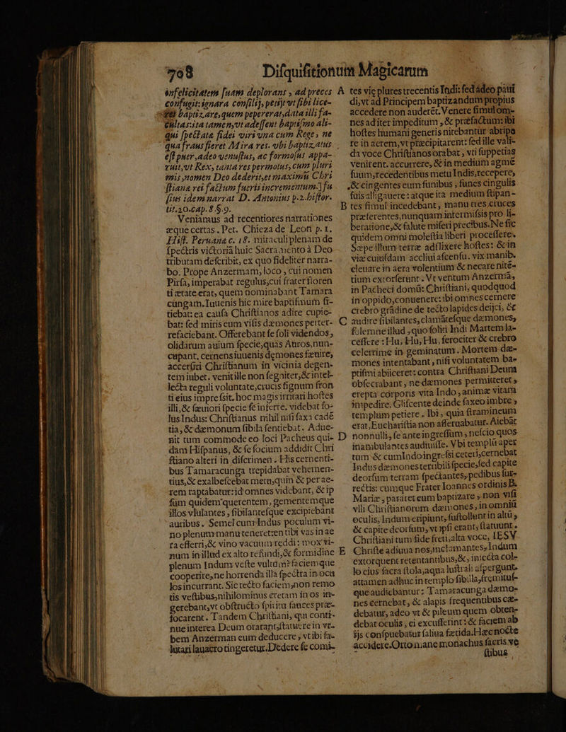 énfelicitatem [uam deplorans , ad preces confugit ienara con[ils), peisjt vt fibi lice- ife baptizare quem pepererat, data illi fa- £ultasita tamen,vt ade [eut baptifmo als- qui [peitata fidei viri una cum Rege, ne A efl puer adeo uenu[lus, ac formo[us appa- vuit,Ut Rex, tantaves permotus, Cum pluri gnis omen Deco dederit,et maximi Chri fliana vei faEum fucritincrementum-|fu [ius idemnarvat D. zAatonius p.2-biffor. ti1.30.-Cap. 8.S.9. Veniamus ad recentiores narrationes eque certas. Pet. Chieza de Leoti p. 1. Hifl. Peruana c. 18. rniraculiplenam de (pectris victoria huic Sacramentoà Deo tributam defcribit, ex quo fideliter nazra- bo. Prope Anzermam, loco , cuinomen Pirí3, imperabat regulus;cui fraterfloren ti ztateetat, quem nominabant Tamara cüngam.Tuuenis hic mire baptifmur ft- tiebat: ea caufa Chriftianos adire cupie- bat: fed miris eum vifis demones pertet- refaciebant. Offerebant fe foli videndos.; olidàrum auium fpecie,quas Auros,nun- cupant, cernensiuuenis demones fzuire; accer(ri Chriftianum in vicinia degen- tem iubet. venitille non fegaiter,&amp; intel- lecta reguli voluntate;crucis fignum fron ti eius imprefsit, hoc magis itritari hoftes illi,&amp; fiori fpecie feinferte. videbat fo- lusIndus: Chriftianus nihil nifi faxa cade tia, &amp;c demonum fibila fentiebat. Adue- nit tum comtode eo loci Pacheus qui- dam Hifpanus, &amp; fe focium addidit Chri ftiano alteri in difcrimen . His cernenti- bus Tamaracunga trepidabat vehernen- tius, &amp; exalbefcebat metu;quin &amp; perae- rem raptabatut:id omnes videbant, &amp; ip füm quidem'querentem, gementemque illos vIulantes , fibilantefque excipicbant auribus. Semel cunr Indus poculum vi- no plenunymanuteneretzen tibi vasin ae ta cfferti,&amp; vino vacuum reddi: ox vi- num irillad ex alto refundi,&amp; formidine plenum Indum vefte valtam? faciemque coopetitene horrenda illa fpectta in.oca losincurranc Sic tecto faciem,non remo tis veftibus,nihilominus eretam in os 1t gerebannvt obftructo fpiuim fauces prae- focarent. Tandem Chriftiani, qui conti- nueinterea Deum orarant;ftatucre in vr. bem Anzerman eum deducere ; vtibi fa. hari lauacro tingeretur.Dedere fc comis tes vie plures trecentis Indi: fed ádeo pauii di, vt ad Principem baptizandum propius accedere non audetét. Venere fimulom- nes ad iter impeditum , &amp; prfadtum: ibi hoftes humani generis nitebantur abripa te in aerem, vt prcipitarent: fed ille vali- da voce Chriftianosorabat , vti füppetias venirent. accurrere, &amp; in medium agmé fuum;recedentibus metu Indis,recepere; ,&amp; cingentes eum fünibus , fünes cingulis füisalligauere:atqueita medium ftipan- C D E praferentes,nunquam intermifsis pro li- beratione,&amp; falute miferi precibus. Ne fic quidem omni moleftia liberi proceffere. S:epe illum tetrze adflixere hoftes: &amp;in viz cuiti(dam accliui afcenfu. vix manib. elenare in aera volentium &amp; necare nite- tium excorferant. Vt ventum Anzermá, in Pacheci domü: Chriftiani, quodquod in oppido,consenerc:ibi omnes cernere crebro grádine de tecto lapides deijci; C audire fibilantes,clamátefque dz mones; folemne illud , quo folii indi Martem la- ceffcre : Hu; Hu, Hu. ferociter &amp; crebro celerrime in geminatum. Mortem dz- ptifmi abiiceret: contra Chriftiani Deura Obfecrabant ; nedz mones permitetet » erepta córporis vita Indo , anima vILamm impedire. Glifcente deinde faxeo imbre ; templum petiere . Ibi quia (tramineum erat, Enchariftia non affetuabatur. Aiebàt nonnulli, feanteingreffüm ; neício quos inambulantes audiuiffe. Vbi templu apes tum &amp; cumladoingrefsi ceteri,cernebat Indusdemonesterribilifpeciejfed capite deorfum terram (pectantes, pedibus für- rectis: cumque Frater Ioannes ordinis B. Mariz , pararet eum baptizare ».non vifi vlli Chriftianorum daemones, 1n omniu eculis, Áadum eripiunt, fuftollenr in altü &amp; capite deorfum, vr pfi erant, ftatuunt . Chriftiani tum fide freti;alta voce, IESV Chrifte adiuua nosinclam antes; Iadum extorquent retentantibus,&amp;; inicéta col- lo eius facra (tola;aqua lu&amp;trali afpergunte attamen adhucin templo fibillayfremitut- queaudicbantur: Tamaracunga daemo- nes éernebat, &amp; alapis frequentibus c&amp;e debátur, adeo vt &amp; pileum quem obren- debat oculis , ei excufferint:&amp; faciem ab ijs confpuebatus faliuia fztida.Hzec nocte accidere.Orto niane monachus is | ibus