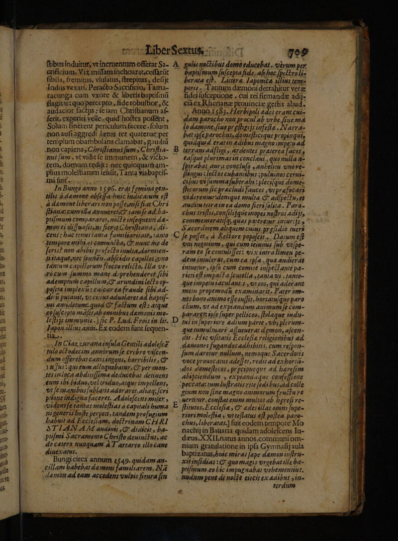 cuficium. Vix mi(faminchoarat;ceffarüc (ibila, fremitus, vlulatus, fttepitus ; de(1jc Indus vexari. Peracto Sacrificio; Tama- racunga cum vxore &amp; libetisbapüfmü flagitt: quo percepto , fide robuftior , Gc audacior factus; (eiam Chriftianum af- ferit, experiri velle quid: hoftes poffént , Solum finerent periculumfacere . folum nonaufi aggredi latus ter quaterue;per templum obambulans clamabat, gaudiü .non capiens, C/riffianns [utm y C briflra- nus [um . vt vidit (e immunem ; X victo- tem, domum rediit: nec quicquamram- plius moleftiarum feh(it, Tanta visbaptic- FR, fif ecce coins oo co com In Bungo anno 1596. erat femina gen- tilis à demone-obfe[[a-buic hada e[f à d&amp;mone liberari non po[[esntft fiat Chr [Bana:cumtilla Annueret.2 iam fe ad ba- pumum compararet, noct e in[equeuti da- mon ei di[]wa ftt mc fieret. Gbrifluana y dt- €ens: bac tenustanta familiaritates tanto feris? non abibis profetto inultaydormien- Mstaqueynec [entetis ab[cidit capillos yuno tantum capillorum fleccorelitto. Ilia ve- «0. cun .(nmono mane aeprebeudevet [ibi ademptum capillumyQ arundimi letto op- pafita implexu: caicar ea fraude [ibi ad- tu putauit, yt cuius aduolaret ad bapti[- ei antidotum: quod C facbum e[] : atque £e [ulcepto mfitab omnibus demons mo- le[tijs ummuais -) ftc P. Lud. Frois in lir. Japonallins anat. Ex eodem funt fequen- Ua. | | n Ctaz s uranain[ula Gentili adale[ce' tulo octodecim annorum [e crebro vi[cen- dum offerebat camisangens, horribilis , Cg Ius quieum alloquebatur, C2 yer mon- Aesinloca abduiJima deducebat detinens eum ibi báduoyuel triduayatque irepellens, t fesimanibus [ublatis adoraret.aliaq; [cvi pitoue indigmafaceret. Adole[cens smiler , «idensfe tantas mole[lias à capitali buma ai generis bo[le perpeti; tandem profugum babuit ad, Ecclefiam, doitrinam C H RI $1 1.4IN A M audiuit Cf didicit , ba- pu[ms Sacramento C briflo deuinilus, ac de catevo nunquam à T artareo illo cane diuexatus. Bungicirca annum 1549. quida an- .eillam babebat demoni familiarem, Na damon ad eam accedens vulpis fieura [in bapu[mur [u|cepta fide, ah bac [pe&amp;tro li rata eh. Littere. Hapomte illius tem- poris -. Tantum damonidetrahitur verz fidci íüfcepuone . cui rei firmanda adij- cia ex Rhenanz prouincia geftis aliud. ,.,'AnnO.1$983. ZZerbipoli edes erant cui- lo dagmone [iue pr efhgijs fele . INavra- bat ipfe parochus, dome[licique propinqui, quiaquid erattnadtbus maghno unpein ad. terram adfligt ,.ardeutes praterea faces ea[que plurimas n conclaut , quo nulla a- [pirabat aura conclu[o , anbelita ynorve- [anguis leélos cubanitbus ;puluinos cerui- cibus vs (ummafnubtrabi : pleri(que dome- flicorum fic pracludifauces ,vtprafocars viderenur:denique multa C ad[pettu, et auda teiraim ea domo fieri[olita. Pava- cbus triflisconfili]quesmopes noflros adijt, S acerdotem aliquem cuis. pr e[idio tuers D qni negotium. y qui cum ieiunus (ub. ve[pe- vam to fe contuli[et: vix sntra limen pe- dem inuler&amp;t,cum ea w[a .qu&amp;audterat smtuetur ipfo cum comue in[petfante pa- rietieft impatta [cutella tanta vi ,tanto- ue iapetutaculantis ,«teos, qui aderant Hein propemodum examinarit. Pater om- nes bono tniuo e[eauf[it, bortatu[que paro Chun, vt ad exptandum animum [e com - pararet: sp(e [aper pelliceo, [lolaque indu- tus in [npertore &amp;dtum parte ,ubiplerum- que tumultuari a[]ueuerat demon, a[cen- dit Hic vfitatis Ecclefta religionibus ad damones fugandos adhibitis, cum re[pon- [nm daretur nullum, nemoque Sacerdotis voce prouocatus ade[[ et; vedi ad exborta- dos düme[hcos , precipueque ad. bare[im alijciendum , exptandaque. confeffione peccata: tum lu[Iratis vite fedtbussad colle gium non [rne magno auieaorum fructu ve fHitutos, Ecclefia , &amp;&amp; adeséllas omni [upe- riorimole[ha , vtte[Latus efl po[lea pavo- Chus liberatas.] fuiteodem tempore Mo nachi] in Bauaria quidam adolefcens Iu- dzus, XXII.natus annos,communi om- nium gratulatione in ipfa Gymnafij aula baptizatus;Putc miras [epe damonin[Iru- xtt infidias : 9 quo magis vroebatilleta- pifnuna eo bic smpugnabat vebenzentius, terdum F «*  ea; , WS DUET uo ER 359 4 e, Lay EUM MESY LR oer sei