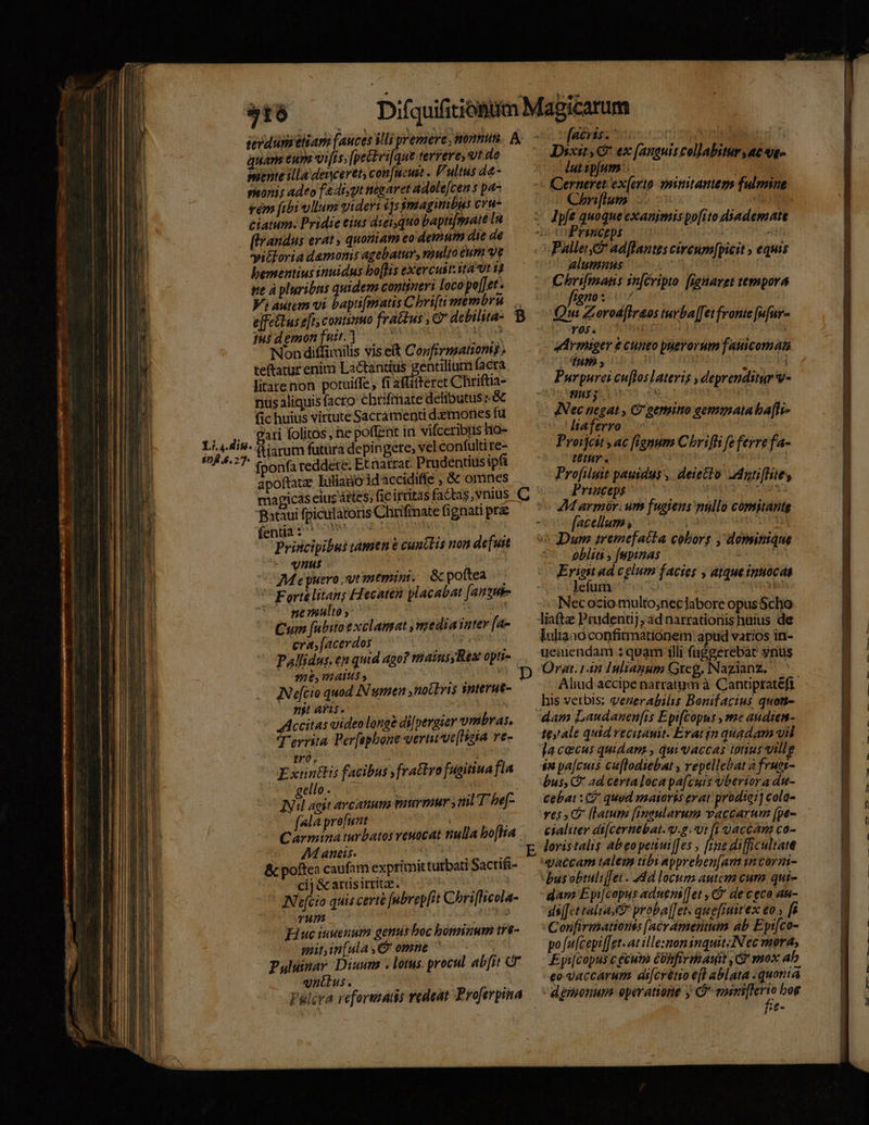 516 terdumeliam [auces V. quam eun viis, foetus terrere, ut de mente illa deiyceret; con[ucut . Vultus d&amp;- sonis adeo f&amp;4iyyt tégaret Adolejcen s pa- vem fibi vllum videri $|s simiagimibus cru ciatum. Pridie eius diei quo bapti[maté In [trandus erat , quotiam eo demum die de yitloria damonis agebatur, mulyo cum ve bementius inuidus bo[His exercust.ita ut 13 ie à pluribus quidena contineri loco pe[Jet . effettuse[t; continuo frattus , C 1H$ demon fuit. WELLS Ap Nondiffiuilis viseit Confirmationis ; teftatur enim MBA eden facra litarenon potuiffe, fi aflitteret Chriftia- nus aliquis facro cbrifmate delibutus od fic huius virtute Sacrámenti demones fü gati folitos; he poffent in vifceribuis ho- ftiarum futara depingete, vel confulti re- fponfa reddere. Etnatrat Prudentius ipfi apoftauz Liliano id accidiffe , &amp; omnes Bataui fpiculatoris Chrifinate fignati prz fnis rae Principibus tamen t cuntlis non de[uit vut COMeyuero,gtimemin. poftea ' Forte litan; Hiecaten placabat [anzus- ne nulto ; : Cum [unbito exclamat y mediainter fa- cra, [acerdos | | : Pallidus, en qud ago? máainusyRes opti- 716, TAA | IN e[cio quod IN umen ,nolbris snterue- njt aris. Accitas uideo longe di|pergier vmbras, T'errita Per[ephone vernt've[Haia re- tró, | Extintlis facibus yfrattro [ugitiua fía gello . 2^ 2 ! IN agit arcanum paurmur ml T bef- | [ala prefunt | Carmina turbatos veuocat nulla bo[lia AM aneis. | &amp; poftea caufam exprimit turbati Sactifi- cij &amp; atüsirritae. | IN'efcio quis certe fubvepfit Chriflicola- TW uta Huc iuuenum genus boc bonaizum tre- mitin[ula s omne ^ Puluinar Diusuta . lotus. procul ab[it GF vnülus. Falcra refortatis redeat Proferpina fibres o55:c1mg niu | Dixit, G* ex [anguis collabitur ac - luttp[um o Chnflum Ipfe quoque exanimis po[ito diademat Pallet ad[fantts cireum[picit ; equis alumnus n C Mec inj ipto [fanaret tepspora scan Qui Zorod[Iraos turba[[et fronte [nfur- lo pg a COO ER Armnrger £ cuneo puerorum fatticomati dum, 0o MM. Purpurei cu[loslateris , deprenditur v- io Se ip iE LC is ir JNec negat , C gemino gemmata ba[li- liaferro Proijcit , ac fienum Chrifli fe ferre fa- tétyr . | MUN Profiluit pauidus ,. deiecto dotifhie, Priuceps da sf ur 2M armór. um fugiens nullo comitante [acellum, | - pa ent ets] Dum tremefatta coborg , dominique obliti , [upinas j Eriest ad celum facies , atquetinuocas .. ]efum $3 . Nec ocio.multo;necJabore opus Scho iata Prudenuj, ad narrationis huius de Iuliano confirmationem apud varios in- yeniendam : quam illi faggerebàt vnus Org. 14n Inlianum Greg. Nazianz. Alud accipe narratum à Cantipratéft his verbis; venerabilis Bonifacius quoti- dam Laudanen[is Epi[Copus , me audienm- teyale quid recitanit. Eratin quadam vil Jacecus quidam , qui vaccas tonus ville $8 pa[cuts cuflodiebat , repellebat 2 frues- bus, C ad certaloca pafcuis vberiora du- cebat : 9 quod maioris evat prodiei j cola- ves (latum [mgularum vaccarum [pe- cialiter di[cernebat. v.g. Ut fi 9accam co- loristalis abeopetiuiffes , [rne difficultate «atcam talem tibi appreben[am im corzi- bus obtuliffet . «dd locum autem cur. qui- gam Eyi[copus aduens[]et , C de ceca an- ss[fet aliae proba][ets quefiuitex eo , [8 Confirmationss [(acramentum ab Epi[co- po fu[cepi [etat illesnon inquit: Nec mora, Eyi[copus c ecwto CUAfirmawit , Gr mox ah eo-Vaccarum dicrétio efl ablata. quonia -dgnaonum. operatione y Ó* enimiflerio bog fe-