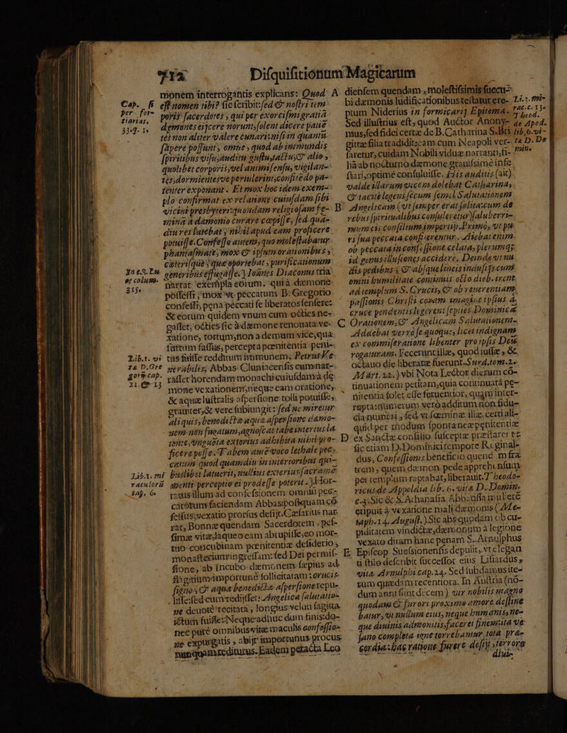 monem interrogantis explicaris: Q» Cab. [f efünomen tibi? ficícribirfed €? noflri tera er )ye L9S- A «  1 * . . d T : Hide poris facerdotes , qui per exercifmigratia tum Niderius 27 formicari] Epitoma. E. d j* demones eijcere norunt;[olent dicere pane Sed illuftrius eft; quod Auctor Anony- 2e 45:4. 3j. 1 | . té ton aliter valere cunarizui[i 12 quan fapere po[funt ; omae , quod ab immundis [psritibus vifu;audim euflustatiuyC alie ; quolibet corporis;vel animifenfu, vigilan-- tondormientesoe periulerintconfitedo pa- zenter exponant - Et mox boc idem-exem- plo confirmat ex relanioue cutu|dam (7 A vicint presbyteri:quoudam religio[am fe-. D spina à dánsonio cwrare coeps[]e, fed. qua- diu ves lasebat y nibil apud eame proficere potuif[e.Corfe[[a autem, quo mol eftabatur phanta[matt y snos: C ipfum orationibus ; caierifqua y que oportebat , purificamonum yn c.3. P. ot AMOR e : S. onm generibus e uaaf] &amp;. Josnes Diaconus tria 31$. narrat exerhpla eórum. quià demone pofféffi ; mox vc peccatum D: Gregorio confeffi, pena peccati fe liberatosfenfere: &amp; eorüm quidem vnum cum octies ne- eaflet; oéties fic daemone renouata.ve-. C Orationem, (P Auaclicam Salutanonem- xatione, tortum;tion a demum vice,qua fattam faffüs, percepta poenitentia peni- Lib. vi tàs faiffe redditum immunem, PetrusKe 12 D.Gr* weyalilis; Abbas. Cluniacenfis cuminar- 4019 P ver horendam monachicuiufdamà de fien; PMICUROFCHOUHEIDONCDNUON PUE $ mone vexationert,neque can orationes. &amp; aqux luítralis afperfione toll potuifke;. grauter;à vere fübiungi: fed ac smireiur aliquisybenoditta aqua a[per [nome damo- uem nen fucatum agnofcat tabentertus la gente Unpusta exterius adbibita mibi yeo- D ex Sancte conlilio fufceptz praftarer tz ficere pe[[e T abemn autevoco letbale pec- catiin: quod quamdiu $n intércoribns qi Liby.mi buslibet latuevity nullsus exteriav[acrame racslorü genti perceptio ei prode[Je poterat . ].Hor- $a. — coxusillumad confcfsionem omnii pee- cátótum faciendam Abbas;pofiquam có fctftis;vexatio prorfus defijtCaefarius nag yht, Bonnz quendam Sacerdotem ; pet- n RUE A E ER. fima vitzdaqueocam abrupiffe;eo imor- piditatem vindictae, der.oputo àlcgione to- concubinam poenitenti defiderio, — vexato diram hanc penam uper monafteriunringre(fam:zfed Dei permif- E; Epifcop Sue(sionenfis depulit, vtclepan fione; ab incubo: dzemonem Íz pius ad. ye deuote recitata , ! nec LJ .* ae expurgatis » abi]r nutiquaBi reditus. — — À ongtus velud fagitta. impormnus procus gum quadam recentiora. Ía Aultria (nO- dum anni fint decem ), vir nobilis inaena quodam Ci furori proxime amore. dec[hne batur, ui nullum eis, neque bumanisstte- que dumis admoniti faceret fi nemutá Ve: [ao completa ionttorrebantur tota. pr&amp;s cordia: lae ratwue fprert. de[r)t int org Ret THEE Y ai . d