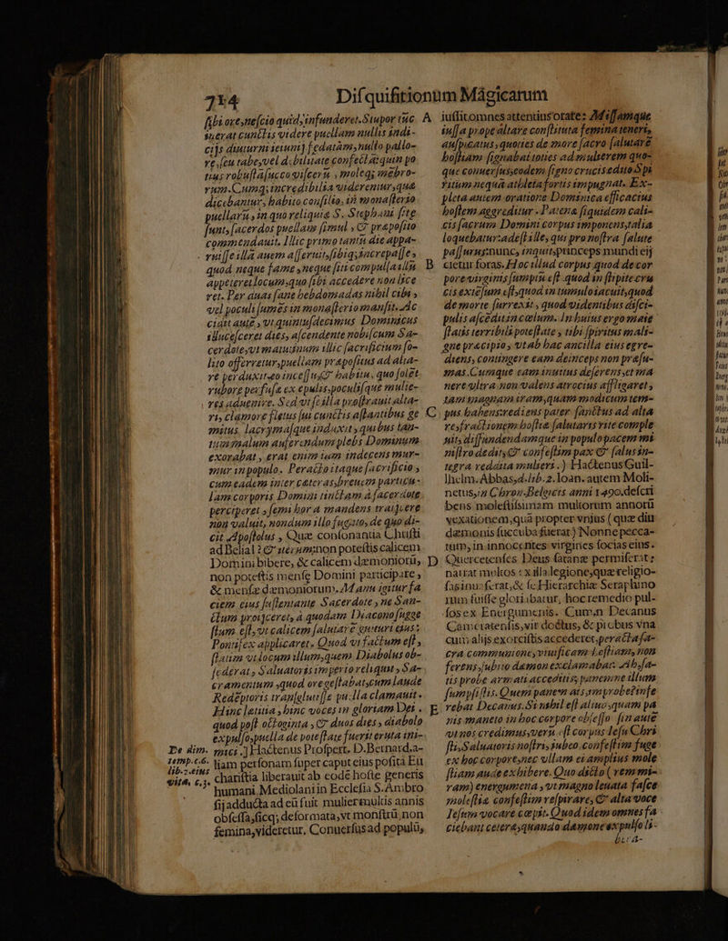 suerat canélis videre pucllar nullis sdi - cijs diuturni eiui] fedatàm,nullo pallo- ve.[eu tabeyvel d.buluate confecl aiquin po tias robufla(uccai[cern , moleqs sugbro- vum.Cumqg;incredibilia uiderenur que dicebantur, habito cou[ilto, ià thonaflerto uellaru 2n quo reliquia S. Stephaui [te js facerdos puellaus [imul » C7 prapo[uo conmtudauit. lic primo tanti dte appa- quod neque fame ,neque [iti compul[asn appeteretlocumsquo [ibi accedere non lice vet. Per duas [ane bebdomadas milil cibi ; vel poculi [umes in mona(lerioman[it. dc cidit aute y vtquinu[decinzus Domintcus suncejceret dits, acendente nobi[cum Sa- cerdateyut matuduum ilic [acrificium [o- lito offerreturspuelierm prapofitus ad alia- vé perduxit«eo ince[]uZ babttn, quo [olet vubore pecfa[a ex epulis.poculi[que mulie- mmitus. lacryma[que induxit , quibus Lan- tu malum aujercndum plebs Dominum exorabat , erat enim ium indecens mur- snur in populo. Pera&amp;hoitaque [acrificio ; Cum eadcm iier cater s,breuctm pArten - lam corporis Domigi nnctam à [acerdote percrperet » femi bor a mandens wraijcere 04 valuit, nondum illo fugato, de quo di- cit Apo[lolus , Quse confonantia C hufli ad Belial 27 ztézgz:non poreftis calicem non poteftís menfe Domini participate , &amp; menfz demoniorum, 4 ann igiturfa ciem cius [aflentaute Sacerdote , ne San- élum yroijceret, à quodam Diacono [ngae flum. e[l ot calicem [alutare guuri quss Pontifex abplicaret. Quod vi factum e[l , flair vtdocum illum,quem Diabolus ob- Jcderat ; Saluatoris imperio reliqua » $4- cramentum quod orege[labatcum laude Redeéptoris tran[gluu[[e pulla clamautt. Hinc letitia , binc voces wo gloriam Der. quod po[t o£Loeinta , C7 duos dis » diabolo expul[ospuella de vote [ate fuerst eruta ttii- lib.2.eius vire. €, E] e humani. Mediolani in Ecclefia S.Ambro fijadducta ad eü fuit muliermultis annis obfeffa;ficq; deformata,vt monfirü;non femina,viderctur, Conuerfüsad populu, iuffitomnes attentiusorate: ZMeffamque in[[a prope altare con[Iituta femina teneri, bofhiam [ianabat toties ad sz ulserem quo- que conuer[usyeodem [igno crucisedutoS p Titum nequa atbletafortis impugnat. Ex- pleta autesm oratione Domsntca efficacius boflem aogreditur -Patena [fiquidem cali- loquebaturade[lille, qui pro noftra [alute pal] uns:munc, rmquirspinceps mundi eij cietur foras. £2oc tllud corpus.quod decor porevivginis [umptu eft quod an [ipitecrt cis extefum cfl quod in tumuloiacuitquod de morte [arrexit , quod videntibus eifct- flaiis tevribils poteflate y tibi fpiritus mali- gne precipio ; vtab bac ancilla eius egre- mas.Curaque eamanuttus dejerens,et ma nereltra non valens atrocius affligarvet , tam iiaonamiram,quam modicum tum- pus babens:wedieus pater [ayttus ad alta resfraitionem bo[lie [alutarzs rite comple sits diffundendamque in populopacem mi mlro dedit? confe[lam pax € [alussn- tegra vedatta mulieri.) HactenusGuil- Jhclm.Abbas;4./;b.2.1oan. autem Moli- netus,2 Chron.Beleits anni 1490.deícri bens moleftifsiumam multorum annorü vexationem quá propter vnjus ( quz diit damonis fuccuba fuerat) Nonne pecca- tum, in innocentes virgiries focias eius. Quercerenfes. Dens fatang permiferatz narrat multos cx ila legione;quz religio- fasinusferat,&amp; fc Hierarchiae Seraphino mum fuiffe gloriibatur, hoc remedio pul- Áosex Encrgumenis. Cum,n Decanus Camcratenfis,vir doólus, &amp; picbus vna cum alijs exorciftis accederec.perat?afa- Cra commuuioneyviuificam- Lofliam, non fertus.jubito daemon exelamabar. Zib;fa- tis probe armati acceditiss panesune ilum, umpfillis. Quem panewm ats symypvobe?infe vebat Decanus.S1 nslul e[l aliuz,quam pa nis mantto iu boc corpore obíe[fo! fin aute qt aos credimusyuern c(l corpas lefu Chri fli.Saluatovis no[Iri, subco.confe[fHim fuce ex boc corporenec ullam ei amplius mole vam) energumena ,vt magno leuata fa[ce saoleflia, confe[Tivo ve[pirare, C* alta voce ciebant cetera quando demone ex pul[o ls Ecc A- n] E n | p 0bt [4 r7 vti lum | on tl * B nr ALL hun qmi 1/9 iL EE Hoyt Wifu. B hu ES