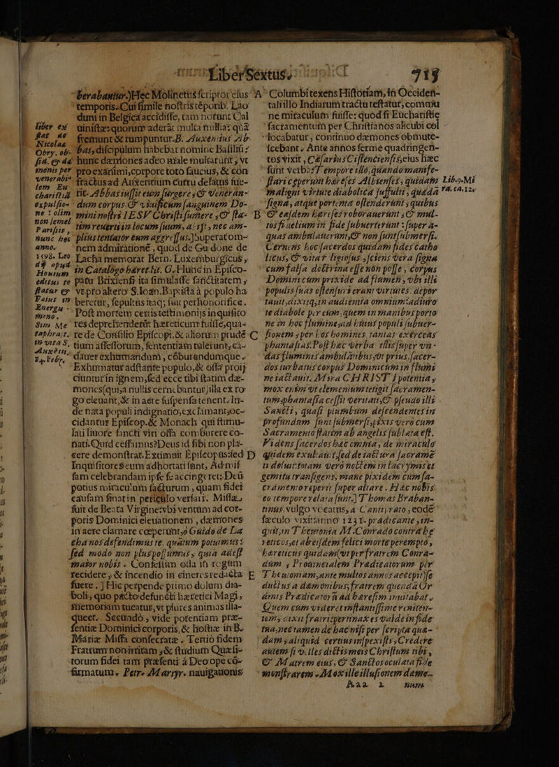 Bibep 6x fat ae Atcolaa O^ry. ob- 715  tempotis..Cui fimile noftris téporib. Lao duni in Belgica accidiffe, tam notant Cal - tinifte: quorüm adera: multa millia: qua fremunt &amp; rümpuntur.B. z4uxenitus zib bas,difcipalum habebat notninc Bafiliü 7 qjener abi? lem Emu expalftos ne : olitn P artfis , Hunc het 4570. 1598. Leo d9 epud Honiun edi£ses re flatur (9 $t53 Me KApbra;t. 19? vita S, Pa. Pe &amp;r. pro exaríimi,corpore toto faucius, &amp; con fractusad Auxentium cutru delatus fue- tit. Abbas in[fit ep [uroere C$ Veneran- dum corpus. C viuiicum [augutnem Do- minino[ftrs LESV Chri[h famhere ,C fla: Hm veuertin locum (uum, a/1]t , nec am- plins tentato éum agerc[[us-]5uperatom- nem admiratione , quod de Gu done de Lacha memorat Bern. Luxemburgicus y 1n Catalogo b&amp;ret.lit. G.Huncin Epifco- patu Brixienfi ita fimnlaffe fanctitatem vtproakero S.loan.Bapiifta à populo ha beretür, fepultás itaq; fuit perhonorifice. rés$ deprcheaderàát haereticum fuiflequa- re de Confilio Epifcopt, &amp; aliorim prudé tium affeflorum, fententiam tülerunt; cà- dauer exhemandum , cóburendümque . Exhutmatut adftante populo,&amp; offa proij ciunturin ignem;fed ecce tibi &amp;atim dze- monces(qui;a nullis cerncbantur illa ex ro go eleuant, X in aere (ufpenfatehept.In- de nata popali indignatio; cxclamantsoc- cidantur Epifcop.&amp; Monach qui fümu- laii linore fancti viri offa comburere co- nati. uid ceffamus?Deus id fibi non pla- 'taliilló Indiarum tractuteftatur; comu ne miraculum füiffe: quod fi Eüchariftie 'factamentum per Chriftianos alicubi cel - locabatür; continuo detóones obmute- Ícebant. Ante anhos ferme quadringet- tos vixit , Céfarius Ci[Tencien[is, eius liaec fünt verb2:7 emporelló; quando mamfe- fena , atque portenta oflenderunt ; quibus tos fi aeltum in fide [ubuerterünt : [aper a- quas amibrtlatteruntG nom (unt[ubsner ft. Cerncais Loc [acerdos quidafn fides Catho lius; V vita lieso[us ;[ctens era [i0mu cum falía dettrznae[[enon po][e , corpus Dossinicum yrixide ad flamen , obs 1l populis [nas often[uys erant virtutes; depor tauttdiXitqyih audienita omntumtadtiuro te diabole per eum quem tn ?RAnibus porto ne in bocfluminesad byans populs [ubuer- phantafias Pofl bac verba vllisfnper va - das fluminis ambulanbusyor prius,(acer- dos turbatus corpus Dosinictm 12 [lumi ne iat auit. /MMsra CHRIST. lEyotentia y 7H0X €n$7 t elemenmi tetzeit [avr amen- tuta sphanta[ia cc[[st oeritatt Z2 pfeuao ilz Sanéit, quafi plurabttm de[cendentes in profundum [um [nbsner [ip ix1s vero cum Sacramento [lam ab angelis [ublata eft. Fidens [acerdos buc omnta , de miraculo Inqüifitore$eum adbortati fant, Ad mif fam celebrandam ipfe fc accipgerec Dcü potius miracu'um faé&amp;turum , quam fidet caufam finatin pericülo verfa. Miffaz, fuit de Deata Virgine:vbi ventüm ad cor- poris Dominici eleuationem , dzerriones 1n aere clamare coeperunt;o Guide de La €ba nos defendimus te. quatum potueris fed. modo aon yluspo[ rius ; quia adte[f zhator nobis . Confetiim oda 106 rcgàm recidere ;.&amp; incendio iti einercsredaéta fuere . | Hic petpende primo dolum dia- boli, quo pacto defuncti bzretici Magi; Tiemoriam tueatur, vt plurcs ánimas tlla- queet.. Secüadó , vide potendam prx- fenudz Dorninicicorporis,&amp; Hoftiz in B. Marie Miffa confecrata . Tero fidem Frattumrnonirtitam 5&amp; ftudium Quazti- torum fidei tam prafent: à Deoope có- fumatum., Petr« Martyr. nauigauonis t déluittotami Vero nob em tn lae yuns et gemitu tranfigens, v2ane pixidem cuin [a- crámentoreperit fupec altare . H1 &amp;c nobis: eo temporervelata [nnt] T bomas Braban- tins. vulgo vceats, a. Caztriraro,; eode fzculo vixittanno 125 T- pradireante ,12- quitin d beronsa M .Conradocontra be reticoset abei[dem felici morte perempto, Larenicus qurdam(ut per fratrem Conra- düm s Promntialeta Pradicatorumz per dullus a damonibus fratrem quezda Or dents Prauicator ad bavefisn muitabat , Quem enm videretimflanti[[rmne veniren- 17 dixit framispertinax es Galde infide tha nettamen de bac nifi per [eripta qu&amp;- | dam saliqusd. certiussn[pexifls Credere anten [i ollesditlismeis Chriftum nbi, Q' 4M atrem eius, C? Santlosoculata fide munflyarem » AM éxilleillufionem datu... Bam oio— names