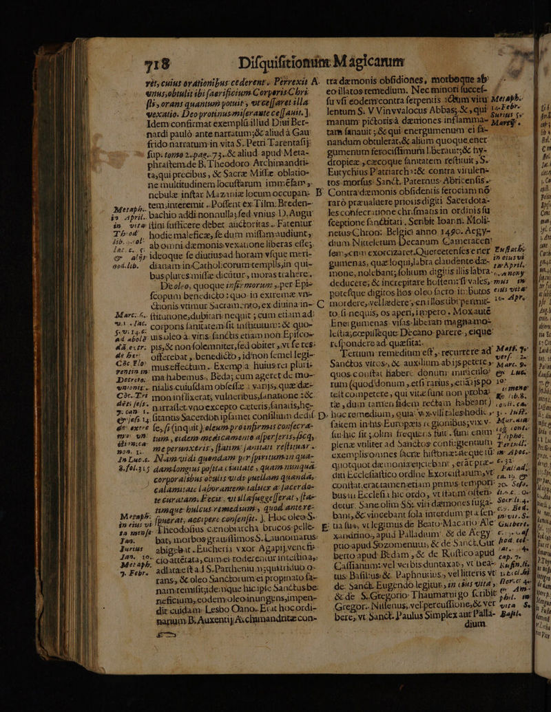 918 «nus;obtulit ibi [aerificium Corperis Chri: [li orans quantum yoruit y otce[Javet illa vexatio. Deoprotinusom[eraute ce |J aut. ). Idem confitmat exemplü.illud Diui Ber- nardi pauló ante narratum;óc aliud à Gau frido narratum. in vita S. Petri Tarentafij:  füp: torso 2.pag.- 7 3..Gc aliud apud Meta- phraítem.de B. Theodoro Archimandti- ta;qui precibus , € Sacre MifLe. oblatio- ne multitudinem locuftarum imméfam nebulz inftar Mazaniz locum occupan- Metaph. tem;inreremit ..Poffeat ex-Tilm: Breden- j» april. bachio addiinonnulla; fed vnius D). Augu i» vira (tini fufficere debet auctoritas... Fatentur- T4, hodiemaleficze, fe dum miffamaudiunt jurc aM omni.damonis vexatione liberas effe;. c aljrideoque fe diutiusad horam vfque meri- aed.lib. — dianamvin:Cacholicorum:templlsin qui- busplurcsmi(fz dicütur., moras trahere. Doleo, quoque énféz morum ,.per Epie fcopum benedicto : quo- ia exurema vne Gtionis vtimur Sacramznto, ex diuina 1n-- — un ftitutionesdubicari nequit ; cum etiam ad: Un corporis fanitatem^fit 1nfticutum: &amp; quox 44 abol&amp;; ui S.oleo à. viris: fanctis etiam not Epifcoe 4à eur; pis,&amp; nonfolemniter,fed obiter ,.vt fe res: pc rm Offetebat ,. benedicto , idinon femel legi- rinm, museffectam.. Exempa. huiusrei platte Detreto;. mahabemus. Beda; cum ageret dc mo-- vnionts.. nialis.cuiufdam obf(effz : varijs,.quadae- ib pi * moniaftlixerat; vulacribus,fanaione sx. 7. can. 1, DAtfa(lct vno excepto Czteris;fanaiis)he- (ir jefs 1, (canis Sacerdbtiipfamer confiluun dec ' de: ext fe, fi (inquit );eleum prosn[rrmas confecra- ionwa. Iun. edema medicamenta aper [eviss 4264; Boa x. meperunxtris, [Vatim januam ve[tituar «. I» Luc.c. INAm-«uidi quendam: per (piritunan qua- 8.fel.315 dansdongius poftta c$uuate , quam nunqua. , corporaisbus oculis uidr puellam quandas calamaiatc laborantem: talucr at [acer dos te curatam. Eecir, utallafuege[[erat y [La ninque: bulcusvemedium:, quod antcxve- fpuerat; accipere con[en fit. ), Hioc oleo S Eheodofius cznobiatcha. brucos:pclle- M eap. $n eiui vi 12 nseo[é: J^». Jurius Jan. 10. Met apb. |» Febr. abigzbat .Eucheria vxor Agapij,venc fie adlata:e (ta.1 S.Partheniu »;quktriduo o- neficium, eodenvoleoinungeas,impen- dix cuidam: Lesbo Oàno. Ecat hocordi- narium B. AuxentpA.clumandritz con- irm tta demonis obfidiones, morbeque ab^ .-  eo illatos remedium. Nec minoti fuccef- fu vfi eodermcontra ferpens 198m vitu Meraphe lentum S. V Vinvvalocus Abbas; , qui: L4 F [ee manum pictorisà damiones inflamma- yryg, tarm fanauit ;.&amp; qui energtimenum ei fa- naridum obtulerat, &amp; alium quoque ener: gumenum ferociffimum l.beràuir;&amp; hy- dropicz , czecóque fanitatem refticuit , S. Eutychius P'atriarch::&amp; contra virulen- . tos morfus: Sanct. Pateraus- Abricenfis .- B: Contra'dzemonis obfidentis ferociam nó raró przualuere priotisdigiti Sacerdota- lescohfecritione chrifmausin ordinisfu fceptione fanétitari., Scribit Ioan ri. Moli- netus Chron; Belgici anno 1440. Acgy- dium INiteleeum-Decapum Gjameracen (exc cn exorcizarer.Quereetenfes e ríer | gumenas, qua:loquijlabra claudentedz- dpt Es mone, nolcbant; folium digitis illislabra.,, lae deducere; &amp; increpitare hoftemzfi vales, z«s m petefque digitos lios: oleo facro: ib;butos ess v4 C. mordere, velliederesenillosubrpermit- 7^ i. to-fi-nequis; os aperi, igppero . Moxauté Eneigumenas: vifas; liberaty magiiamo- lc(tiajcoepiífeque Decano: parere-, eique rcfpondere ad. quarfitaz. En facbs SancEos vitos», &amp; auxilium-ab ijs petete »- 42r. 9. quos.conftat Baberc donunr miriculo^ e» Lwe rat (quod'donum ,etfirarius ,.euai]S pO 197 m ; m - . d x 4 Lt 2n * tc(t competere; qui vita funt aon pEOba? &amp;^ 71s D» hoc remedium, quia: Y xvlli taleshoedk ; 3: - 282: (aiem in/hisEuropzeis rc gioniBus;vix v- Aera fuihic fic s,obm frequizcs tuic. func enim ud viis M piena vtliter ad Sanctos confugtentiufn. Trid. quotquot de moaizernciebant eratprae 63? conítat;eractamensetiam priis terbpotr 2o. Sq. busi Ecclefia hic ordo vt (taum often» decur. Saneolim S5: vitrdamones tuga- bant, &amp;:vincebant fola interdum pta fen s, e US vi n berto apud: Bedam ,.&amp; de Rufticoapud &amp; de S.Gtegorio: Thaumatui go Gregor. INitleaus;vel.:percuffione;&amp;c VT ira i$. bere; vt. Sanct. Paulus Simplex Eo Pallà- Bafil. jum. tib | FZ2 | EE | ED | ful. c Mh. Iu. EL A h er a B xi pj. E C nn. ML Jg s dn E uM. [777 ! [tut Mai MI | it fi gf D: LA. ; nio, 4 B fer B ns Er DIU Ind« NET Pallad Ju; Wl nb; í Meu, B dn; i r - En Mi^ 13 Lut Iun l fihit, - | dt, Í 115-Spr I jar, M leg, EO dm, UN HN LT NT Lg,