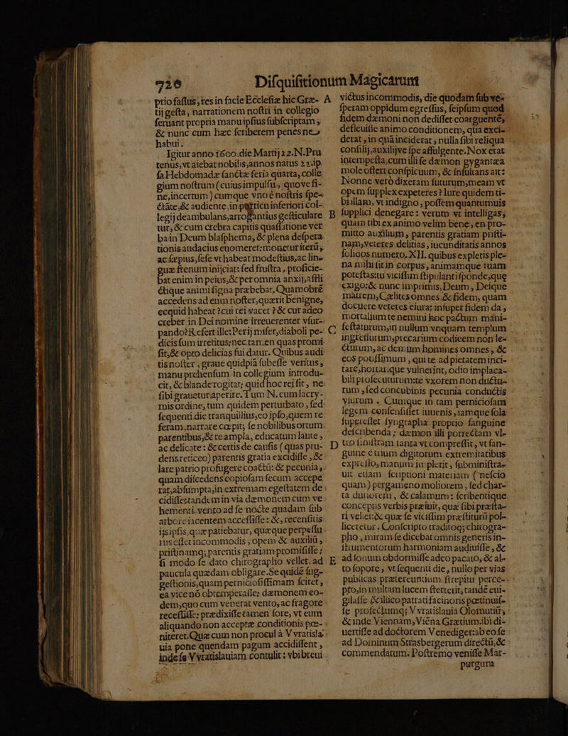 fcruant propria mapu ipfius fubfcriptam ; &amp; nunc cnm hac fcriberem penesne» habui. Sabi Igitur anno 1600.die Marti) 2 2.N.Pru tenus, vt alebat nobilis;annos natus 2 ip. fa Hebdomadsz fancta feria quarta, colie gium noftrum (cuius impulfu, quove fi- nc,incertum ) cumque vnoé noftris fpe- étáte,&amp; audiente,ip petticuinferiori col- legij deambulans;arroBantius gefüiculare tur, &amp; cum crebra capitis quaffatione ver bain Deum blafphema, &amp; plena defpera tionis audacius enomeret:moneturitetü, ac fxpius,fefe vt habeat modeftius;ac lin- guz fenum inijciar: fed fru(tra , proficie- bat enim in peius, S per omnia anxij,2ffli étique animi figna praebebat, Quamobré accedensad eum nofter,quzrit benigne, ecquid habeat ? cui rel vacet ? &amp; cur adeo pando?R cfert ille: Peri] mifer;diaboli pe- fit, &amp; opro delicias fui datur. Quibus audi tisnofter , graue quidpia fübeffe verius fibi graueturaperire, T um N.cum lacry- misordine, tum quidem perturbato , fed fequenti die tranquillius,eo ipfo;quem re patentibus,&amp; re ampla, educatum laute , ac delicate : &amp; certis de caufis (.quas pru- detisreticeo) parentis gratia excidiffe quam diícedens copiofam fecum accepe hementi.vento ad fe nocte quadam fub arbore iacentem.acceffiffe : &amp;, recenfius rus éffecincommodis ; opem &amp; auxiliü priftinamq; parentis gratiam promififle z íi modo fe dato chirographo vellet: ad pauctila quzdam obligare.Se quid£ fig- geftionis.quam perniciofiffimam fcitet , ea vice nó obtemperafle: damonem eo- detp,quo cum venerat vento, ac fragore receffiite: praedixiffe tamen fore, vt eum aliquando non accepte conditionis poc- uia pone quendam pagum accidiffent , viétusinconimodis, die quodam fub ve- fperam oppidum egreffus, feipfum quod fidem dz moni non dediffet coarguenté, deflcuific animo conditionem, qua exci- derat in quà inciderat ; nulla fibi reliqua confilij,auxilijve fpe affulgente.Nox erat intempefta;cumillife demon gygantea mole offert confpicuum, &amp; infultans ait INonne vetódixeram futurum,meam vt opem füpplex expeteres ? Iure quidem ti- biillam, vc indigno, poffem quantumuis fupplici denegare : verum vt intelligas; quam tibi ex animo velim bene , en pro- mitto auxilium , parentis gratiam prifti- nam,veteres delitias , iucunditatis annos na mihi fiin corpus , animamque tuam poteftas:tu viciffim ftipulantifponde;que maucm,Czlitcsomnes.&amp; fidem, quam docuere veteres eiura; infuper fidem da ; mortalium te nemini hoc pactum máni- fcftatnrumyn nullum vnquam templum ingtetiurum»precarium codieem non le- &amp;urum, ac denium homines omnes , &amp; cos pouffimum , qui te ad pictatem inci- tare, hortarique vulnerint, odio implaca- bili profecuturüm:té vxorem non ducta- rum ;fed concubinis pecunia conductis viurum . Cumque in tam perniciofam leger cenfenfiffet iuuenis ,1amque fola fupercflet fyngrapha proprio fanguine dcícribenda ; dzzmon illi porrectam vl- uo f;niftram tanta vt compreffit, vt fan- guine c uium digitorum extremitatibus cxprcflo; manum io plerit, fnbminiftra- ui cüam fciipioni materiam (nefcio quan ) pergameno moliorem , fed char- ta dunorem , &amp; calamum: fcribentique concepus verbis przrinit, qua (ibi praríta- r1 velie &amp; qua fe viciflim praftiturü pol- liceretur . Conícripto traditog; chirogra- pho , miram fe dicebat omnis generis in- Ífttumentorum harmoniam audiuiffe , &amp; ad fonum obdormifle adeo pacato, &amp; al- to fopore , vt fequenti die, nullo per vias pto,in inultam lucem fterterit; cande eui- gilaffe &amp;illico patrati facinoris peetinuif- íe profectumq; V vratislauia Olomutiir; &amp; inde Viennam; Viéna Gratium.ibi di- uertiffe ad doctorem V enediget:ab eo fe commendatum. Poftremo veniffeMar- purgum