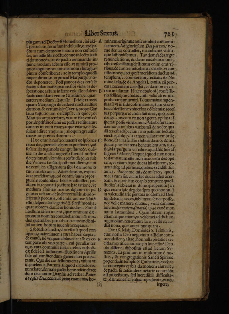 LA A Du 72 n. j pertefum,fe rurfam indoluitle,quod pa- Cum cum demone initum non cuítodif (et, àdfuiffe fibi noctu denuo in lecto jace tid:eimonem , ac de pacto renouando iri priofanguine nouum demoni chirogra- phum confcriberet ; acintemplo quoda nuper diruto,non procul Marpurgo, no- &amp;tu deponetet. Poft paucos dies iterü fe facinus damnaffe;manus fibi violétas de- fperatione actum inferre voluiffe : rade fuafucuiufdam venire Grzetium, vt quae: reretremedium , ftatuiffe. Pridietamen uam Marpurgo difcederet noctuadfuit jersey certum hic Grztij, prope Gar lauu tuguriolum defcripfit , in quo. 30. Martij comparet:fore, vt tum fiat voti cà pos,&amp; priftino ftatui ex pactis reftituatur: caueret interim etiam atque etiamne Ie- fuitas adiret vnquam ; alioquin grauiffi- maseum poenas daturum .- Hac omnia noftro iuuenis eo ipfo nar tabat die,quemilli demon prarfixerat;ad fuüinillotuguriolo congteflum:&amp;, qua- uisillo die àtali congreffü fuerirà noftro deterritus,nihilominus poftridie(quze fuit die Veneris fancto) poft meridiem,nemi ne cenfulto;affignarum fibi à demone lo cum infelix adijt.. Adeft demon, expro- brat perfidiam;quod contra fuum prece- ptum nebulonibus Iefuitis adfuiffet , pe- üt tertio renouati pactum hac ratione, vt medium fini(tre manus digitum in pi- gnus ei offerat. deinde recenfitis ab ado- lcícentia peccatis, oftendit animze faluté effe defperatà allegatis e S.S.teftimonijs, quamobrem ducat in bonis dies . Simul libellum offert iuueni , quz omnium dae- monum nomina continebàntur; &amp; mos dus quemlibet proarbitrio evocandi: ni- hiltamen horum iuuenisacceptauit. , Sabbatho fancto,vbirefcità quod con ugerat,maior iuuenis cura haberi czepta , &amp; cautü, né vnquam folus effet : &amp; ex eo tempore ab vnopatte , cui peculiariter eius cura commiffà fuit;in rebus catholi- ca fidei eft inftitutus . Sub finem Aprilis fcfe ad confitendum generaliter prz pa- rauit. Quo die confeflurus erar; vifum vt in prafentia Patrum aliquod diabolo re- nunciaret,&amp; male pacta bene refcinderet dum recitantur Litanize ad verba : P ater vb: Cite 1 B C D E Ícentem.Ad gloriofum Dei parentis no- me denuo corruiffet, iyedad qud vtrim- que fuftinuiffemus . Tandem fa&amp;ta gre renunciatione, &amp; dzmonisabiuratione , Cibo refocillatus(de(titutus enim erat vi- ribus,&amp; contremifcebatira debilis,vtcon fiere nequiret)poft meridiem ductus ad templum,vt confiteretur, recitatis de No mine Ieíu,&amp; de Angelis Litanijs, cü pec- cata recenfere czpiffet, ci demon in au-. reminfüfurrat: Huic nebuloni ( confe(Ta- . rio fcilicet)ne credas , nifi velis ab eo im- probe circumueniri. l'ótus maius impen- fus;tà vtin fide cofirmaretur, tum yt cre- , bra cófeffione vniuerfos cófcientiz recef fus perpurgaret.non fuit dies , quo patet . defignatus cur eo non ageret. optima ià fperati poffe videbantur. Patiebarur tamé : zmonisinfültus varios:nà &amp; nocte qua dátere(t ad (pacium triü paffuum lectulo eiectus;abíq; vl'a tamen vllius membrile: fione.Ezaliasfe illiexhibuit demo; &amp; ma gnam prz fe ferens beneuolentiam, fua- . fiij Marpurgum vt rediret:quid hic fefe af ; fligeret? Miror('inquit ) quod cum noris te damnatum efle non maiorem des ope . ram;vt vitam hanc ducas hilariorem, re- . uertatiíqs ad priftinas,quibus excidi(ti,for tunas. Pudet me tui ; &amp; miferet, quod meus cum fis, vitam hic ducas adeo acer- bam. Et quoniam eo ipfo tempore quida ftudiofus obieratin domo pauperum ( in qua ctiam ipfe degebat)pro quo noanulli in valetudinario per tota noctem ad Deü fundcbant preces,fubiunxit: fe nec poffe; nec velle manere diutius , viuis canibus inferius(7m valetudimarso) pad cané mot. tuum latrantibus . Quamobrem rogat etiam atque etiam,vt velfemelad dictum. tugutriolum reuertatut: fore , vtibiea au- diat noua, quz antea nunquam. Die 25. Maij, Dominica S. Trinitatis, cum notti Deo negotium affidue com- mendaflent, aliaq; nonnulla pictatis exer citia.mortificationesq; in hunc fine Deo obtuliffent , difpofitus eftad facram Sy- naxim, Et primum in multorum é no- : ftris , &amp; congregationis Sancli Spiritus prefentiaiintemplo S. Catharinz;ex char ta conceptis verbis daemonem eiurauit , &amp; pacta fe refcindere nefarie contracta: e(t proteftatus , fed incredibili difficulta- te; demone fic fenfusimpediente;vt nec du legetes