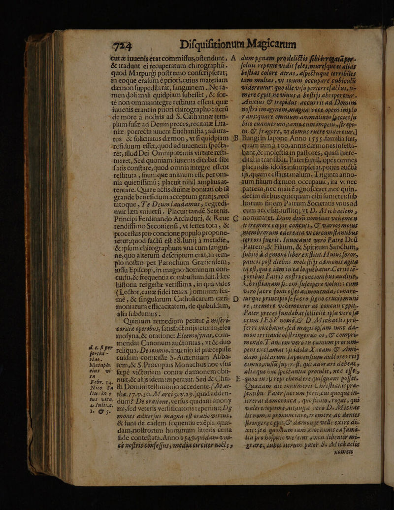 mae i eiat o E I TTE T€ naQ X i &amp; tradunt. eirecuperatum chirographa . quod Marpurgi poftremo confcripfetat; in eoque era(urn é priori;cuius materiam dzmon fuppeditatat, fanguinem . Ne ta- men doli mali quidpiam fubeflet , &amp; fot- t€ noa omnia integre reftituta effent, qua iuuenis erantin priori chirographo : iterü de more à noítris ad S. Catbarinz rem- plumfufz ad Deum preces,recitate Lita- niz; porrecta iuueni Euchariflia ; adiura- tus . X folicitatus dzmon , vt fi quidpiam refiduam effet;quod ad juuenein fpecta- ret; tllud Dei Omnipotentis virtute rcfti- tueret, Sed quoniam iuuenis dicebat fib fatis conftare,quod omnia integre effent reítituta , füumuque animum cflc per ome nia quietiffimü ; placuit nihil ampliusat- tentare. Quare aétis diuinz bonitati ob tà grande beneficium acceptum gratijs,reci tatoque , Ze Dew laudamus , regredi- mur lati vaiuetfi. Placuittandé Serenis. retur;quod factü eft 18.Iunij à meridie, &amp; ipfum chirographum vna cum fangui- ne,quo alterum defcriptum erab10 cene »plo noftro-per Parochum Gratienfem; iüffu Epifcopi, in magno hominum con- curfu, &amp; frequentia combufítum fuit.Fiee hiftoria reige(tz veriffima , in qua vides (Lector,canz fidei tenax )omnium ter- mne , &amp; fingnlarum Catholicarum cari moniarum efficacitatem, de quibufdam, alia fubdamus. i Quintum remedium petitur a ;miferz- cora opersbus, fanisfaétorijsiciunioselee mofyna,&amp; oradonc: Eleeszofynias, come mendat Canonum auctoritas ; vt duo fois Ieliqua. De ieiunio, inuenio id praecepifle 2125. cuidam comiüif£e S-Auxentium Abba- Mesapk tem,&amp; S.Prosopius Monachus hec vfus £i45. 9i- fepé victoriam contta damonem obu- , nuit; &amp; alijsidem imperauit. Sed &amp; Chxi- fti Domiaite(timonio accedente. (74 at- tb. 17.0.10.2M ari 9..29-)quid adden dum? De orauene,veríus quidam anony mi,fed veteris verfificatoris reperitur D e enones edier[us maona efl oratto trinus, &amp; funt de cadem fcquenua exépla qua dam,noftrorum hominum Atteris certa fide conteítata. Anno 1 $49-quid ans vini- ee ae[fris coufe[[fus yusedsa ereiter noct c » &amp;. e. ff per 177 33 77 2- 3H5 ita. 4o Lultise, ls e ; D foluu repenm qidit feles,mure]que et alias be[lsas colore atras , apeéluque tevribiles tam nimltas ,ut tum, occupare cubiculi qidereatur: quo ille vifa perterrefattus, tt- mere cepit neviuus a. be[li]s abriperetur. «dnxtus Q' trepbdus accurrit ad. Dowins no[Lri imaginem magna voce.opem implo bito euameruntgrantasum impetu s (Hh epi- t4. CQ. fragore, vt domus ruére uideretur. BPungiin lapone Anno 1 5 j j familia fuit, quam iam 100.annis azmonesinfefta- bant, &amp; inoleftiain paftores, quafi here- ditatia trapfiDbat. Paterfamil. opes omnes placandis-idolisanfumpferar.potus auctu 1j5,quam ccffauitimalum. T ginta anno- zum filium dàmon occupauit , ita vt nec pauem,nec matre agnofceret;nec quin- decim dicbus quicquatm cibi fumeretfub horum finem Patrum Societatis vnusad cum accefsibiuffitq; vt D. 214 icbaelet 5 Aerrovi fisertt . Inuocante vero Patre Dcü .Pauem,&amp; Filium, &amp; Spiritum Sanctum; [uéito.à demone liber ex [litit. Hi uius [oror, paucis pell diebus emole[li]s d&amp;momis agita t e[l.qui e idm in ea loguebatur-Cerins te poribus Patris noflrácoucionibus auditifs Chriflianam fim. fu[cipere volui scum vcro facro fonti e[Jet admouendas conare- turque princiyio [e [aevo [igno crucis munis ve ,iremere uchenenter a€ Concuta c epit.- Patey preces [undebat folliciié sp[a vero [&amp; erusn LESV nome? D. AM ihathspro- ferrc uitebatursfed magissp[am tunc dte anon irritautt ob[Iringen&amp;o 0s , C? comprie meno. T] anaesn Vero 1m catum prorsum pens exclamat v[iidola X aeam QC admnt- aam jeétarum Lapenen[rum aubtores vetY cisiussaullu [upcrcfl. qui adorart debeaLy aliaque bue [pesLantia protulit, nec e[feis Quadam die vanumeris C bri[hasts pré [eunibu: Pater [acrsm fecit.cui quoque it- iererat damontaca , quo fito rogat ; que valereiopitineésatguij a vero D. Michae li$ nomin pronunciaxestr eotreyac dentes firiigere cgpic demnom je velle exire de- xit [ed quomum am à tür annis cafamns- lia pro bo[psiro ier eium s aon. dibenter zt- gt aT 64 Aube aterum. pater Ss dM tebaclus | nomen