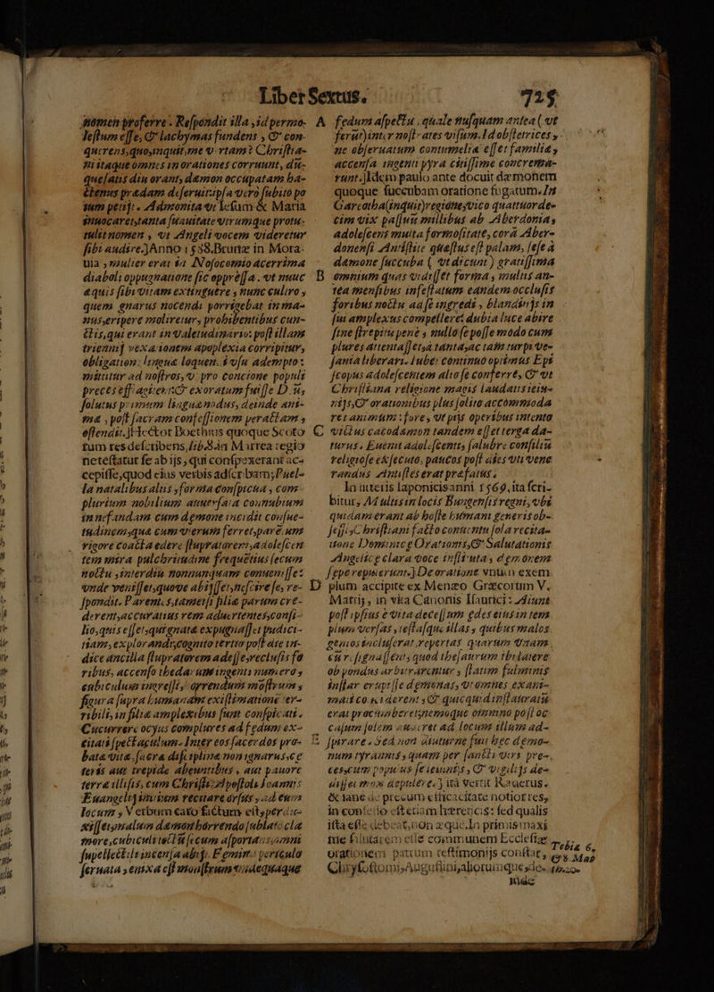 leflum e]fe, &amp;* lacbymas fundens , C con- qucrensquoysnquit,me v-vtam? Chrifha- Wi itaque omncs ip orationes corruunt, di- que[ams diu orant, d&amp;mon occupatam ba- élenus predam dejeruitip[a Wit pee: po tuam peniji . Adozonita ti lcfum. &amp; Maria snuocaret,tanta [uauitate virumque protu- tulit nomen , 9t ZAngeli oocem videretur fit audisre.]Anno 1538. Brunz in Mora. uia ; sulier erat $2. ANofocotmto ACerrima diaboli oppugnatione [ic oppre[[a . vt nuuc &amp;quis [ibivitam extinguere , nunc culiro quem enarus nocendo porrtaebat 1n ma- nusyeripere molireus probibentibus cun- &amp;is,qui erant in aletudinario: yo[l tllama trien] vexadonenm apoplexia corripitur, obligation: lsnoue loquen.d v[u adempto : amiüutar ad no[firos, v: yro concione popult preces eff aeiies io exoratum fuif]e Du; folutus primum lingaannodus, deinde ant- ma ,yo[t [acram con[e[[ionem yerattam , eflends:. f cctot Doethius quoque Scoto tum res deíctibens,//5.9.4a M trea regio neteftatut fe ab ijs, qui confpexerant ac- cepiffe,quod cius verbis ad(cr bam; Puel- la natalibus alus forma con[picua , com plurism nobilium anutv(a:a counubium in nef andam cum dgnaone incidit cou[ue- tudinemyqua cum verum [erret,paveunz viaore coacla edere [lupratorersadole[cen tena mira pulcbrimame feequetius (ecum notdu interdiu tlonmanquam conuemn[[ez vnde vent[et.quove abi] (Jetznc[csre fes ve- fpondit. P arent stamet[1 plláe parum cve- derentaccuratius vem aducrtentesscon[i- lio,quis e[Jetsqutgnata expugna[fct pudici- iam explorandrycognito tertio pofl ate ti- dice ancilla (lupraterem ade[Jesreclu[is fa ribus, accen[o ibeda: umingents numero , enbiculum inare]]i / oyrendum mo[Ieuim , fiaura (apra bumanam exiflimatione :ev- ribili, in fli amplesibus [um confoicati . Cucurrerc ocyus complures ad f edum ex- eitati [pet aculum. Inter eos[acerdos yro- bata vite. fav dif iplina noninarus.ee feris aut trepide abeuntibus , aut pauore terra illifis, cum Chrifli dd po[lols Joanni: KE uangcli] nium recitare ov[us , ad euis locui 5 V eibum €ato factum e(t, percz- xi[[egmalum damou bórrendo [nblatc cla fpore, cubiculi tec H [e cum a[portansomni fupellectlt incen[a abiji. F eonim vericulo feruata sema cff uson|feum t05dequaque - A vc P4 — 725 fedum a[peftu , quale tu[quam antea ( ut ferur)intir no[l-ates vifum.14d obfletvices y. ue objeruatum comumelia e[[et familia accenfa vaotnt yyra cin[fime concrema- unt. ldem paulo ante docuit demonem quoque fuccubam oratione fugatum. 5 Garcatba(induit)regiótte uico quattttordes cim vix pa[]uu millibus ab. Aberdoma adole[cens muita farmofitate, cora AAber- donen[fi AAntiflie qua[lusefl palam, [efe à damone [uccuba ( vt dicunt) gratiffima omnium quas vidt[[et forma s mulus au- tta thenfibus infefl atum eandem occlufre foribus noctu aa [t ingredi , blandinjs in [ui amplexus compelleret dubia luce abire ftne [Irtpitu pene s mullo (epo[Je mmodo cum plures attenta]] età tantasac taf turp: ves jania hiberari. Huber continuo optimus Ept feopus adole[cestem alio [e conferrt, C vt C brifiikana relieione magis laudatsiei- 7i]5, orationibus plus folite accómmioda ret Animlm fore, ut pr operibus intenta viülus catodamon tandem e[]et terga da- tuyus Euenit adol:[centts [alubre confilim religio[e e&amp;[ecuto, paucos po[l ades tti vene randus zAnti[lesevatprafars. | In üitteris laponicisanni 1 $69. ita fcri. bitur, A4 ultisin locis Buagenfis regni, vbi quidam erant ab bo[te bumam generis ob- JtiisC brifliam f aéto conuentu [ola recita- tone Dominic g Orationis Salutatiomis JdAngeltc e clara voce ir[Itiutas d em onem f eperepimertnt.) Deoratione vnu exem plum accipite ex Menzo Graecorum V, Matrij , in via Canotis Ifaurici : 24/522 polt .pfras e vita dece[| um gdes eiisin tema plura ver[as , te[ta[que alas ; quibus malos gemiostacluferat,repertas quartim Qaam eur figna[€nts quod ibe]auvim tbrlaere ob pondus arbitearcttur y [Latio fulmnmis sn[lar evuyt [e d gmunas, vt omnes exant- 724 C0. 1d event CT quicquid infi auratu erai practaberetneroqnue ofmmino poji oc ca[um jolem euocret ad, locum illum ad- [pirare. Sed non dtaturne fuu hec d émo- num yraumssquam per [aa£ti qui pre. ces.cum poyuus fe ieusnt.s y D iguli]s de- ejf e moss deptilere. wà vertit Iaaerus. &amp;&amp; tane ác precum etiicacitate notiof res, in conícíio eftetam lereocis: fed qualis ita efle debeat;non zqué.Ia primismaxi d Nec
