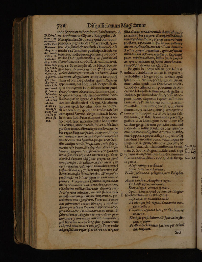 D.Cbryf.. bom. 4.4e $ncormpre béfio Det: Natura de ciuis. JDet. c. 8. T beodor. li. 4. £42. /1.6. c.g. G.ytar p. f^. 354. Eurypin yita S.Se uerintimé fe Ianua. Metaph; $n vita S. ELT 4doba, vunt f aif fes fea 1n- «tria fA 32A. vt confirmant Glycas , Eugyppius, &amp; Metaphraftes.Si quaeras quid orandum? precipua dignitas, &amp; efficacitas ett, fyzs- boli Apo[tolicis&amp; orationis. Dominicano: modo ex Canonum przícripto,fed 8e ve teris ui, noftrique experienua ,vt docet mulas D.Auguftinusis/.. de fymboload. Catechusmenos c. 142 lab. de vuliuat.ered.. , run hominum apud Indos rofariasdefcri bam.quod Satyricuslegat,rideacfi Iubet. ln litteris Lud..Froise laponia fcripus aa- no: 1$96.hwc narratioexttat Moguntiae hisverbis Latine excufa,fol.47 9, ZVebsiis: quidam bomo, olim magna auctoritate in boc regno Fingano- pollens; bab:bat filiam matrimonio cum Gentili copularamycuius mater cum tota f aimnilia quoque erat Gen- tilis nullus vzro:Chrifhianus, mft dictus: nobilisyvir bonus relsevofuss Accidit fi- liam ex vmproui[o snfirmiari CW' quidem sntra. fex dies v[qu: ad. mortens: quidam aicbat à demone ob[e[| ams prapterea quod: tam fursofos-, cá infolitos ge[Tws. ederet , vt &amp;sre a dnobus vel tribus. bomi nibustenert peílct-M argus y c? (ocer immplorarunz ope: Bonzsorum fed [uis ul vitibus, nuoisu- per[htsofrs: ue b«lum: quidem: cam 1uware' gotuere « Vorum: quia [emnna impendebat mors, certiorem reddadere esus pArentonm, octodecim: milliavibusinde dijiunclum .. IH celerrime aduolat , snuentt filiam qui- dem[pirantem [ed mentis imporem.vt pa tem uum non agaofceret. Pater lico mam dat (abyoueri oranes Bonzsos , alio[que Ethbnicos le&amp;lum (lipantes.:ip[e vero acce- gioxo[arioser Domimcam orationems falutationem: AAagelicamr aogredstur pro ed pre[idiuns ro[ari];e0€ réerat tergum B € R excede ex bec corpore. Etre[ponditdamo:. nomexcedam.Pater ,vterat bomo virtute pre[Tans ,ro[avrium inijcit 62 eias collum.s diccns ; velis nolis,excede;:Twnz demon y Tollite ,s2qust, rofavium , quia ab[cindit mibi collum ,C tunc vece[[ero . Re[pondst pater, msnune tollam ,$mmo [unes quo[dat ari iptens;minatus e[l fe eum diuerberatu- rumx2 [ic damen exceffit coc. En quid in. Indijs rofaria per Iefuitas inducta . Subíannat tamen faltus poeta., verbofifluna Elegia cogtra Icfuitas quà: ipfe Pri Parfis poft Lugduni Batau.. 1uuenculus. giüdam £7 Od«porrco edidit « Quod docaffimoram poetarum de 5o- Cictate 1efu gala telüimonia de geftis: lndia;&amp; perlausardore fade, potiznt op- poninupero itti poeuc 2 quem etfi mirce tàmrcalides Dacis fui viti eprimisclariffi- miaudauttfiun fu(titig Sacerüsyudicium: dainpare, vt. ocfcio quibus pl iceatmirot tamen minus, quia v.s eft, vc lefaiue cali- busainbigui fidel. homiiibus placere» potlint. dicic foleclupum beneuolum effe: canibus grcgarijs non polle.forsetiam id: à quodam 1ufito petulanusbilis vitio ca- cocthes natum. Quibus Arclilochusitte;: feu H.pponax;pepcrcielege que oliin Cie fasoduni L'uronuin edia.-Mittam quain: Hupanic Regein,Sabaudie Ducem &amp;.— — | Mariam Stuaidam laudautlimam foemis f2/28 p nam &amp; 5couz IXeginam,fidel caufa capi foL pa —— d fela3- fiísiume charus uleut . vide qpid.de fuaip- foi. nm. Íc patria. AA ufarumque tribunal: | Quondamscara Lutetia y. | IN unc [pelunces Cyclopum; arx Polypbez | HA, | Anas latebras dAnupbatategesy | | | | | | Et L&amp;[lbygonisantyum ; Bebrycisque 2drmyus [pecus ... | Órpiui fitiumzquid.de cunctis religio fis-ordin:bus? üc ait fola: p. 2. v» federa: G' examina mille AMollraque (ub. vigidisLuuantia bar aocucullis y Virtutis xeonave loco: [ibi [unsere | nappe | Ra CHI  ! bi Sedi ps CENIUMR S. Sr e S RIS ———
