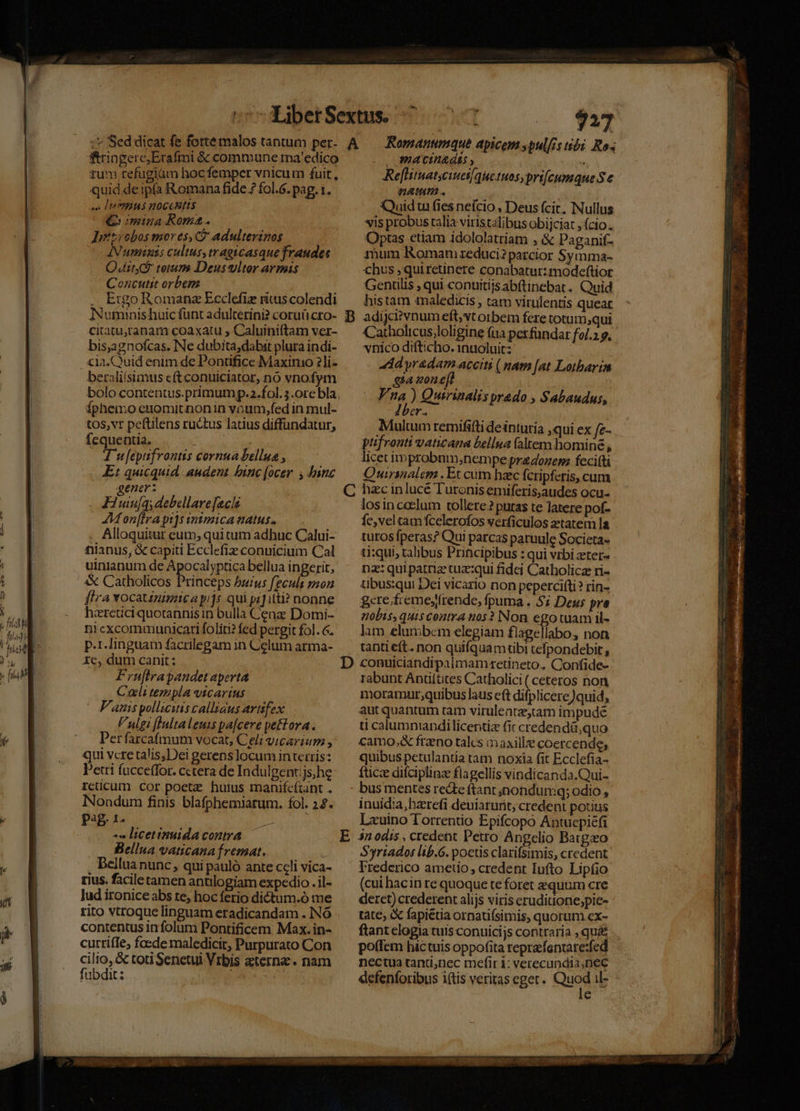 227 fringere,Erafmi &amp; commune ma'edico tum refugiàm hocfemper vnicum fuit, quid de ipfa Romana fide 7 fol.6. pag. 1. se IPHIMS HOCCHITS mina Roma. Iiésrobos mores, C adulterinos ANumiis cultus, tragicasque fraudes Quito terum Deus viter armis Concutit orbem Ergo Romanz Ecclefiz ritus colendi citaturanam coaxatu ; Caluiniftam ver- bis,agnofcas. Ne dubita;dabit plura indi- beraliísimus e(t conuiciator, nó vnofym Íphemo enomitnon in voum,fed in mul- tos, vt peftilens ru&amp;tus latius diffundatur, fequentia.  T u[epifrontis cornua bellua , Et quicquid audent binc (ocer. , binc gener: j Juiu[q; debellare[acis AMon[lrapi]s inimica atus. Alloquitur eum, qui tum adhuc Calui- nianus, &amp; capiti Ecclefiz conuicium Cal uinianum de Apocalyptica bellua ingerit, &amp; Catholicos Princeps burus feculi mon fira Yocatinimica pijs. qui pi] itti? nonne hzretici quotannis in bulla Cenz: Domi- ni excommunicari foliti? fed pergit fol. 6. p.1Jinguam facrilegam in Celum arma- 1c, dum canit: Fruftrapaudet aperta Cali templa vicarius V'auis pollicitiscalltaus artifex Vulgi [lultaleuis pa[cere peftora. Perfarcafmum vocat, Celi vicarium , qui vcre talis,Dei gerens locum in terris: Petri facceffor. cetera de Indulgentijs;he rcticum cor poete huius manifcftant . INondum finis blafphemiarum. fol. 24. P2B 1- P - licetinuidaconra -| Bellua vaticana fremat. , Bellua nunc, qui pauló ante celi vica- rius. facile tamen antilogiam expedio . il- lud ironice abs te, hoc ferio dictum.ó me contentus infolum Pontificem Max.in- currife, foede maledicit, Parpurato Con cilio, &amp; toti Senetui Vrbis aeterne. nam fubdit: ; SEE casei macinagtss , ^ Reflitnatjcinet/qieetnos,pri[cumque S e natum. | Quidtu fies nefcio , Deus (cic, Nullus vis probus ralia viristalibus obijciat , (cio; Optas etiam idololatriam ; &amp; Paganif- rhum Romam reduci? parcior Symma- chus ,quiretinete conabatur:modeftior Gentilis , qui conuitijsabftinebat. Quid histam tnaledicis , tam vitulentis queat adijci? vnum eft,vtorbem fere totum;qui Catholtcus;loligine (ua per fundar fol.2 e, vnico difticho. 1nuóluit: | ddyradam.aceiti ( mam [at Lotbarin ghazone Vna) Quirinalis praedo , Sabaudus, Iber. Multum remififti deinturia qui ex fz- ptifrouti vaticana bellua faltem homine , licet inmprobnm,;nempe praozem feci(ti - Quirinalem . Et cum hac fcripferis, cum losinceclum tollere? putas te latere pof- fc, veltam fcelerofos verficulos ztatem la turos fperas? Qui parcas paruule Societa- ti:qui, talibus Principibus : qui vrbi zter- na: quipatriz tuz:qui fidei Catholicz ri- übus:qui Dei vicario non peperciíti? rin- gcre.fremeyfrende, fpuma . 5; Deus pre nobts, quiscoatra nos? Non ego tuam il- lam elumbem elegiam flagellabo, non tanti eft. non quifquamtibi tefpondebit, conuiciandipalmamxeetineto. Confide- rabunt Antiitites Catholici ( ceteros non moramur;quibus laus cft difplicere)quid, autquanturm ram viruleatz,tam impude ti calumniandilicentiz fic credendi quo camo, frzeno talcs maille coercende, quibus petulantia tam noxia fit Ecclefia- fticz difciplinz flagellis vindicanda.Qui- bus mentes recte ftant jnondumq; odio , inuidia, bzrefi deuiarunt; credent potius Lzuino Torrentio Epifcopo Antuepiéfi 3n0dis , credent Petro Angelio Baigzo Syriados lib.G. poetis clarifsimis, credent Irederico ametio, credent Iufto Lipfio (cui hacin re quoque te foret equum cre deret) crederent alijs viris eruditione;pie- tate, fapiétia ornatifsimis, quorum cx- ftant elogia tuis conuicijs contraria , qu&amp; .. potfem hictuis oppofita reprafentare:fed nectua tanti,nec mefiri: verecundia;nec defenforibus iftis veritas eget. Quod il- e