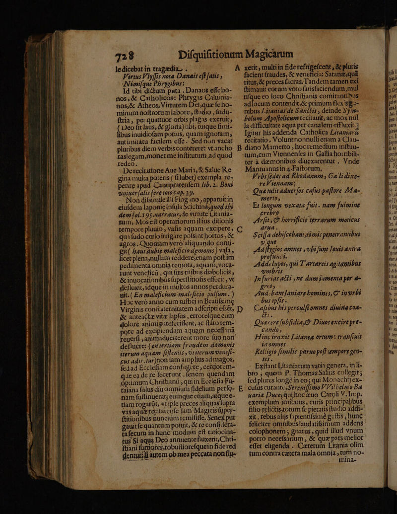 328 ledicebat in tragedia, . Virtus Vly[fis nota Danais eH [atis , AN domi(que Pbrygibus: ut Id tibi dictum pata . Danaos e(Te bo- i105, &amp; Catholicos: Phrygas Caluinia- nos,&amp; Atheos,Virturem Dei,qua fe ho- minum noftrorum labore , ftudio , indu- ftria, per quattuor orbis plagas exeruit ; Deo fitlaus, &amp; gloria) ubi, caique fimj- libus inuidiofam porius, quam ignotam ; autimitátu facilem etfé Sed nun vacat pluribus diem verbis conterere: vt ancho raslegam,monet me inftitutum,ad quod redeo. -Detecitatione Aue Mari:, &amp; Salue Ke gina multa poteris ( fi lubet) exempla re- perire apud. Caacipratenfem //b, 2. Bous quiuer[alisferetototap. 29. — Noà diísimileil!i Fingino ; apparuitin eiufdem laponig infula Scichiná;452 1^; demfol.195.narraimr,de virtute Litaata- fum; Mos eft operariorum illius ditionis teinpore plauio , Vafis aquam excipere; quifudo ccelo irrigare pofsint hortos , &amp; agros. Quoniam yero aliquando cong- gu( baut dubie maleficio demons) vafa , licet plena;nullam réddere;etiam poft im pedimenta omnia repiota, aquam, voca- 1uat yencficü , qui fiis cit'ibus diabolicis ; &amp; inuocationibüs fuperfütiofis effccic , vt geflaxit, idque in multos annos perdu:a- üit. (En maleficium malcficio vul[um . ) Hoc veró anno cum tufticj in Beatifsime Virginis confraternitatem adfcripti efsét, i&amp; anteactz vit lapfus , errorefque cum dolore animipatefecitlent, ac (táto tem- pore ad excipicndam aquam neceffiria defluere: (eutertiam fraudem demons sterum aquam [iflenus ,viuerum ventfi- £9 adir.tur)non iam amplius ad magos, fedad Ecclefiam copfa pure ,cetijorem- qe ca de re fecerunt , lenem quendim opümum Chriftiani , qui in Ecclefia Fu- taiana folus diu omnium fidelium perf9- nam fuftinuerat; eumque etiarfi,atque e- tiam rogarüt, wt ipfe preces aliquas fupra vasaquz recitatevfe jam Magicis fuper- ftitionibus nuncium remififfe. Senex pur auit fe quantum potuit, re confrdera- ta fecum in hunc modum eft ratiocina- tus 5i aqua Deo anauentefluxerit Chri- i fiani forores, robuitiore(quein fide red Á D E xetit , multiin fide refrigefcent , &amp; pluris facient fraudes, &amp; veneficia: Satanz;quá ritus,&amp; preces facras. Tandem ramen exi ftimauit eorum voto farisfaciendum, mul ti(que eo loco Chri(tianis comitantibus ddbcam contendit, &amp; primum flex sg.:- nibus Z.zranias de Sanclis , deinde Sy ss- bolum JApo[lolicum tccitauit, ac mox nul Ja difficultate aqua per canalem effluxit.] Igitur hisaddenda Catholica Litaziars recitatio. Voluntnonnulli etiam à Clau- diano Mametto , hoc remedium inftitu- -tum,cum Viennen(es in Gallia hortibili- ter à daemonibus diuexarentur ,. Vnde Mantuanus in 4.Faítotum. Frbs [ódet ad Rbodanum , Ga lidixe- re Viennam, Qua tulit aduer[os ca[us.pa[Tore A1 a- merto ; yu j Et longum vexata fuit . nam fulmine £rebro A : Av[it E borrificis terrarum moticus AYHA . Sci[ a debifcebani;ri mis peneiranibus g.que : Ad (lyeios amnes ,vbs unt Iouis antra profuuct. Adde lupos, qui T artareis agitantibus wmbris c i In furias aéts ne dum gamenta per 4- gres P Aud. bant laniare bomines, Q in vrbi bus ipfis. Cafibus bis perculfi omnes diuina coa- an Quarere fubfidiayt Diuos excire pre- io RIS OE | Hinc traxit Litanea ortum tran[iuit 22 0mmeí Relireio fipoilis paruo pe[I gmpore gtti- tes. 1 Exítant Litaniarum varia genera, in li- bro ; quem P. Thomas Salius collegit ; fed plures longe in eo ; qui Monachi) ex- cufus curante S'erepzffimo P TAl belio Ba uari&amp; Duce; quihioc uo Caroli V.Io:p. exemplum amitatus , curis principalibus porro necefsarium , &amp; quz patsinelior effet eligenda ..-Caterum Litania olim tum contra catera mala ompja , tum no- mina- m Cn Bt d rmn B df Bm B y | LL - UA pn, ID At m Im, B Cip B^ 2 - ET B u aq d